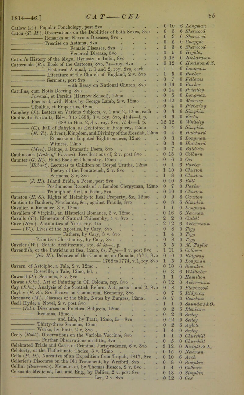 1814—46.] Catlow (A.). Popular Conchology, post 8vo . Caton (T. M.). Observations on the Debilities of both Sexes, 8vo Remarks on Nervous Diseases, 8vo , Treatise on Asthma, 8vo . Female Diseases, 8vo . Venereal Disease, 8vo . Catrou’s History of the Mogul Dynasty in India, 8vo Cattermole (R.). Book of the Cartoons, 8vo, 7s—roy. 8vo —— Historical Annual, v. 1 and 2, roy. 8vo, each —— Literature of the Church of England, 2 v. 8vo Sermons, post 8vo ..... with Essay on National Church, 8vo Catullus, cum Notis Doering, 8vo Juvenal, et Persius (Harrow School), 12mo Poems of, with Notes by George Lamb, 2 v. 12mo Tibullus, et Propertius, 48mo ..... Caughey (/.). Letters on Various Subjects, v. 1 and 2, 12mo, each Caulfield's Portraits, Edw. 3 to 1688,. 3 v. roy. 8vo, 4l 4s—1. p. 1688 to Geo. 2, 4 v. roy. 8vo, 71 4s—1. p. (C.). Fall of Babylon, as Exhibited in Prophecy, 12mo Remarks on Imputed Righteousness, 12mo Witness, 12mo (Mrs.). Deluge, a Dramatic Poem, 8vo Caulincourt (Duke of Vicenza). Recollections of) 2 v. post 8vo Caunter (Cr. H.). Hand-Book of Chemistry, 12mo . (Hobart). Lectures to Children on Gospel Truths, 12mo Poetry of the Pentateuch, 2 v, 8vo Sermons, 3 v. 8vo (J. H.). Island Bride, a Poem, post 8vo Posthumous Records of a London Clergyman, 12mo • Triumph of Evil, a Poem, 8vo Causton (H. S.). Rights of Heirship to Real Property, &c., 12mo Caution to Bankers, Merchants, &c., against Frauds, 8vo Cavalier, a Romance, 3 v. 12mo .... Cavaliers of Virginia, an Historical Romance, 3 v. 12mo Cavallo (T). Elements of Natural Philosophy, 4 v. 8vo Cave (Hen.). Antiquities of York, roy. 4to (IE.). Lives of the Apostles, by Cary, 8vo Fathers, by Cary, 3 v. 8vo Primitive Christianity, by Cary, 8vo Caveler (IF.). Gothic Architecture, 4to, 31 3s—1. p. Cavendish, or the Patrician at Sea, 12mo, 6s, Tegg-—3 v. post 8vo Cavern of Astolpho, a Tale, 2 v. 12mo .... Roseville, a Tale, 12mo, bd. .... Cawood (J.). Sermons, 2 v. 8vo ..... Cawse (John). Art of Painting in Oil Colours, roy. 8vo . Cay (John). Analysis of the Scottish Reform Act, parts 1 and Cayley (E. S.). Six Essays on Commercial Economy, 8vo Cazenave (il/.). Diseases of the Skin, Notes by Burgess, 12mo Cecil Hyde, a Novel, 2 v. post 8vo .... (lid.). Discourses on Practical Subjects, 12mo ■ Remains, 18mo ...... and Life, by Pratt, 12mo, 5s—8vo Thirty-three Sermons, 12mo Works, by Pratt, 2 v. 8vo .... Ceely (Robt.). Observations on the Variolas Vaccinas, 8vo Further Observations on ditto, 8vo . Celebrated Trials and Cases of Criminal Jurisprudence, 6 v. 8vo Celebrity, or the Unfortunate Choice, 3 v. 12mo Celia (P. L).). Narrative of an Expedition from Tripoli, 1817, 8vo Cellerier’s Discourse on the Old Testament, by Wreford, 8vo Cellini (Benvenuto). Memoirs of, by Thomas lloscoe, 2 v. 8vo Celsns de Medicina, Lat. and Eng., by Collier, 2 v. post 8vo — Lee, 2 v. 8vo # 0 10 m 0 3 0 3 # 0 5 . 0 3 0 5 0 12 t 0 12 l 1 l 5 0 7 0 16 # 0 14 . 0 5 9 0 12 # 0 4 # 0 3 # 6 6 . 12 12 0 4 10 0 4 0 3 0 3 0 7 0 18 0 6 0 1 . 1 10 1 8 # 0 10 10 0 7 0 10 # 0 9 # 0 3 . 1 1 0 16 . 2 2 . 2 12 # 0 8 , 1 4 . 0 8 5 5 . 1 11 0 0 10 0 1 5 0 10 0 3 . 1 1 0 12 ’0 0 18 0 7 0. 0 7 , 1 1 , 0 2 0 2 0 12 # 0 2 1 4 1 1 0 5 • 3 12 0 15 0 10 , 0 8 1 4 0 18 , 0 12 6 Longman 6 Sherwood 6 Sherwood 0 Chappie 6 Sherwood 0 Highley 0 Richardson 0 Houlston S. 0 Longman 0 Parker 0 Fellowes 0 Parker 0 Priestley 0 Longman 0 Murray 0 Pickering 6 Simpkin 0 Kirby 0 Whiieley 6 Simpkin 6 Hatchard 6 Longman 6 Hatchard 0 Baldwin 0 Colburn 0 Orr 6 Parker 0 Churton 0 Churton 6 Bull 0 Parker 6 Churton 6 Causton 6 Simpkin 0 Longman 6 Newman 0 Cadell 6 Ackermann 0 Tegg 0 Tegg 0 Tegg 0 M. Taylor 6 Colburn 0 Ridgway 0 Longman 6 Simpkin 6 Whittaker 0 Hamilton 0 Ackermann 0 Blackwood 6 Ridgway 0 Renshaw 0 SaundersdcO. 6 Blenkarn 6 Seeley 0 Seeley 6 Aylott 0 Seeley 0 Churchill 0 Churchill 0 Knight <k L. 0 Newman 6 Arch 0 Simpkin 0 Colburn 0 Simpkin 0 Cox