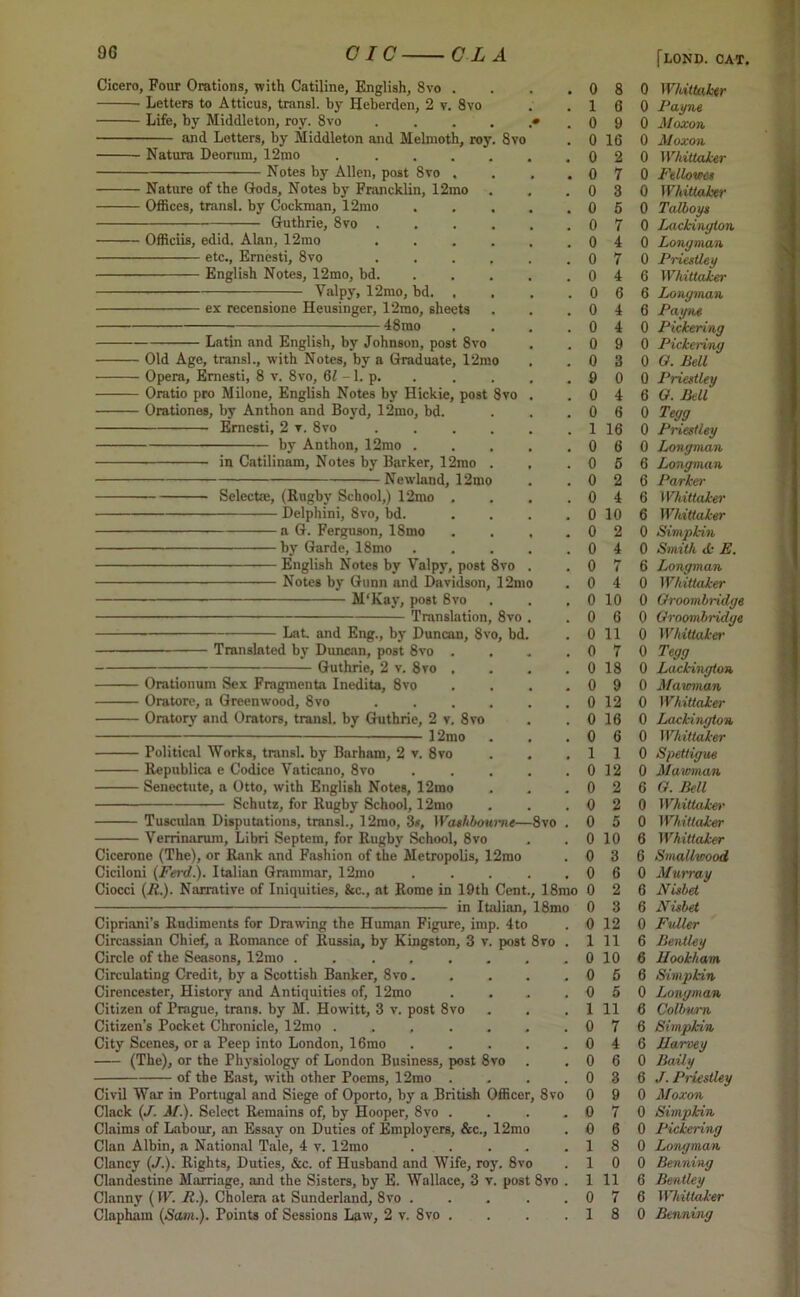 Cicero, Four Orations, with Catiline, English, 8vo . Letters to Atticus, transl. by Heberden, 2 v. 8vo Life, by Middleton, roy. 8vo and Letters, by Middleton and Melmoth, roy Natura Deorum, 12mo Notes by Allen, post 8vo Nature of the Gods, Notes by Francklin, 12rao Offices, transl. by Cockman, 12mo Guthrie, 8vo . Officiis, edid. Alan, 12mo etc., Emesti, 8vo English Notes, 12mo, bd. Valpy, 12mo, bd. ex recensione Heusinger, 12mo, sheets ■ 48rao 8 vo Latin and English, by Johnson, post 8vo Old Age, transl., with Notes, by a Graduate, 12mo Opera, Emesti, 8 v. 8vo, (U -1. p. Oratio pro Milone, English Notes by Hickie, post 8vo Orationes, by Anthon and Boyd, 12mo, bd. Ernesti, 2 ▼. 8vo by Anthon, 12mo in Catilinam, Notes by Barker, 12mo ■Newland, 12mo Selects;, (Rugby School,) 12mo Delphini, 8vo, bd. a G. Ferguson, ISmo by Garde, 18mo English Notes by Valpy, Notes by Gunn and Davidson, 12m M'Kay, post 8vo Translation, 8vo post 8vo Lat. and Eng., by Duncan, 8vo, bd Translated by Duncan, post 8vo Guthrie, 2 v. 8vo Orntionum Sex Fragmcnta Inedita, 8vo Oratore, a Greenwood, 8vo ■ Oratory and Orators, transl. by Guthrie, 2 v. 8vo 12mo Political Works, transl. by Barham, 2 v. 8vo Republics e Codice Yaticano, 8vo Senectute, a Otto, with English Notes, 12mo Schutz, for Rugby School, 12mo Tuscidan Disputations, transl., 12mo, 3*, Washboume—8vo Verrinarum, Libri Septem, for Rugby School, 8vo Cicerone (The), or Rank and Fashion of the Metropolis, 12mo Ciciloni (Ferd.). Italian Grammar, 12mo Ciocci (/£.). Narrative of Iniquities, &c., at Rome in 19th Cent., 18mo in Italian, 18mo Cipriani’s Rudiments for Drawing the Human Figure, imp. 4to Circassian Chief, a Romance of Russia, by Kingston, 3 v. post 8ro . Circle of the Seasons, 12mo ........ Circulating Credit, by a Scottish Banker, 8vo Cirencester, History and Antiquities of, 12mo .... Citizen of Prague, trans. by M. Howitt, 3 v. post 8vo Citizen’s Pocket Chronicle, 12mo ....... City Scenes, or a Peep into London, 16mo ..... (The), or the Physiology of London Business, post 8vo of the East, with other Poems, 12mo .... Civil War in Portugal and Siege of Oporto, by a British Officer, 8vo Clack (J. M). Select Remains of, by Hooper, 8vo .... Claims of Labour, an Essay on Duties of Employers, &c., 12mo Clan Albin, a National Tale, 4 v. 12mo ..... Clancy (J.). Rights, Duties, &c. of Husband and Wife, roy. 8vo Clandestine Marriage, and the Sisters, by E. Wallace, 3 v. post 8vo . Clanny (IF. It.). Cholera at Sunderland, 8vo Clapham (Sam.). Points of Sessions Law, 2 v. 8vo .... 0 8 1 6 0 9 0 16 0 2 0 6 0 4 0 4 0 9 0 3 9 0 0 4 0 6 1 16 0 6 0 6 0 2 0 4 0 10 0 2 0 4 0 7 0 4 0 10 0 6 0 11 0 7 0 18 0 9 0 12 0 16 0 6 1 1 0 12 0 2 0 2 0 5 0 10 0 3 0 6 0 2 0 3 0 12 1 11 0 10 0 5 0 5 1 11 0 7 0 4 0 6 0 3 0 9 0 7 0 6 1 8 1 0 1 11 0 7 1 8 [lond. cat. 0 Whittaker 0 Payne 0 Moxon 0 Moxon 0 Whittaker 0 Fellowcs 0 Whittaker 0 Talboys 0 Lackinyion 0 Longman 0 Priestley 6 Whittaker 6 Longman 6 Payne 0 Pickering 0 Pickering 0 G. Bell 0 Priestley 6 G. Bell 0 Tegg 0 Priestley 0 Longman 6 Longman 6 Parker 6 Whittaker 6 Whittaker 0 Simpkin 0 Smith <k E. 6 Longman 0 Whittaker 0 Oroombriclge 0 Groombridge 0 Whittaker 0 Tegg 0 Lackington 0 Mawman 0 Whittaker 0 Lackington 0 Whittaker 0 Spettigue 0 Mawman 6 G. Bell 0 Whittaker 0 Whittaker 6 Whittaker 6 Smallwood 0 Murray 6 Nisbet 6 Nisbet 0 Fuller 6 Bentley 6 Hookham 6 Simpkin 0 Longman 6 Colbwn 6 Simpkin 6 Harvey 0 Baily 6 J. Priestley 0 Moxon 0 Simpkin 0 Pickering 0 Longman 0 Benning 6 Bentley 6 Whittaker 0 Benning