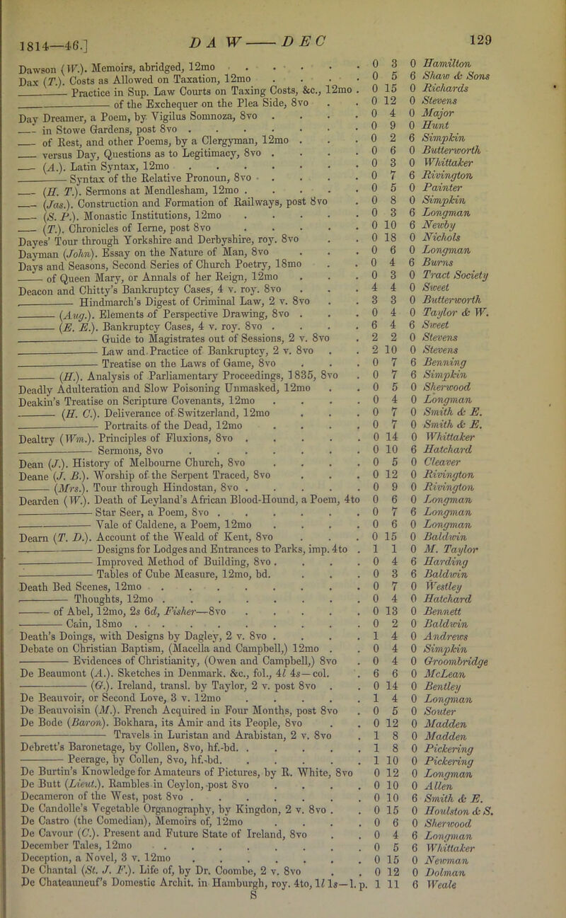 1814.—46.] Dawson (IF.). Memoirs, abridged, 12mo Dax (T.). Costs as Allowed on Taxation, 12mo Practice in Sup. Law Courts on Taxing Costs, &c., 12mo -— of the Exchequer on the Plea Side, 8vo Day Dreamer, a Poem, by Yigilus Somnoza, 8vo . —- in Stowe Gardens, post 8vo of Rest, and other Poems, by a Clergyman, 12mo . versus Day, Questions as to Legitimacy, 8vo . —- (A.). Latin Syntax, 12mo Syntax of the Relative Pronoun, 8vo (H. T). Sermons at Mendlesham, 12mo . (Jas.). Construction and Formation of Railways, post 8vo (S. P). Monastic Institutions, 12mo (T). Chronicles of Ierne, post 8vo Dayes’ Tour through Yorkshire and Derbyshire, roy. 8vo Dayman (John). Essay on the Nature of Man, 8vo Days and Seasons, Second Series of Church Poetry, 18mo —— of Queen Mary, or Annals of her Reign, 12mo Deacon and Chitty’s Bankruptcy Cases, 4 v. roy. 8vo . Hindmarch’s Digest of Criminal Law, 2 v. 8vo (Aug.). Elements of Perspective Drawing, 8vo . (E. E). Bankruptcy Cases, 4 v. roy. 8vo . Guide to Magistrates out of Sessions, 2 v. 8vo Law and Practice of Bankruptcy, 2 v. 8vo Treatise on the Laws of Game, 8vo (H). Analysis of Parliamentary Proceedings, 1835, 8 Deadly Adulteration and Slow Poisoning Unmasked, 12mo Deakin’s Treatise on Scripture Covenants, 12mo (E. C). Deliverance of Switzerland, 12mo Portraits of the Dead, 12mo Dealtry (Wm.). Principles of Fluxions, 8vo . — Sermons, 8vo .... Dean (./.). History of Melbourne Church, 8vo Deane (J. £■). Worship of the Serpent Traced, 8vo (Mrs.). Tour through Hindostan, 8vo . Dearden (IK.). Death of Leyland’s African Blood-Hound, a Poem, 4to — Star Seer, a Poem, 8vo . Yale of Caldene, a Poem, 12mo Deam (T. D.). Account of the Weald of Kent, 8vo —. Designs for Lodges and Entrances to Parks Improved Method of Building, 8vo Tables of Cube Measure, 12mo, bd. Death Bed Scenes, 12mo Thoughts, 12mo . of Abel, 12mo, 2s 6a!, Fisher- Gum, 18mo -8vo imp Death’s Doings, with Designs by Dagley, 2 v. 8vo Debate on Christian Baptism, (Macella and Campbell,) 12mo Evidences of Christianity, (Owen and Campbell,) 8vo De Beaumont (A.). Sketches in Denmark. &c., fol., 4l 4s—col. (O.). Ireland, transl. by Taylor, 2 v. post 8vo De Beauvoir, or Second Love, 3 v. 12mo De Beauvoisin (M.). French Acquired in Four Months, post 8 De Bode (Baron). Bokhara, its Amir and its People, 8vo Travels in Luristan and Arabistan, 2 v. 8vo Debrett’s Baronetage, by Collen, 8vo, hf.-bd. . Peerage, by Collen, 8vo, hf.-bd. De Burtin’s Knowledge for Amateurs of Pictures, by R. White, 8vo De Butt (Lieut). Rambles in Ceylon, post 8vo Decameron of the West, post 8vo . De Candolle’s Vegetable Organography, by Kingdon, 2 v. 8vo De Castro (the Comedian), Memoirs of, 12mo De Cavour (C). Present and Future State of Ireland, 8vo December Tales, 12mo ...... Deception, a Novel, 3 v. 12mo ..... De Chantal (St. J. F). Life of, by Dr. Coombe, 2 v. 8vo De Chatcauneuf’s Domestic Archit. in Hamburgh, roy. 4to, \l Is—1. p. S 4 to 0 3 0 Eamilton 0 5 6 Shaw <k Sons 0 15 0 Richards 0 12 0 Stevens 0 4 0 Major 0 9 0 Hunt 0 2 6 Simpfcin 0 6 0 Butterworlh 0 3 0 Whittaker 0 7 6 Rivington 0 5 0 Painter 0 8 0 Simp kin 0 3 6 Longman 0 10 6 Newby 0 18 0 Nichols 0 6 0 Longman 0 4 6 Burns 0 3 0 Tract Society 4 4 0 Street 3 3 0 Butterworth 0 4 0 Taylor & W. 6 4 6 Sweet 2 2 0 Stevens 2 10 0 Stevens 0 7 6 Benning 0 7 6 Sim/pkin 0 5 0 Sherwood 0 4 0 Longman 0 7 0 Smith & E. 0 7 0 Smith tfc E. 0 14 0 Whittaker 0 10 6 Hatchard 0 5 0 Cleaver 0 12 0 Rivington 0 9 0 Rivington 0 6 0 Ijongman 0 7 6 Longman 0 6 0 Longman 0 15 0 Baldwin 1 1 0 M. Taylor 0 4 6 Harding 0 3 6 Baldwin 0 7 0 Westley 0 4 0 Hatchard 0 13 0 Bennett 0 2 0 Baldwin 1 4 0 Andrews 0 4 0 Simpkin 0 4 0 Groombridge 6 6 0 McLean 0 14 0 Bentley 1 4 0 Longman 0 5 0 Souter 0 12 0 Madden 1 8 0 Madden 1 8 0 Pickering 1 10 0 Pickering 0 12 0 Longman 0 10 0 Allen 0 10 6 Smith & E. 0 15 0 Houlston <fc S. 0 6 0 Sherwood 0 4 6 Longman 0 5 6 Whittaker 0 15 0 Newman 0 12 0 Dolman 1 11 6 Weale