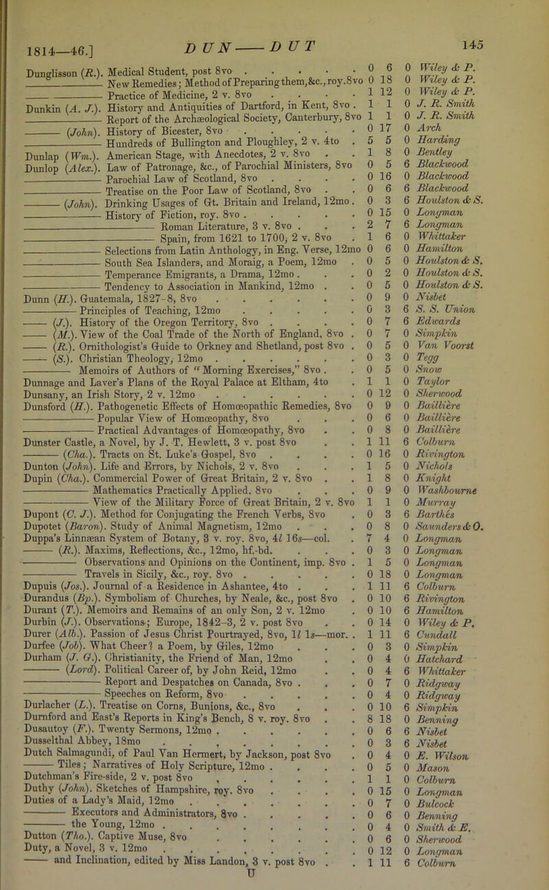 1814—46.] D UN■ Dunglisson (R.). Medical Student, post 8vo . • • • ® ^ New Remedies; Method of Preparing them,Sec., roy.8 vo 0 18 Practice of Medicine, 2 v. 8vo ■ Dunkin (A. J.). History and Antiquities of Dartford, in Kent, 8vo . Report of the Archaeological Society, Canterbury, 8vo (John). History of Bicester, 8vo Hundreds of Bullington and Ploughley, 2 v. 4to . Dunlap (Wm.). American Stage, with Anecdotes, 2 v. 8vo Dunlop (Alex.). Law of Patronage, &c., of Parochial Ministers, 8vo Parochial Law of Scotland, 8vo . Treatise on the Poor Law of Scotland, 8 vo (John). Drinking Usages of Gt. Britain and Ireland, 12mo. History of Fiction, roy. 8vo . Roman Literature, 3 v. 8vo . Spain, from 1621 to 1700* 2 v. 8vo South Sea Islanders, and Moraig, a Poem, 12mo Temperance Emigrants, a Drama, 12mo . Tendency to Association in Mankind, 12mo Dunn (//.). Guatemala, 1827-8, 8vo Principles of Teaching, 12mo (/.). History of the Oregon Territory, 8vo (M.). View of the Coal Trade of the North of England, 8vo (R.). Ornithologist’s Guide to Orkney and Shetland, post 8vo (S). Christian Theology, 12mo Memoirs of Authors of “ Morning Exercises,” 8vo . 1 12 1 1 1 1 0 17 5 5 1 8 0 5 0 16 0 6 0 3 0 15 2 7 1 6 Selections from Latin Anthology, in Eng. Yerse, 12mo 0 6 0 5 0 2 0 5 0 9 0 3 0 7 0 7 0 5 0 3 0 5 1 1 0 12 0 9 0 6 0 8 1 11 0 16 1 5 1 8 0 9 1 1 0 3 0 8 7 4 0 3 1 5 0 18 1 11 0 10 0 10 0 14 1 11 0 3 0 4 0 4 0 7 0 4 0 10 8 18 0 6 0 3 0 4 0 5 1 1 0 15 0 7 0 6 0 4 0 6 0 12 Dunnage and Laver's Plans of the Royal Palace at Eltham, 4to Dunsany, an Irish Story, 2 v. 12mo ...... Dunsford (H.). Pathogenetic Effects of Homoeopathic Remedies, 8vo Popular View of Homoeopathy, 8vo Practical Advantages of Homoeopathy, 8vo Dunster Castle, a Novel, by J. T. Hewlett, 3 v. post 8vo (Cha.). Tracts on St. Luke’s Gospel, 8vo .... Dunton (John). Life and Errors, by Nichols, 2 v. 8vo Dupin (Cha.). Commercial Power of Great Britain, 2 v. 8vo . Mathematics Practically Applied, 8vo —-— View of the Military Force of Great Britain, 2 v. 8vo Dupont (C. J.). Method for Conjugating the French Yerbs, 8vo Dupotet (Baron). Study of Animal Magnetism, 12mo Duppa’s Linnsean System of Botany, 3 v. roy. 8vo, 4/ 16s—col. (R.). Maxims, Reflections, &c., 12mo, hf.-bd. Observations and Opinions on the Continent, imp. 8vo . Travels in Sicily, &c., roy. 8vo ..... Dupuis (Jos.). Journal of a Residence in Ashantee, 4to . Durandus (Bp.). Symbolism of Churches, by Neale, &c., post 8vo Durant (T.). Memoirs and Remains of an only Son, 2 v. 12mo Durbin (J.). Observations-; Europe, 1842-3, 2 v. post 8vo Durer (Alb.). Passion of Jesus Christ Pourtrayed, 8vo, li Is—mor. . Durfee (Job). What Cheer! a Poem, by Giles, 12mo Durham (J. O.). Christianity, the Friend of Man, 12mo (Lord). Political Career of, by John Reid, 12mo Report and Despatches on Canada, 8vo . Speeches on Reform, 8vo Durlacher (L.). Treatise on Corns, Bunions, &c., 8vo Dumford and East’s Reports in King’s Bench, 8 v. roy. 8vo Dusautoy (F.). Twenty Sermons, 12mo .... Dusselthal Abbey, 18mo ...... Dutch Salmagundi, of Paul Van Hermert, by Jackson, post 8vo Tiles; Narratives of Holy Scripture, 12mo Dutchman’s Fire-side, 2 v. post 8vo , Duthy (John). Sketches of Hampshire, roy. 8vo Duties of a Lady’s Maid, 12mo Executors and Administrators, 8vo the Young, 12mo . Dutton (Tho.). Captive Muse, 8vo Duty, a Novel, 3 v. 12mo U 0 Wiley A P. 0 Wiley & P. 0 Wiley A P. 0 J. R. Smith 0 J. R. Smith 0 Arch 0 Harding 0 Bentley 6 Blackwood 0 Blackwood 6 Blackwood 6 Houlston A S. 0 Longman 6 Longman 0 Whittaker 0 Hamilton 0 Houlston A S. 0 Houlston A S. 0 Houlston A S. 0 Nisbet 6 S. S. Union 6 Edwards 0 Simpkin 0 Van Voorst 0 Tegg 0 Snow 0 Taylor 0 Sherwood 0 Baillitre 0 Baillitre 0 Baillitre 6 Colburn 0 Rivington 0 Nichols 0 Knight 0 Washboume 0 Murray 6 Barthes 0 Saunders AO. 0 Longman 0 Longman 0 Longman 0 Longman 6 Colburn 6 Rivington 6 Hamilton 0 Wiley A P. 6 Cicndall 0 Simpkin 0 Hatchard 6 Whittaker 0 Ridgway 0 Ridgway 6 Simpkin 0 Benning 6 Nisbet 6 Nisbet 0 E. Wilson 0 Mason 0 Colburn 0 Longman 0 Bulcock 0 Benning 0 Smith A E. 0 Sherwood 0 Longman