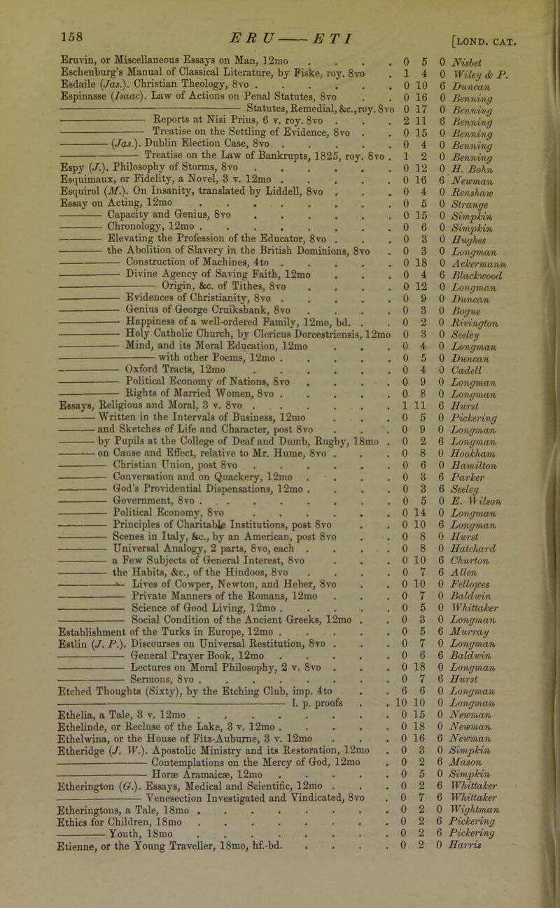 Eruvin, or Miscellaneous Essays on Man, 12mo Eschenburg’s Manual of Classical Literature, by Fiske, ruy. 8vo Esdaile (Jas.). Christian Theology, 8vo .... Espinasse (Isaac). Law of Actions on Penal Statutes, 8vo Statutes, Remedial, &c.,roy. 8vo Reports at Nisi Prius, 6 v. roy. 8vo Treatise on the Settling of Evidence, 8vo ■ (Jas.). Dublin Election Case, 8vo . Treatise on the Law of Bankrupts, 1825, roy Espy (./.). Philosophy of Storms, 8vo Esquimaux, or Fidelity, a Novel, 3 v. 12mo . Esquirol (3/.). On Insanity, translated by Liddell, 8vo Essay on Acting, 12mo . Capacity and Genius, 8vo Chronology, 12mo ..... Elevating the Profession of the Educator, 8vo the Abolition of Slavery in the British Dominions, 8vo Construction of Machines, 4to . Divine Agency of Saving Faith, 12mo Origin, &c. of Tithes, 8vo Evidences of Christianity, 8vo Genius of George Cruikshank, 8vo Happiness of a well-ordered Family, 12mo, bd Holy Catholic Church, by Clericus Dorcestriensis Mind, and its Moral Education, 12mo ■ with other Poems, 12mo Oxford Tracts, 12mo Political Economy of Nations, 8vo Rights of Married Women, 8vo . Essays, Religious and Moral, 3 v. 8vo . Written in the Intervals of Business, 12mo and Sketches of Life and Character, post 8vo by Pupils at the College of Deaf and Dumb, Rugby, 18mo on Cause and Effect, relative to Mr. Hume, 8vo . Christian Union, post 8vo .... Conversation and on Quackery, 12mo God's Providential Dispensations, 12mo . Government, 8vo . . Political Economy, 8vo .... Principles of Charitable Institutions, post 8vo Scenes in Italy, &c., by an American, post 8vo Universal Analogy, 2 parts, 8vo, each . a Few Subjects of General Interest, 8vo the Habits, &c., of the Hindoos, 8vo Lives of Cowper, Newton, and Heber, 8vo Private Manners of the Romans, 12mo Science of Good Living, 12mo . Social Condition of the Ancient Greeks, 12mo Establishment of the Turks in Europe, 12mo . Estlin (J. P.). Discourses on Universal Restitution, 8vo . General Prayer Book, 12mo Lectures on Moral Philosophy, 2 v. 8vo . Sermons, 8vo 8vo , 12mo Etched Thoughts (Sixty), by the Etching Club, imp. 4to 1. p. proofs Ethelia, a Tale, 3 v. 12mo Ethelinde, or Recluse of the Lake, 3 v. 12mo . Ethelwina, or the House of Fitz-Aubuj-ne, 3 v. 12mo Etheridge (J. IP.). Apostolic Ministry and its Restoration, 12mo — Contemplations on the Mercy of God, 12mo Horse Aramaicae, 12mo .... Etherington (O.). Essays, Medical and Scientific, 12mo . Venesection Investigated and Vindicated, 8vo Etheringtons, a Tale, 18mo ....... Ethics for Children, 18mo . ■ Youth, 18mo Etienne, or the Young Traveller, 18mo, hf.-bd. 5 0 Nisbet 4 0 Wiley <k P. 10 6 Duncan 16 0 Benning 17 0 Benning 11 6 Benning 15 0 Benning 4 0 Benning 2 0 Benning 12 0 II. Bohn 16 6 Nevrman 4 0 Renshaw 5 0 Strange 15 0 Simpkin 6 0 Simpkin 3 0 Hughes 3 0 Longman 18 0 Ackermann 4 6 Blackwood 12 0 Longman 9 0 Duncan 3 0 Bogue 2 0 Rivington 3 0 Seeley 4 0 Longman 5 0 Duncan 4 0 Cadell 9 0 Longman 8 0 Longman 11 6 Hurst 5 0 Pickering 9 0 Longman 2 6 Longman 8 0 Hookham 6 0 Hamilton 3 6 Parker 3 6 Seeley 5 0 E. It ilson 14 0 Longman 10 6 Longman 8 0 Hurst 8 0 Hatchard 10 6 Churton 7 6 Allen 10 0 Fellofces 7 0 Baldwin 5 0 Whittaker 3 0 Longman 5 6 Murray 7 0 Longman 6 6 Baldwin 18 0 Longman 7 6 Hurst 6 0 Longman 10 0 Longman 15 0 Newman 18 0 Newman 16 6 Newman 3 0 Simpkin 2 6 Mason 5 0 Simpkin 2 6 Whittaker 7 6 Whittaker 2 0 Wightman 2 6 Pickering 2 6 Pickering 2 0 Harris