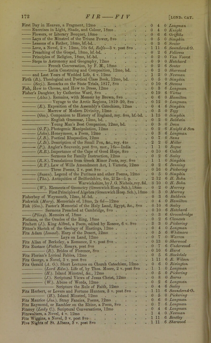 First Day in Heaven, a Fragment, 12mo . . Exercises in Light, Shade, and Colour, 18mo . Flowers, or Literary Bouquet, 18mo ..... Lays of the Minstrel of the Triune Power, 8vo Lessons of a Father, 18mo, hf.-bd . Love, a Novel, 2 v. 12mo, 10s 6d, Relfe—3 v. post 8vo . Preaching of the Gospel, 18mo, hf.-bd. ..... Principles of Religion, 18mo, hf.-bd. Steps to Astronomy and Geography, 12mo .... French Conversation, by F. M., 18mo Latin Construing and Composition, 12mo, bd. and Last Years of Wedded Life, 4 v. 12mo .... Firth (B.). Theological and Poetical Class Book, 12mo, bd. (Serj.). Remarks on the State Trials, 1817, 8vo Fish, How to Choose, and How to Dress, 12mo .... Fisher’s Daughter, by Catherine Ward, 8vo ..... {Alex.). Remains, with Memoir by Brown, 8vo . Voyage to the Arctic Regions, 1819-20, 8vo . (A.). Exposition of the Assembly’s Catechism, 12mo . Marrow of Modern Divinity, 12mo .... (Geo.). Companion to History of England, roy. 8vo, hf.-bd. . English Grammar, 12mo, bd Young Man’s Best Companion, 12mo, bd. (G.T.). Photogenic Manipulation, 12mo . . . . (John). Honeymoon, a Poem, 12mo (J.B.). Poetical Rhapsodies, 12mo (J.D.). Description of the Small Pox, &c., roy. 4to (P.). Angler’s Souvenir, post 8vo, mor., 16s—India (R.B.). Importance of the Cape of Good Hope, 8vo Sermons for Family Instruction, 12mo (R.S.). Translations from Greek Minor Poets, roy. 8vo (jR.T’.).Law of Wills Amendment Act, 1 Victoria, 12mo Three Poems, 2 v. post 8vo . ... . (Susan). Legend of the Puritans and other Poems, 12mo (Tho.). Antiquities of Bedfordshire, 4to, 21 2s—1. p. . Warwickshire, by J. G. Nichols,roy.fol. (IF.). Elements of Geometry (Greenwich Hosp. Sch.),18mo . First Principles of Algebra (Greenwich Hosp. Sch.), 18mo Fisherboy of Weymouth, 12mo, hf.-bd. ...... Fishwick (Mary). Memorials of, 18mo, 2s 6d—12mo Fisk (Geo.). Pastor’s Memorial of the Holy Land, Egypt, &c., 8vo . Sermons Preached at Cambridge, 8vo . . . . (Pliny). Memoirs of, 18mo ....... Fistiana, or the Oracles of the Ring, 18mo Fitchett (J.). King Alfred, a Poem, edited by Roscoe, 6 v. 8vo Fitton’s Sketch of the Geology of Hastings, 12mo . . . . Fitz Adam (Ismael). Harp of the Desert, 12mo . . . . Lays on Land, 12mo . . . . . Fitz Allan of Berkeley, a Romance, 2 v. post 8vo .... Fitz Eustace (Father). Essays, post 8vo . . . . . (R.). Brides of Florence, 8vo ..... Fitz Florian’s Lyrical Fables, 12mo ...... Fitz George, a Novel, 3 v. post 8vo Fitz Gerald (A. 0.). Short Lectures on Church Catechism, 12mo (Lord Edw.). Life of, by Thos. Moore, 2 v. post 8vo — (II.). Island Minstrel, &c., 12mo . . . . (J.). Scriptural Views of Jesus Christ, 12mo (IF.). Abuse of Words, 12mo ..... Scripture the Rule of Faith, 12mo Fitz Herbert, or Lovers and Fortune Hunters, 3 v. post 8vo . (II.). Island Minstrel, 12mo Fitz Maurice (Jas.). Stray Fancies, Poems, 12mo .... Fitz Raymond, or Rambler on the Rhine, a Poem, 8vo . Fitzroy (Lady C.). Scriptural Conversations, 12mo Fitzwalters, a Novel, 4 v. 12mo Fitz Wiggins, a Novel, 3 v. post 8vo ...... Five Nights of St. Albans, 3 v. post 8vo 0 4 0 4 0 6 0 5 0 3 1 11 0 2 0 2 0 9 0 2 0 2 1 2 0 5 0 10 0 3 0 19 0 6 0 12 0 4 0 5 1 15 0 2 0 3 0 2 0 3 0 7 2 2 1 1 0 10 0 2 1 1 0 2 0 16 0 5 2 12 3 10 0 2 0 3 0 3 0 4 0 10 0 10 0 3 0 2 3 3 0 4 0 5 0 7 0 13 0 7 0 10 0 5 1 11 0 6 1 1 0 5 0 8 0 2 0 4 1 11 0 5 0 6 0 7 0 4 1 4 1 11 1 11 0 Longman 0 Knight 6 Griffiths 0 Simphin 6 Souter 6 Saunders <kO. 6 Fellowes 0 Van Voorst 0 Hatchard 6 Souter 0 Sherwood 0 Newman 0 Simphin 6 Stevens 6 Longman 6 Virtue 0 Hamilton 0 Longman 6 Simphin 0 Tegg 0 Simphin 0 Baldwin 0 Dean 6 Knight <k Son 6 Longman 0 Sams 0 Miller 0 Bogus 6 Cadell 6 Seeley 0 Simphin 6 Benning 0 Pickering 0 Simphin 6 H. Bohn 0 U. Bohn 0 Murray 0 Murray 6 Baldwin 0 Hamilton 6 Seeley 6 Hatchard 6 Groombridge 6 Clements 0 Pickering 0 Longman 6 Whitmore 0 Warren 0 Sherwood 6 Underwood 6 Hurst 6 Slochdale 6 E. Wilson 0 Rivington 0 Longman 0 Pickering 0 Bums 6 Longman 6 Seeley 6 Saunders <k O. 0 Pickering 0 Longman 6 Longman 6 Longman 0 Newman 6 Bentley 6 Sherwood