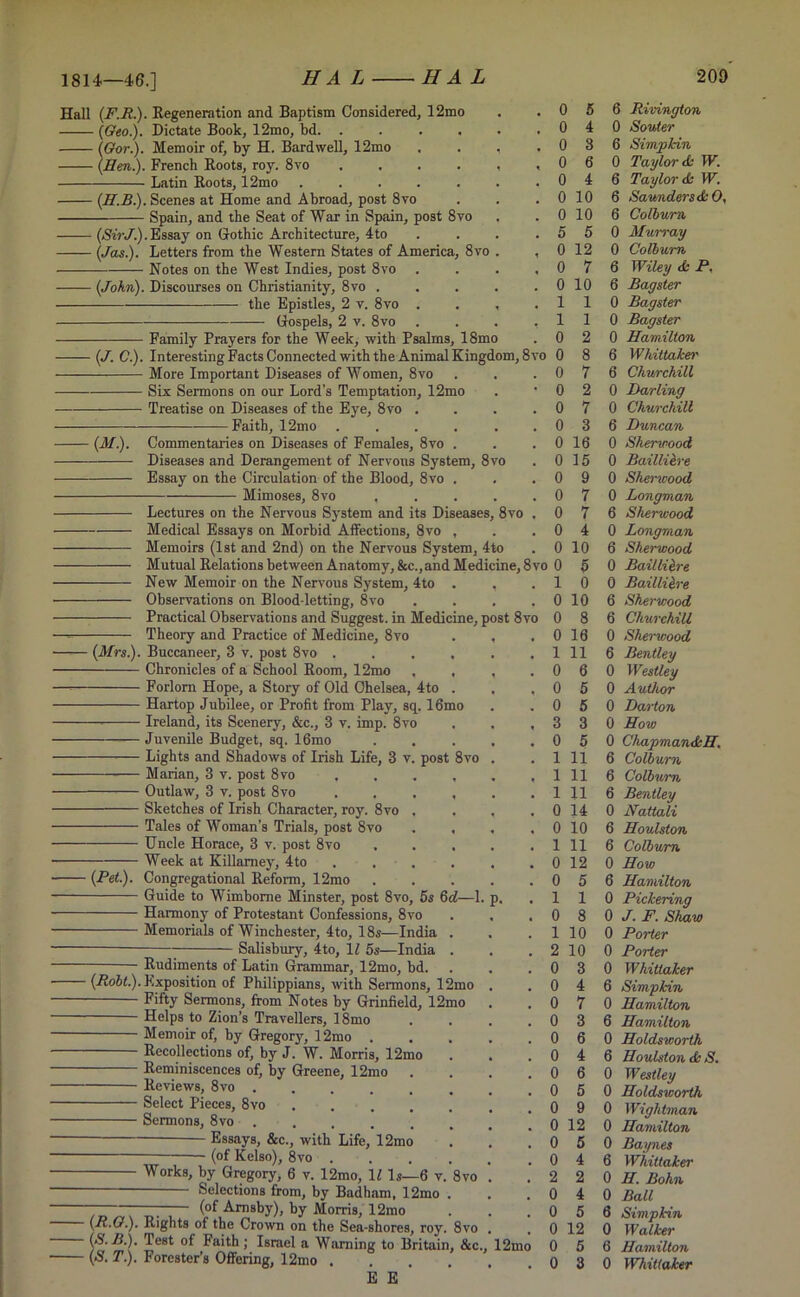 1814—46.] Hall (F.R.). Regeneration and Baptism Considered, 12mo (Geo.). Dictate Book, 12mo, bd. . (Gor.). Memoir of, by H. Bardwell, 12mo (Hen.). French Roots, roy. 8vo .... Latin Roots, 12mo ..... (H.B.). Scenes at Home and Abroad, post 8vo Spain, and the Seat of War in Spain, post 8vo (SirJ.). Essay on Gothic Architecture, 4to (Jas.). Letters from the Western States of America, 8vo Notes on the West Indies, post 8vo . (John). Discourses on Christianity, 8vo the Epistles, 2 v. 8vo Gospels, 2 v. 8vo Family Prayers for the Week, with Psalms, 18mo (J. C.). Interesting Facts Connected with the Animal Kingdom, 8vo 0 More Important Diseases of Women, 8vo Six Sermons on our Lord’s Temptation, 12mo Treatise on Diseases of the Eye, 8vo . - Faith, 12mo (M.). Commentaries on Diseases of Females, 8yo . Diseases and Derangement of Nervous System, 8vo Essay on the Circulation of the Blood, 8vo . Mimoses, 8vo .... Medical Essays on Morbid Affections, 8vo , Memoirs (1st and 2nd) on the Nervous System, 4to Mutual Relations between Anatomy, &c.,and Median New Memoir on the Nervous System, 4to . , Observations on Blood-letting, 8vo Theory and Practice of Medicine, 8vo . , (Mrs.). Buccaneer, 3 v. post 8vo ..... Chronicles of a School Room, 12mo . . , Forlorn Hope, a Story of Old Chelsea, 4to . Hartop Jubilee, or Profit from Play, sq. 16mo — Ireland, its Scenery, &c., 3 v. imp. 8vo — Juvenile Budget, sq. 16mo .... Lights and Shadows of Irish Life, 3 v. post 8vo . Marian, 3 v. post 8vo ..... Outlaw, 3 v. post 8vo ..... Sketches of Irish Character, roy. 8vo , . , Tales of Woman’s Trials, post 8vo . , Uncle Horace, 3 v. post 8vo .... Week at Killamey, 4to . . . Congregational Reform, 12mo .... Guide to Wimbome Minster, post 8vo, 5s 6d—1. p. Harmony of Protestant Confessions, 8vo Memorials of Winchester, 4to, 18s—India . Salisbury, 4to, 11 5s—India . (Pet). Rudiments of Latin Grammar, 12mo, bd. (Robt.). Exposition of Philippians, with Sermons, 12mo Fifty Sermons, from Notes by Grinfield, 12mo Helps to Zion’s Travellers, 18mo Memoir of, by Gregory, 12mo . Recollections of, by J. W. Morris, 12mo Reminiscences of, by Greene, 12mo Reviews, 8vo ..... Select Pieces, 8vo .... Sermons, 8vo Essays, &c., with Life, 12mo (of Kelso), 8vo . Works, by Gregory, 6 v. 12mo, 11 Is—6 v, Selections from, by Badham, 12mo (of Amsby), by Morris, 12mo 8 vo (R.G.). Rights of the Crown on the Sea-shores, roy. 8vo (S. R.). Test of Faith ; Israel a Warning to Britain, &c. (S. T). Forester’s Offering, 12mo .... E E ’ . o 5 6 Rivington . o 4 0 Souter . o 3 6 Simpkin , 0 6 0 Taylor A W. . 0 4 6 Taylor A W. . 0 10 6 Saunders AO, . 0 10 6 Colburn . 5 5 0 Murray , 0 12 0 Colburn . o 7 6 Wiley A P. . 0 10 6 Bagster . 1 1 0 Bagster . 1 1 0 Bagster . 0 2 0 Hamilton 8vo 0 8 6 Wkiltaker . 0 7 6 Churchill • 0 2 0 Darling . 0 7 0 Churchill . 0 3 6 Duncan . 0 16 0 Sherwood . 0 15 0 Baillieve . 0 9 0 Sherwood . 0 7 0 Longman ) . 0 7 6 Sherwood . 0 4 0 Longman . 0 10 6 Sherwood 8vo 0 5 0 Bailliitre . 1 0 0 Bailliere . 0 10 6 Sherwood ivo 0 8 6 Churchill . 0 16 0 Sherwood . 1 11 6 Bentley . 0 6 0 Westley . o 5 0 Author . 0 5 0 Darton , 3 3 0 How . 0 5 0 Chapman AH. . 1 11 6 Colburn . 1 11 6 Colburn . 1 11 6 Bentley . 0 14 0 Nattali . 0 10 6 Houlston . 1 11 6 Colburn . 0 12 0 How . 0 5 6 Hamilton . 1 1 0 Pickering . 0 8 0 J. F. Shaw . 1 10 0 Porter . 2 10 0 Porter . 0 3 0 Whittaker . 0 4 6 Simpkin . 0 7 0 Hamilton . 0 3 6 Hamilton . 0 6 0 Holdsworth . 0 4 6 Houlston & S. . 0 6 0 Westley . 0 5 0 Holdsworth . 0 9 0 Wightman . 0 12 0 Hamilton . 0 5 0 Baynes . 0 4 6 Whittaker . 2 2 0 H. Bohn . 0 4 0 Ball . 0 5 6 Simpkin . 0 12 0 Walker io 0 5 6 Hamilton