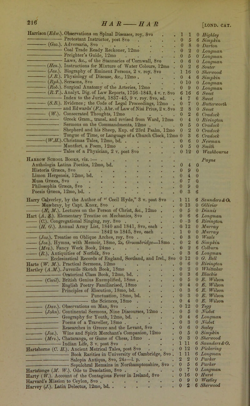 Harrison (Edw). Observations on Spinal Diseases, roy. 8vo Protestant Instructor, post 8vo {Geo.). Adversaria, 8vo ..... Coal Trade Ready Reckoner, 12mo Freighter’s Guide, 12mo Laws, &c., of the Stannaries of Cornwall, 8vo {Hen.). Instructions for Mixture of Water Colours, 12mo . (Jas). Biography of Eminent Persons, 2 v. roy. 8vo (J.B). Physiology of Disease, &c., 12mo .... (Rph). Sermons, 8vo ....... {Rob.). Surgical Anatomy of the Arteries, 12mo (R.T). Analyt. Dig. of Law Reports, 1756-1843, 4 v. r. 8vo Index to the Jurist, 1837-45, 9 v. roy. 8vo, sd. (S.B). Evidence; the Code of Legal Proceedings, 12mo . and Edwards’ (F.). Abr. of Law of Nisi Prius, 2 v. 8vo (IF.). Consecrated Thoughts, 12mo .... Greek Gram., transl. and revised from Ward, 12mo Sermons on the Commandments, 12tno . Shepherd and his Sheep, Exp. of 23rd Psalm, 12mo Tongue of Time, or Language of a Church Clock, 12mo ( IF.H.). Christmas Tales, 12mo, bd. . Montfort, a Poem, 12mo Tales of a Physician, 2 v. post 8vo Harrow School Books, viz.:— . Anthologia Latina Poetica, 12mo, bd. Historia Graeca, 8vo Limon Hergensis, 12mo, bd. Musa Graeca, 8vo . Philosophia Graeca, 8vo Poesis Graeca, 12mo, bd. . Harry Calverley, by the Author of “ Cecil Hyde,” 3 v. post 8vo Mowbray, by Capt. Knox, 8vo .... {N. M.). Lectures on the Person of Christ, &c., 12mo Hart (A. S-). Elementary Treatise on Mechanics, 8vo (C). Congregational Singing, roy. 8vo . (II. G.). Annual Army List, 1840 and 1841, 8vo, each 1842 to 1845, 8vo, each (Jas.). Treatise on Oblique Arches, roy. 8vo . (Jos.). Hymn3, with Memoir, 18mo, 2s, Groombridge—18mo , (Mrs.). Fancy Work Book, 24mo .... (R). Antiquities of Norfolk, 8vo .... Ecclesiastical Records of England, Scotland, and Irek, 8vo Harte (IF. M.). Practical Sermons, 12mo Hartley (A.M.). Juvenile Sketch Book, 18mo Oratorical Class Book, 12mo, bd. . (Cecil). British Genius Exemplified, 18mo . — English Poetry Familiarised, 18mo Principles of Elocution, 18mo, bd. Punctuation, 18mo, bd. the Sciences, 18mo . (Dav.). (John). Observations on Man, 8vo Continental Sermons, Nine Discourses, 12mo Geography for Youth, 12mo, bd. . Poems of a Traveller, 18mo . Researches in Greece and the Levant, 8vo Wine and Spirit Merchant's Companion, 12mo (Jos). (Mrs). Chataranga, or Game of Chess, 18mo Indian Life, 3 v. post 8vo Hartshome (C. H). Ancient Metrical Tales, post 8vo Book Rarities in University of Cambridge Salopia Antiqua, 8vo, 24s—1. p. Sepulchral Remains in Northamptonshire, Hartstonge (M. IF.). Ode to Desolation, 8vo . Harty (IF.). Account of the Contagious Fever in Ireland, 8vo Harvard’s Mission to Ceylon, 8vo ..... Harvey (/.). Latin Delectus, 12mo, bd 8vo . 8vo . 1 1 0 Highley 0 5 6 Simpkin 0 8 0 Darton 0 2 0 Longman 0 5 0 Longman 0 6 0 Longman 0 2 6 Souter 1 16 0 Sherwood 0 4 6 Simpkin 0 10 0 Longman 0 9 0 Longman 6 16 6 Sweet 4 7 6 Sweet 0 7 0 Butterworth 2 8 0 Sweet 0 2 6 Cradock 0 4 0 Rivington 0 5 0 Cradock 0 2 0 Cradock 0 3 6 Cradock 0 6 0 Neuman 0 5 0 Smith 0 12 0 Washbourne Payne 0 4 0 0 9 0 0 4 0 0 7 0 0 9 0 0 3 6 1 11 6 Saunders <k O. 0 13 0 Ollivier 0 5 0 Dinnis 0 6 6 Longman 0 -3 6 Rivington 0 12 0 Mwn-ay 1 0 0 Murray 0 8 0 Weale 0 2 6 Simpkin 0 2 6 Colburn 0 3 6 Longman 0 12 0 G. Bell 0 6 0 Rivington 0 2 0 Whittaker 0 3 6 Blackie 0 5 0 E. Wilson 0 4 0 E. Wilson 0 3 6 E. Wilson 0 3 0 E. Wilson 0 4 0 E. Wilson 0 12 0 Tegg 0 5 0 Nisbet 0 4 6 Longman 0 3 0 Nisbet 0 6 0 Seeley 0 5 0 Simpkin 0 3 0 Shencood 1 11 6 Saunders A 0. 0 12 0 Pickering 1 11 6 Longman 2 2 0 Parker 0 5 6 Parker 0 7 0 Longman 0 16 0 Hurst 0 9 0 Westley 0 2 6 Sherwood