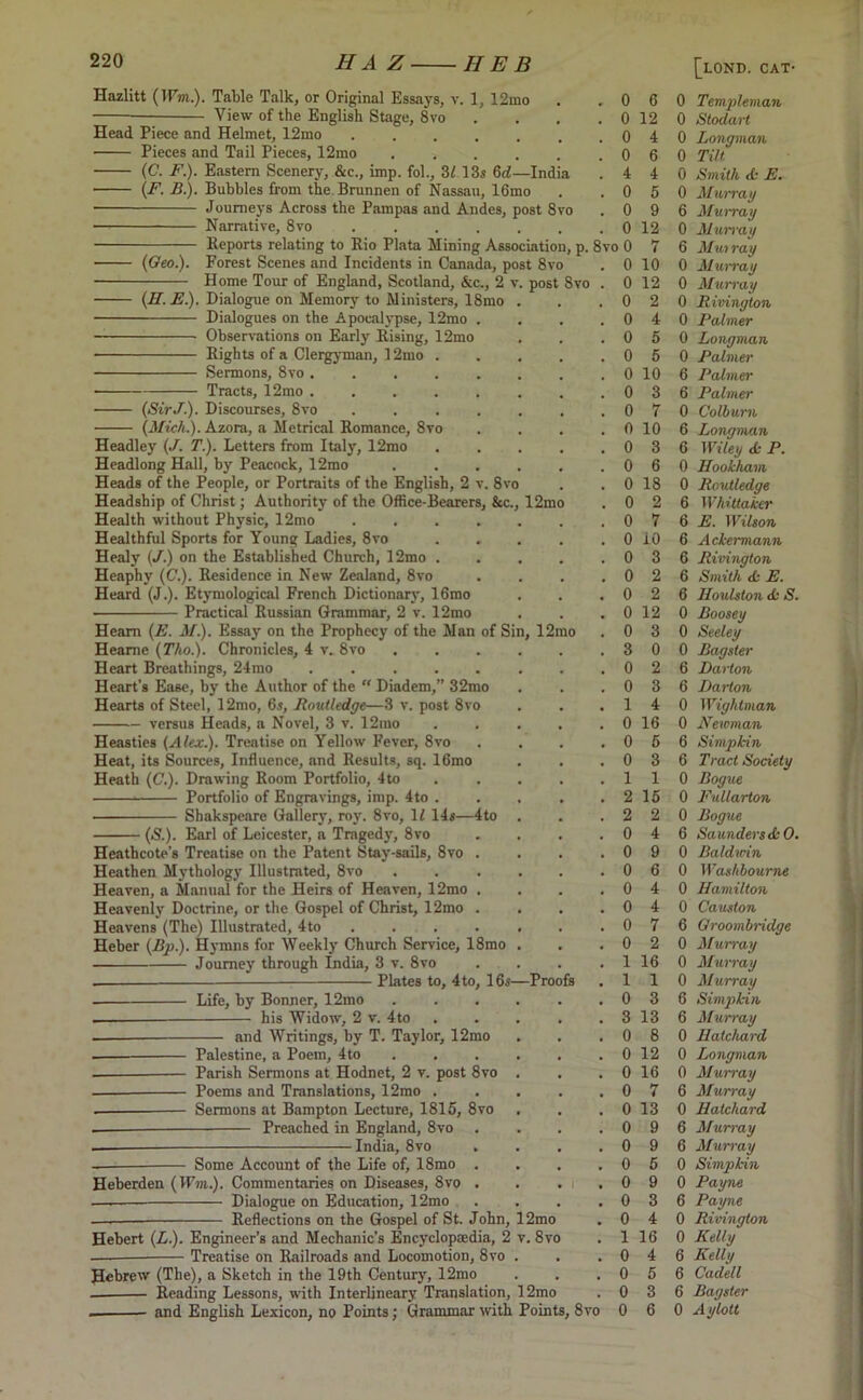 Hazlitt (H’lii.). Table Talk, or Original Essays, v. 1, 12mo — View of the English Stage, 8vo Head Piece and Helmet, 12mo ...... Pieces and Tail Pieces, 12mo ..... (C. F.). Eastern Scenery, &c., imp. fol., 31 13s 6d—India (F. B.). Bubbles from the Brunnen of Nassau, 16mo • Journeys Across the Pampas and Andes, post 8vo Narrative, 8vo ...... Reports relating to Rio Plata Mining Association, p. 8vo 0 (Geo.). Forest Scenes and Incidents in Canada, post 8vo Home Tour of England, Scotland, &c., 2 v. post Svo (H.E.). Dialogue on Memory to Ministers, 18mo Dialogues on the Apocalypse, 12mo . Observations on Early Rising, 12mo Rights of a Clergyman, 12mo . Sermons, 8vo ..... • Tracts, 12mo ..... • (SirJ■). Discourses, 8vo .... (Mich.). Azora, a Metrical Romance, 8vo Headley (J. T.). Letters from Italy, 12mo Headlong Hall, by Peacock, 12mo Heads of the People, or Portraits of the English, 2 v. 8vo Headship of Christ; Authority of the Office-Bearers, &c., 12mo Health without Physic, 12nto .... Healthful Sports for Young Ladies, 8vo Healy (J.) on the Established Church, 12mo . Heaphy (C.). Residence in New Zealand, 8vo Heard (J.). Etymological French Dictionary, 16rao Practical Russian Grammar, 2 v. 12mo Hearn (E. J/.). Essay on the Prophecy of the Man of Sin, 12mo Heame (Tho.). Chronicles, 4 v. 8vo Heart Breathings, 24mo ..... Heart’s Ease, by the Author of the  Diadem,” 32mo Hearts of Steel, 12mo, 6s, Boutledge—3 v. post 8vo versus Heads, a Novel, 3 v. 12mo Heasties (Alex.). Treatise on Yellow Fever, 8vo Heat, its Sources, Influence, and Results, sq. 16mo Heath (C.). Drawing Room Portfolio, 4to Portfolio of Engravings, imp. 4to . Shakspeare Gallery, roy. 8vo, li 14s—4to (S.). Earl of Leicester, a Tragedy, 8vo Heathcote's Treatise on the Patent Stay-sails, 8vo . Heathen Mythology Illustrated, 8vo Heaven, a Manual for the Heirs of Heaven, 12mo . Heavenly Doctrine, or the Gospel of Christ, 12mo . Heavens (The) Illustrated, 4 to Heber (Bp.). Hymns for Weekly Church Service, 18mo Journey through India, 3 v. 8vo Plates to, 4 to, 16s—Proofs Life, by Bonner, 12mo his Widow, 2 v. 4to and Writings, by T. Taylor, 12mo Palestine, a Poem, 4to Parish Sermons at Hodnet, 2 v. post 8vo Poems and Translations, 12mo . Sermons at Bampton Lecture, 1815, 8vo Preached in England, 8vo - India, 8vo Some Account of the Life of, 18mo Heberden (Wm.). Commentaries on Diseases, 8vo ——— Dialogue on Education, 12mo ——— Reflections on the Gospel of St. John, 12mo Hebert (L.). Engineer’s and Mechanic’s Encyclopaedia, 2 v. 8vo Treatise on Railroads and Locomotion, 8vo . Hebrew (The), a Sketch in the 19th Century, 12mo — Reading Lessons, with Interlineary Translation, 12mo . and English Lexicon, no Points; Grammar with Points, 8vo 0 6 0 Templeman 0 12 0 Stodart 0 4 0 Longman 0 6 0 Tilt 4 4 0 Smith <fc E. 0 5 0 Mwrra y 0 9 6 Murray 0 12 0 Murray >0 7 6 Mui ray 0 10 0 Mui-ray 0 12 0 Mun-ay 0 2 0 Rivington 0 4 0 Palmer 0 5 0 Longman 0 5 0 Palmer 0 10 6 Palmer 0 3 6 Palmer 0 7 0 Colburn 0 10 6 Longman 0 3 6 Wiley <£• P. 0 6 0 Hookham 0 18 0 Boutledge 0 2 6 Whittaker 0 7 6 E. Wilson 0 iO 6 Ackermann 0 3 6 Rivington 0 2 6 Smith <k E. 0 2 6 Houlston cfc S. 0 12 0 Boosey 0 3 0 Seeley 3 0 0 Bagster 0 2 6 Barton 0 3 6 Barton 1 4 0 Wightman 0 16 0 iVewman 0 5 6 Simpkin 0 3 6 Tract Society 1 1 0 Bogue 2 15 0 Fullarton 2 2 0 Bogue 0 4 6 Saunders Js O. 0 9 0 Baldwin 0 6 0 Washbourne 0 4 0 Hamilton 0 4 0 Causton 0 7 6 Groombridge 0 2 0 Murray 1 16 0 Murray 1 1 0 Murray 0 3 6 Simpkin 3 13 6 Murray 0 8 0 Hatchard 0 12 0 Longman 0 16 0 Murray 0 7 6 Murray 0 13 0 Hatchard 0 9 6 Murray 0 9 6 Murray 0 5 0 Simpkin 0 9 0 Payne 0 3 6 Payne 0 4 0 Rivington 1 16 0 Kelly 0 4 6 Kelly 0 5 6 Cadell 0 3 6 Bagster 0 6 0 Aylott