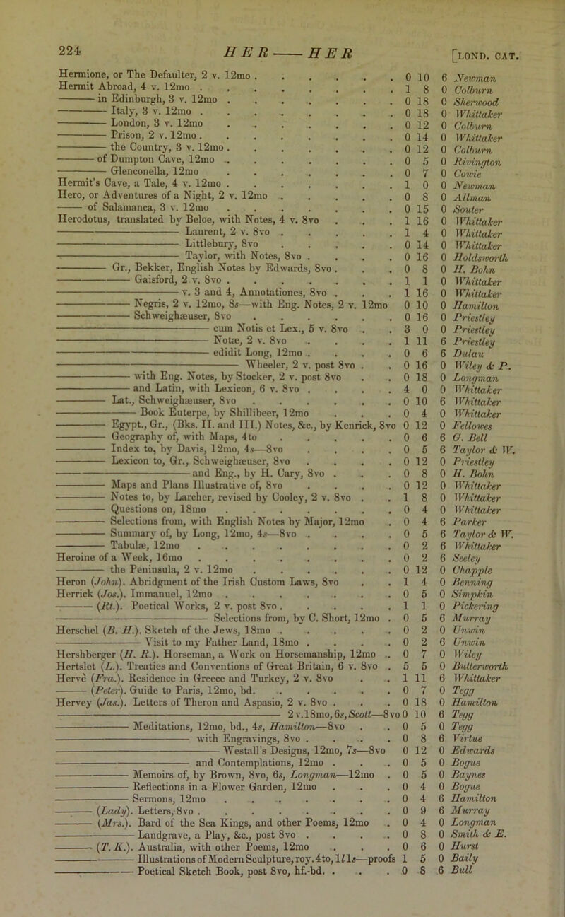 Hermione, or The Defaulter, 2 v. 12mo Hermit Abroad, 4 v. 12mo . in Edinburgh, 3 v. 12mo Italy, 3 v. 12mo . London, 3 v. 12mo Prison, 2 v. 12mo . the Country, 3 v. 12mo ■ of Dunipton Cave, 12mo Glenconella, 12mo v. 12mo Hermit’s Cave, a Tale, 4 v. 12mo Hero, or Adventures of a Night, 2 — of Salamanca, 3 v. 12rao Herodotus, translated by Beloe, with Notes, 4 v. 8vo Laurent, 2 v. 8vo Littlebury, 8vo Taylor, with Notes, 8vo Gr., Bekker, English Notes by Edwards, 8vo Gaisford, 2 v. 8vo .... v. 3 and 4, Annotationes, 8vo Negris, 2 v. 12mo, 8s—with Eng. Notes, Sch weigh®user, 8vo cum Notis et Lex., 5 v. 8vo Not®, 2 v. 8vo edidit Long, 12mo Wheeler, 2 v. post 8vo ■ with Eng. Notes, by Stocker, 2 v. post 8vo and Latin, with Lexicon, 6 v. 8vo . 2mo Lat., Schweigh®user, 8vo Book Euterpe, by Shillibeer, 12mo Egypt., Hr-> (Bks. II. and III.) Notes, &c., by Kenrick, 8vo 0 12 Geography of, with Maps, 4to Index to, by Davis, 12mo, 4s—8vo Lexicon to, Gr., Schweigh®user, 8vo - and Eng., by H. Cary, 8vo . Maps and Plans Illustrative of, 8vo Notes to, by Larcher, revised by Cooley, 2 v. 8vo Questions on, 18mo ..... Selections from, with English Notes by Major, 12mo Summary of, by Long, 12mo, 4s—8vo . Tabul®, 12mo ...... Heroine of a Week, 16rao ...... the Peninsula, 2 v. 12mo .... Heron (John). Abridgment of the Irish Custom Laws, 8vo Herrick (Jos.). Immanuel, 12mo ...... (lit.). Poetical Works, 2 v. post 8vo . Selections from, by C. Short, 1 Herscliel (B. II.). Sketch of the Jews, 18mo . Visit to my Father Land, 18mo Hershberger (H. R.). Horseman, a Work on Horsemanship, 12mo Hertslet (L.). Treaties and Conventions of Great Britain, 6 v. 8vo Ilcrve (Fra.). Residence in Greece and Turkey, 2 v. 8vo (Peter). Guide to Paris, 12mo, bd. ..... Hervey (Jas.). Letters of Theron and Aspasio, 2 v. 8vo . 2 v,18mo,6s,<Sco«—8vo 0 Meditations, 12mo, bd., 4s, Hamilton—8vo with Engravings, 8vo . Westall's Designs, 12mo, 7s—8vo and Contemplations, 12mo Memoirs of, by Brown, 8vo, 6s, Longman—12mo Reflections in a Flower Garden, 12mo Sermons, 12mo ...... (Lady). Letters, 8vo ......... 0 (Mrs.). Bard of the Sea Kings, and other Poems, 12mo Landgrave, a Play, &c., post 8vo (T. K.). Australia, with other Poems, 12mo Illustrations of Modern Sculpture, roy.4to, lZls—proofs Poetical Sketch Book, post 8vo, hf.-bd. . 0 10 6 Newman 1 8 0 Colburn 0 18 0 Sherwood 0 18 0 Whittaker 0 12 0 Colburn 0 14 0 Whittaker 0 12 0 CoWurn 0 5 0 Rivington 0 7 0 Come 1 0 0 Newman 0 8 0 Allman 0 15 0 Souter 1 16 0 Whittaker 1 4 0 Whittaker 0 14 0 Whittaker 0 16 0 Holds worth 0 8 0 H. Bohn 1 1 0 Whittaker 1 16 0 Whittaker 0 10 0 Hamilton 0 16 0 Priestley 3 0 0 Priestley 1 11 6 Priestley 0 6 6 Dulau 0 16 0 Wiley tk P. 0 18 0 Longman 4 0 0 Whittaker 0 10 6 Whittaker 0 4 0 Whittaker 0 12 0 Fellowes 0 6 6 0. Bell 0 5 6 Taylor <L- W. 0 12 0 Priestley 0 8 0 H. Bohn 0 12 0 Whittaker 1 8 0 Whittaker 0 4 0 Whittaker 0 4 6 Parker 0 5 6 Taylor <k W. 0 2 6 Whittaker 0 2 6 Seeley 0 12 0 Chappie 1 4 0 Penning 0 5 0 Simpkin 1 1 0 Pickering 0 5 6 Murray 0 2 0 Unwin 0 2 6 Unwin 0 7 0 Wiley 5 5 0 Bulterworth 1 11 6 Whittaker 0 7 0 Tegg 0 18 0 Hamilton 0 10 6 Tegg 0 5 0 Tegg 0 8 6 Virtue 0 12 0 Edicards 0 5 0 Bogue 0 5 0 Baynes 0 4 0 Bogue 0 4 6 Hamilton 0 9 6 Murray 0 4 0 Longman 0 8 0 Smith <k E. 0 6 0 Hurst 1 5 0 Baily 0 8 6 Bull