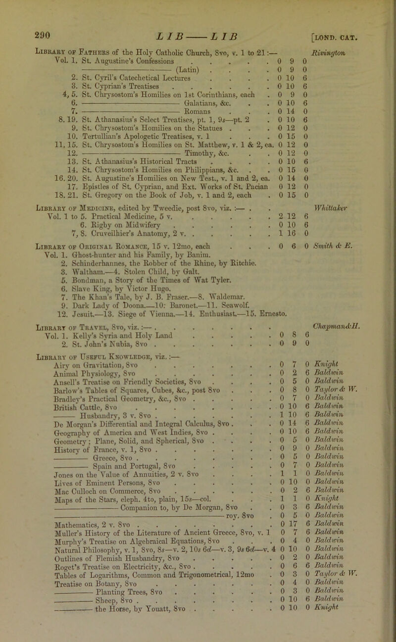 Library of Fathers of the Holy Catholic Church, 8vo, v. 1 to 21 Vol. 1. St. Augustine’s Confessions (Latin) .... 2. St. Cyril’s Catechetical Lectures .... 3. St. Cyprian’s Treatises ...... 4, 5. St. Chrysostom’s Homilies on 1st Corinthians, each 6. Galatians, &c. 7. Romans 8.19. St. Athanasius’s Select Treatises, pt. 1, 9s—pt. 2 9. St. Chrysostom’s Homilies on the Statues . 10. Tertullian’s Apologetic Treatises, v. 1 11. 15. St. Chrysostom’s Homilies on St. Matthew, v. 1 & 2, ea. 12. Timothy, &c. 13. St. Athanasius’s Historical Tracts .... 14. St. Chrysostom’s Homilies on Philippians, &c. 16. 20. St. Augustine’s Homilies on New Test., v. 1 and 2, ea. 17. Epistles of St. Cyprian, and Ext. Works of St. Pacian 18. 21. St. Gregory on the Book of Job, v. 1 and 2, each Library of Medicine, edited by Tweedie, post 8vo, viz. :— . Yol. 1 to 5. Practical Medicine, 5 v. 6. Rigby on Midwifery ...... 7, 8. Cruveilhier’s Anatomy, 2 v. . 0 9 0 9 0 10 0 10 0 9 0 10 0 14 0 10 0 12 0 15 0 12 0 12 0 10 0 15 0 14 0 12 0 15 2 12 0 10 1 16 0 0 6 6 0 6 0 6 0 0 0 0 6 0 0 0 0 6 6 0 Rivington Whittaker Library of Original Romance, 15 v. 12mo, each Yol. 1. Ghost-hunter and his Family, by Banim. 2. Schinderhannes, the Robber of the Rhine, by Ritchie. 3. Waltham.—4. Stolen Child, by Galt. 5. Bondman, a Story of the Times of Wat Tyler. 6. Slave King, by Victor Hugo. 7. The Khan’s Tale, by J. B. Fraser.—8. Waldemar. 9. Dark Lady of Doona 10: Baronet.—11. Seawolf. 12. Jesuit.—13. Siege of Vienna.—14. Enthusiast—15. Ernesto. Library of Travel, 8vo, viz.:— . Vol. 1. Kelly’s Syria and Holy Land . . . . .08 2. St. John’s Nubia, 8vo 0 9 Library of Useful Knowledge, viz,:— Airy on Gravitation, 8vo .... Animal Physiology, 8vo .... Ansell’s Treatise on Friendly Societies, 8vo Barlow’s Tables of Squares, Cubes, &c., post 8vo Bradley’s Practical Geometry, &c., 8vo . British Cattle, 8vo ..... Husbandry, 3 v. 8vo .... De Morgan’s Differential and Integral Calculus, 8vo Geography of America and West Indies, 8vo . Geometry; Plane, Solid, and Spherical, 8vo . History of France, v. 1, 8vo .... Greece, 8vo Spain and Portugal, 8vo Jones on the Value of Annuities, 2 v. 8vo Lives of Eminent Persons, 8vo Mac Culloch on Commerce, 8vo Maps of the Stars, eleph. 4to, plain, 15s—col. Companion to, by De Morgan, 8vo roy. 8vo 0 6 0 Smith ds E. Mathematics, 2 v. 8vo .... Muller’s History of the Literature of Ancient Greece, 8v Murphy’s Treatise on Algebraical Equations, 8vo Natural Philosophy, v. 1, 8vo, 8s—v. 2,10s 6d—v. 3, 9s 6 Outlines of Flemish Husbandry, 8vo Roget’s Treatise on Electricity, &c., 8vo . Tables of Logarithms, Common and Trigonometrical, 12mo Treatise on Botany, 8vo — Planting Trees, 8vo — Sheep, 8vo .... the Horse, by Youatt, 8vo . ChapmaiiiL-H. o, v. 1 . 0 7 0 Knight . 0 2 6 Baldwin . 0 5 0 Baldwin . 0 8 0 Taylor <fc W. . 0 7 0 Baldurin . 0 10 6 Bald nrin . 1 10 6 Baldwin . 0 14 6 Baldurin . 0 10 6 Baldwin . 0 5 0 Baldwin . 0 9 0 Baldwin . 0 5 0 Baldwin . 0 7 0 Baldurin . 1 1 0 Baldwin . 0 10 0 Baldwin . 0 2 6 Baldurin . 1 1 0 Knight . 0 3 6 Baldwin . 0 5 0 Baldwin . 0 17 6 Baldwin I 0 7 6 Baldwin . 0 4 0 Baldwin . 4 0 10 0 Baldwin . 0 2 0 Baldwin . 0 6 6 Baldurin . 0 3 0 Taylor & W. . 0 4 0 Baldwin . 0 3 0 Baldwin . 0 10 6 Baldwin . 0 10 0 Knight