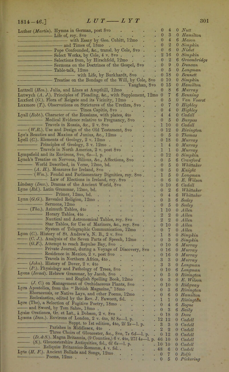 1814-46.] Luther {Martin). Hymns in German, post 8vo Life of, roy. 8vo .... with Essay hy Geo. Cubitt, 12mo and Times of, 18mo Pope Confounded, &c., transl. by Cole, 8vo Select Works, by Cole, 4 v. 8vo . Selections from, by Hirschfeld, 12mo . Sermons on the Doctrines of the Gospel, 8vo Table-talk, 12mo .... with Life, by Burkhardt, 8vo Luttrell {Hen.). Julia, and Lines at Ampthill, 12mo Lutwych (A. J.). Principles of Pleading, &c., with Supplemer Luxford (£?.). Flora of Reigate and its Vicinity, 12mo Luxmore {T.). Observations on Strictures of the Urethra, 8vo Tinea Capitis, 8vo . Lyall {Robt). Character of the Russians, with plates, 4to Medical Evidence relative to Pregnancy, 8vo Travels in Russia, &c., 2 v. 8vo —-—(IU.fi.). Use and Design of the Old Testament, 8vo Lye’s Beauties and Maxims of Junius, &c., 12mo . Lyell {C.). Elements of Geology, 2 v. 12mo . Principles of Geology, 3 v. 12mo . Travels in North America, 2 v. post 8vo Lympsfield and its Environs, 8vo, 6s-—1. p. Lynch’s Treatise on Nervous, Bilious, &c., Affections, 8vo World Described, in Verse, 12mo, bd. ——— {A. H.). Measures for Ireland, 8vo (Wm.). Feudal and Parliamentary Dignities, roy. 8vo Law of Elections in Ireland, roy. 8vo Lindsay (Dav.). Dramas of the Ancient World, 8vo Lyne {Rd). Latin Grammar, 12mo, bd. Primer, 12mo, bd. Lynn {G.G.). Revealed Religion, 12mo Sermons, 12mo {Tho.). Azimuth Tables, 4to Horary Tables, 4to . Nautical and Astronomical Tables, roy. 8vo Star Tables, for Use of Mariners, &c., roy. 8vo System of Telegraphic Communication, 12mo Lyon (C.). History of St. Andrew’s, N. B., 2 v. 8vo — {C. J.). Analysis of the Seven Parts of Speech, 12mo — {G.F.). Attempt to reach Repulse Bay, 8vo . Residence in Mexico, 2 v. post 8vo Travels in Northern Africa, 4to . {John). History of Dover, 2 v. 4to (R■)• Physiology and Pathology of Trees, 8vo Lyons {Israel). Hebrew Grammar, by Jacob, 8vo and English Spelling Book, 12mo {J. C.) on Management of Orchidaceous Plants, 8vo Lyra Apostolica, from the “ British Magazine,” 18mo Eboracensis, or Native Lays, and other Poems, 12mo Ecclesiastica, edited by the Rev. J. Fawcett, fol. . Lyre (The), a Selection of Fugitive Poetry, 18mo . and Sword, by Tom Sabre, 18mo .... Lysiae Orationes, Gr. et Lat., a Dobson, 2 v. 8vo . Lysons {Dan.). Environs of London, 2 v. 4to, 82 8s—1. p. — Suppt. to 1st edition, 4to, 21 2s—1. p Parishes in Middlesex, 4to . Three Choirs of Gloucester, &c., 8vo, 7s hd 1 {/). £•&.). Magna Britannia, (9 Counties,) 6 .. . {S.). Gloucestershire Antiquities, fol., 62 6s—1. p. - Reliquiae Britannico-Roman®, 4 v. fol. , Lyte {II. F.). Ancient Ballads and Songs, 12mo Poems, 12mo . . 0 4 0 Nutt . 0 3 0 Hamilton . 0 4 6 Mason . 0 2 0 Simpkin . 0 6 0 Nishet . 2 16 0 Simp kin . 0 2 6 Groombridga . 0 9 0 Duncan . 0 5 0 Longman . 0 18 0 Bennett 8vo 0 10 0 Simpkin 8vo 0 15 0 Hamilton . 0 8 6 Murray l2mo 0 7 6 Benning . 0 5 0 Van Voorst . 0 7 0 Highley . 0 4 0 Highley . 4 4 0 Cadell . 0 5 0 Burgess . 1 10 0 Cadell . 0 12 0 Rivington . 0 5 0 Thomas . 0 18 0 Murray . 1 4 0 Murray . 1 1 0 Murray . 0 12 0 Simpkin . 0 5 6 Crawford . 0 5 0 Whittaker . 0 5 0 Knight . 1 5 0 Longman . 0 6 0 E. Wilson . 0 10 6 Cadell . 0 2 6 Whittaker . 0 4 6 Whittaker . 0 3 6 Seeley . 0 5 0 Seeley . 1 10 0 Allen . 2 2 0 A lien . 2 2 0 Allen . 0 10 0 Allen . 0 7 0 Allen . 1 8 0 Simpkin . 0 3 0 Simpkin . 0 10 6 Murray ) . 0 16 0 Murray . 0 16 0 Murray . 3 3 0 Murray . 3 3 0 Longman . 0 10 6 Longman . 0 5 0 Rivington . 0 3 0 E. Wilson . 0 10 0 Ridgway . 0 3 6 Rivington . 0 6 0 Hamilton . 1 1 0 Riving tin . 0 4 6 Bogue . 0 3 6 Baity . 0 18 0 Dove . 12 12 0 Cadell . 3 3 0 Cadell . 2 2 0 Cadell . . 0 12 0 Cadell l. p. 46 10 0 Cadell . 10 10 0 Cadell . 48 6 0 Cadell . 0 7 0 Relfe . 0 5 0 Pickering