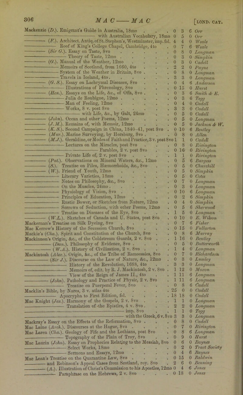 Mackenzie (D.). Emigrant’s Guide in Australia, 18mo with Australian Vocabulary, 18mo (F.). Architect. Antiq.ofSt. Stephen’s, Westminster, imp.fol. Roof of King’s College Chapel, Cambridge, 4to (Sir G.). Essay on Taste, 8vo Theory of Taste, 12mo (O.). Manual of the Weather, 12mo Memoirs of Scotland, from 1660, 4to System of the Weather in Britain, 8vo Travels in Iceland, 4to . (G. S.). Essay on Lachrymal Diseases, 8vo Illustrations of Phrenology, 8vo (Hen.). Essays on the Life, &c., of Ofla, 8vo . Julia de Roubigne, 12mo . . Man of Feeling, 12mo Works, 8 v. post 8vo with Life, &c., by Galt, 24mo (John). Ocean and other Poems, 12mo (J.M.). Remains of, with Memoir, 12mo (K.S.). Second Campaign in China, 1840-41, post (Mur.). Marine Surveying, by Horsburg, 8vo . (M.J.). Geraldine, orModesof Faithand Practice, 3 v. Lectures on the Miracles, post 8vo Parables, 2 v. post 8vo Private Life of, 2 v. post 8vo (Pat.). Observations on Mineral Waters, &c., 12mo (S.). Treatise on Piles, Hemorrhoids, &c., 8vo Friend of Youth, 12mo Literary Varieties, 18mo Notes on Philosophy, &c., 8vo On the Muscles, 24mo .... Physiology of Vision, 8vo . Principles of Education, 12mo Rustic Bower, or Sketches from Nature, 12mo Sorrows of Seduction, with other Poems, 12mo Treatise on Diseases of the Eye, 8vo 8vo 0 0 4 0 0 0 0 2 0 3 0 0 0 0 0 3 0 0 0 0 0 post 8vo 1 0 0 1 0 0 0 0 0 0 0 0 0 0 1 0 0 0 0 1 0 1 0 0 3 1 1 1 0 25 18 1 2 1 with the Greek, 6 v. 8vo 3 Mackray’s Essay on the Effects of the Reformation, 8vo . . .0 Mac Laine (Arch.). Discourses at the Hague, 8vo . . . .0 Mac Laren (Cha.). Geology of Fife and the Lothians, post 8vo . 0 Topography of the Plain of Troy, 8vo . . 0 Mac Laurin (John). Essay on Prophecies Relating to the Messiah, 8vo 0 Select Works, 18mo . . . . .0 Sermons and Essays, 12mo . . . . 0 Mac Lean’s Treatise on the Quarantine Law, 8vo . . . . 0 and Robinson’s Appeal Cases from Scotland, roy. 8vo . 2 - (X). Illustration of Christ’s Commission to his Apostles, 12mo 0 Paraphrase on the Hebrews, 2 v. 8vo . . .0 (W.L.). Sketches of Canada and U. States, post 8vo Mackernan’s Treatise on Silk Dyeing, 8vo .... Mac Kerrow’s History of the Secession Church, 8vo . . Mackie’s (Cha.). Spirit and Constitution of the Church, 8vo , Mackinnon’s Origin, &c., of the Coldstream Guards, 2 v. 8vo . (Dan.). Philosophy of Evidence, 8vo . . . ( W.A.). History of Civilization, 2 v. 8vo . Mackintosh (Alex.). Origin, &c., of the Tribe of Rnmoossies, 8vo — (Sir J.). Discourse on the Law of Nature, &c., 12mo . History of the Revolution, 1688, 4to Memoirs of, edit, by R. J. Mackintosh, 2 v. 8vo View of the Reign of James II., 4to (John). Pathology and Practice of Physic, 2 v. 8vo Treatise on Puerperal Fever, 8vo Macklin's Bible, by Nares, 3 v. atlas 4to Apocrypha to First Edition, fol. Mac Knight (Jas.). Harmony of the Gospels, 2 v. 8vo — Translation of -the Epistles, 4 v. 8vo imp. 8vo 3 5 4 7 8 3 3 2 8 3 4 15 3 3 4 3 5 5 5 10 8 1 8 16 1 5 5 5 5 7 3 10 2 4 5 5 10 7 15 8 16 6 4 7 3 3 12 11 11 8 0 18 1 2 1 8 8 7 8 9 6 2 4 15 6 4 18 [lond. cat. 6 Orr 0 Orr 0 Weale 6 Weale 0 Longman 0 Simpkin 0 Cadell 0 Payne 0 Longman 0 Longman 6 Anderson 0 Hurst 6 Smith & E. 6 Tegg 0 Cadell 0 Cadell 0 Cadell 0 Longman 0 Jackson <k W. 6 Bentley 0 Allen 0 Cadell 0 Rivington 0 Rivington 0 Rhnngton 6 Burgess 0 Churchill 0 Simpkin 0 Cotes 0 Longman 0 Longman 6 Longman 6 Simpkin 0 Simpkin 6 Sherwood 0 Longman 0 E. Wilson 6 Fisher 0 Fullarton 6 Murray 0 Bentley 0 Lutterworth 0 Longman 0 Richardson 0 Lumley 0 Longman 0 Moxon 6 Longman 6 Longman 6 Cadell 0 Cadell 0 Cadell 0 Longman 0 Ijongman 0 Tegg 0 Longman 0 Cadell 0 Rivington 6 Longman 0 Hurst 0 Baynes 0 Tract Society 6 Baynes 0 Baldwin 0 Beaming 6 Jones 0 Jones