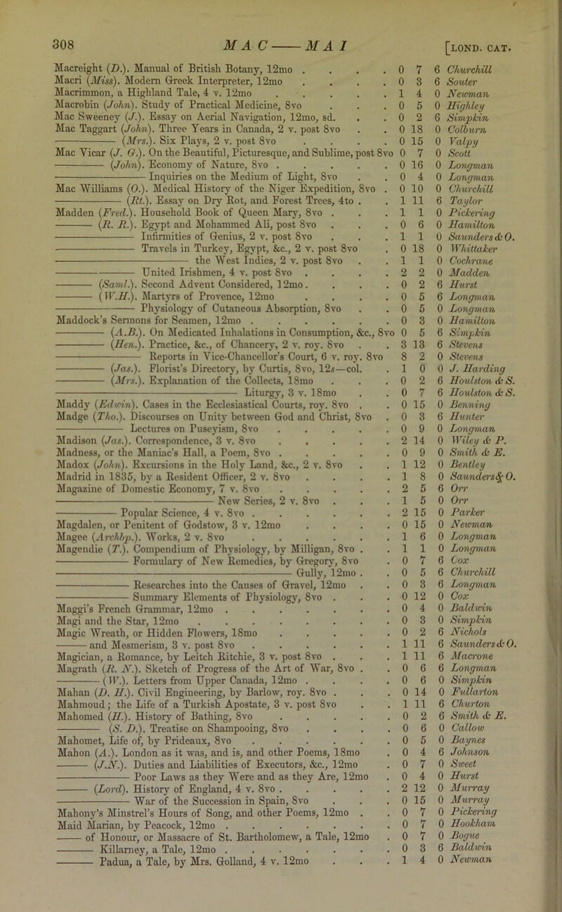 Macreight (D.). Manual of British Botany, 12mo , Maori (Miss). Modem Greek Interpreter, 12mo Macrimmon, a Highland Tale, 4 v. 12mo Macrobin (John). Study of Practical Medicine, 8vo Mac Sweeney (,/.). Essay on Aerial Navigation, 12mo, sd. Mac Taggart (John). Three Years in Canada, 2 v. post 8vo (Mrs.). Six Plays, 2 v. post 8vo (John). Economy of Nature, 8vo . ■ Inquiries on the Medium of Light, 8vo Mac Williams (0.). Medical History of the Niger Expedition, 8vo ——— (lit.). Essay on Dry Rot, and Forest Trees, 4to Madden (Fred.). Household Book of Queen Mary, 8vo . (R. R.). Egypt and Mohammed Ali, post 8vo Infirmities of Genius, 2 v. post 8vo Travels in Turkey, Egypt, &c., 2 v. post 8vo the West Indies, 2 v. post 8vo United Irishmen, 4 v. post 8vo (Sami.). Second Advent Considered, 12mo. (W.H.). Martyrs of Provence, 12mo Physiology of Cutaneous Absorption, 8vo Maddock’s Sermons for Seamen, 12mo (Hen.). Practice, &c., of Chancery, 2 v. roy. 8vo Reports in Vice-Chancellor’s Court, 6 v. roj (Jas.). Florist’s Directory, by Curtis, 8vo, 12s—co (Mrs.). Explanation of the Collects, 18mo Liturgy, 3 v. 18mo Muddy (Edwin). Cases in the Ecclesiastical Courts, roy. 8vo Madge (Tko.). Discourses on Unity between God and Christ, 8vo Lectures on Puseyism, 8vo Madison (Jas.). Correspondence, 3 v. 8vo Madness, or the Maniac’s Hall, a Poem, 8vo . Madox (John). Excursions in the Holy Land, &c., 2 Madrid in 1835, by a Resident Officer, 2 v. 8vo Magazine of Domestic Economy, 7 v. 8vo New Series, 2 v. 8vo Popular Science, 4 v. 8vo v. 8 8vo Magdalen, or Penitent of Godstow, 3 v. 12mo Magee (Archbp.). Works, 2 v. 8vo Magendie (T.). Compendium of Physiology, by Milligan, Formulary of New Remedies, by Gregory, 8vo Gully, I2mo Researches into the Causes of Gravel, 12mo Summary Elements of Physiology, 8vo Maggi’s French Grammar, 12mo Magi and the Star, 12mo ..... Magic Wreath, or Hidden Flowers, 18mo and Mesmerism, 3 v. post 8vo Magician, a Romance, by Leitch Ritchie, 3 v. post 8vo Magrath (R. N.). Sketch of Progress of the Art of War, 8vo (IF.). Letters from Upper Canada, 12mo . Mahan (D. II.). Civil Engineering, by Barlow, roy. 8vo Mahmoud; the Life of a Turkish Apostate, 3 v. post 8vo Mahomed (II.)■ History of Bathing, 8vo (S. I).). Treatise on Shampooing, 8vo Mahomet, Life of, by Prideaux, 8vo Mahon (A.). London as it was, and is, and other Poems, 18mo (J.N.). Duties and Liabilities of Executors, &c., 12mo Poor Laws as they Were and as they Are, 12mo (Lord). History of England, 4 v. 8vo War of the Succession in Spain, 8vo Mahony's Minstrel’s Hours of Song, and other Poems, 12mo . Maid Marian, by Peacock, 12mo ...... of Honour, or Massacre of St. Bartholomew, a Tale, 12mo Killamey, a Tale, 12mo ...... Padua, a Tale, by Mrs. Golland, 4 v. 12mo . 0 7 . 0 3 . 1 4 . 0 5 . 0 2 . 0 18 . 0 15 it8vo 0 7 . 0 16 . 0 4 o . 0 10 . 1 11 . 1 1 . 0 6 . 1 1 . 0 18 . 1 1 . 2 2 . 0 2 . 0 5 . 0 5 . 0 3 ., 8vo 0 5 . 3 13 Svo 8 2 . 1 0 . 0 2 . 0 7 . 0 15 > . 0 3 . 0 9 . 2 14 . 0 9 . 1 12 . 1 8 . 2 5 . 1 5 . 2 15 . 0 15 . 1 6 . 1 1 . 0 7 . 0 5 . 0 3 . 0 12 . 0 4 . 0 3 . 0 2 . 1 11 . 1 11 . 0 6 . 0 6 . 0 14 . 1 11 . 0 2 . 0 6 . 0 5 . 0 4 . 0 7 . 0 4 . 2 12 . 0 15 . 0 7 . 0 7 . 0 7 . 0 3 . 1 4 [lond. CAT. 6 Churchill 6 Souter 0 Newman 0 High ley 6 Simpkin 0 Colburn 0 Valpy 0 Scott 0 Longman 0 Longman 0 Churchill 6 Taylor 0 Pickering 0 Hamilton 0 Saunders & 0. 0 Whittaker 0 Cochrane 0 Madden 6 Hurst 6 Longman 0 Longman 0 Hamilton 6 Simpkin 6 Stevens 0 Stevens 0 J. Harding 6 Houlston <fc S. 6 Houlston <k S. 0 Penning 6 Hunter 0 Longman 0 Wiley A- P. 0 Smith tfc E. 0 Bentley 0 Saunders 0. 6 Orr 0 Orr 0 Parker 0 Newman 0 Longman 0 Longman 6 Cox 6 Churchill 6 Longman 0 Cox 0 Baldwin 0 Simpkin 6 Nichols 6 Saunders ikO. 6 Macrone 6 Longman 0 Simpkin 0 Fullarton 6 Churton 6 Smith if- E. 0 Callow 0 Baynes 6 Johnson 0 Sweet 0 Hurst 0 Murray 0 Murray 0 Pickering 0 Ilookham 0 Bogue 6 Baldwin 0 Newman