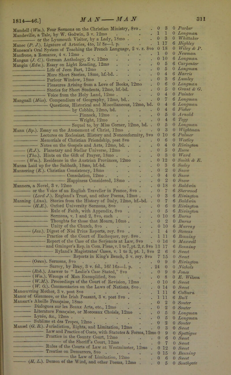 1814—46.] 8 vo Mandell (Wm). Four Sermons on the Christian Ministry, 8vo Mandeville, a Tale, by W. Godwin, 3 v. 12mo or the Lynmouth Visitor, by a Lady, 18mo Manec (P. J). Ligature of Arteries, 4to, 1/ 8s—1. p. Manesca’s Oral System of Teaching the French Language Manfrone, a Romance, 4 v. 12mo . Mangan (J. C). German Anthology, 2 y. 12mo Mangin (Edw.). Essay on Light Reading, 12mo Life of Jeen Bart, 12mo More Short Stories, 18mo, hf.-bd. Parlour Window, 18mo Pleasures Arising from a Love of Books, 12mo Stories for Short Students, 12mo, hf.-bd Voice from the Holy Land, 12mo . Mangnall (Miss). Compendium of Geography, 12mo, bd. Questions, Historical and Miscellaneous, 12mo, bd. by Cobbin, 12mo, bd. Pinnock, 12mo ■ Wright, 12mo Sequel to, by Miss Comer, 12mo Mann (Bp). Essay on the Atonement of Christ, 12mo Lectures on Ecclesiast. History and Nonconformity, 8vo Memorials of Christian Friendship, post 8vo Notes on the Gospels and Acts, 12mo, bd. . (R.J.). Planetary and Stellar Universe, 12mo (Tho.). Hints on the Gift of Prayer, 18mo (Wm). Residence in the Austrian Provinces, 12mo Manna Laid up for the Sabbath, 18mo, hf.-bd. Mannering (E). Christian Consistency, 18mo Consolation, 12mo . Happiness Considered, 18mo . Manners, a Novel, 3 v. 12mo or the Voice of an English Traveller in France, 8vo (Lord J). England's Trust, and other Poems, 12mo Manning (Ann). Stories from the History of Italy, 12mo, hf. (H.E). Oxford University Sermons, 8vo Rule of Faith, with Appendix, 8vo Sermons, v. 1 and 2, 8vo, each . Thoughts for those that Mourn, 16mo Unity of the Church, 8vo 8vo bd. bd. (Jas). Digest of Nisi Prius Reports, roy. 8vo Practice of the Court of Exchequer, roy, Report of the Case of the Serjeants at Law, 8vo and Grainger’s Rep. in Com. Pleas, v. 1 to 7, pt. 2, r. 8vo 13 Ryland’s Magistrates’ Cases, v. 1 to 3, pt. 1, 8vo 2 Reports in King’s Bench, 5 v. roy. 8vo 7 — (Owen). Sermons, 8vo Surrey, by Bray, 3 v. fol., 161 16s—1. p. — (Rob). Answer to “ Leslie’s Case Stated,” 8vo — (Wm). Wrongs of Man Exemplified, 8vo — (IF.il/.). Proceedings of the Court of Revision, 12mo (IF. 0). Commentaries on the Laws of Nations, 8vo . Manoeuvring Mother, 3 v. post 8vo Manor of Glenmore, or the Irish Peasant, 3 v. post 8vo . Mansart’s Abeille Fran$aise, 18mo .... Dialogues sur les Beaux Arts, etc., 12mo Literature Fmncaise, or Morceaux Choisis, 12mo Lycee, &c., 12mo Sublime et des Tropes, 12mo .... Mansel (G. B). Jurisdiction, Rights, and Limitation, 12mo . . _ Law and Practice of Costs, with Statutes & Forms, 12mo 0 0 0 0 0 0 0 0 24 0 0 0 0 1 1 0 0 0 0 0 0 Practice in the County Court, 12mo of the Sheriff’s Court, 12mo Rules of the Courts of Law at Westminster, 12mo Treatise on Demurrers, 8vo .... — the Law of Limitation, 12mo (//. L). Demon of the Wind, and other Poems, 12mo 3 0 Parker 1 0 Longman 3 0 Whittaker 17 6 Highley 18 0 Wiley A P. 0 0 Newman 10 6 Longman 5 6 Carpenter 5 0 Longman 4 6 Harris 3 6 Lumley 6 0 Longman 5 0 Grant A G. 4 0 Painter 7 6 Longman 4 6 Longman 4 6 Fisher 5 0 Arnold 4 6 Tegg 5 0 Longman 3 0 Wightman 10 6 Palmer 6 0 Westley 4 0 Rivington 5 0 Reeve 3 0 Ward 12 0 Smith A E. 3 6 Seeley 2 0 Snow 4 0 Snow 2 0 Snow 18 0 Baldwin 7 6 Sherwood 3 6 Rivington 7 6 Baldwin 6 0 Rivington 5 6 Rivington 10 6 Bums 2 0 Bums 10 6 Murray 4 0 Stevens 11 6 Benning 16 0 Maxwell 17 6 Benning 6 6 Sweet 15 0 Sweet 9 0 Rivington 0 0 Nichols 9 0 Jones 8 0 E. Wilson 10 6 Sweet 14 0 Sweet 11 6 Colburn 11 6 Bull 2 0 Souter 2 0 Souter 5 0 Longman 5 0 Longman 2 0 Souter 3 0 Sweet 9 0 Spettigue 6 0 Sweet 7 0 Sweet 12 0 Sweet 15 0 Benning 6 0 Sweet 5 0 Southgate