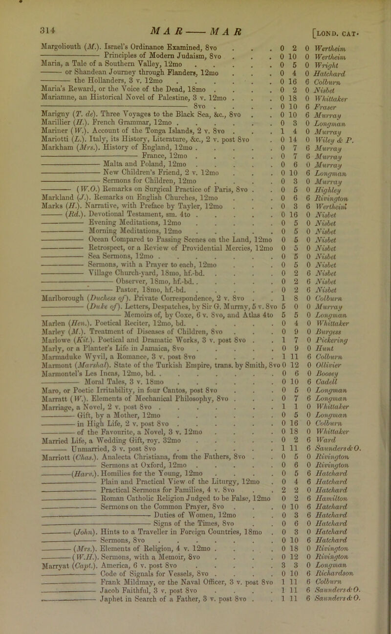 Margoliouth (J/.). Israel’s Ordinance Examined, 8to Principles of Modem Judaism, 8vo Maria, a Tale of a Southern Valley, 12mo or Shandean Journey through Flanders, 12mo the Hollanders, 3 v. 12mo .... Maria’s Reward, or the Voice of the Dead, 18mo . Mariamne, an Historical Novel of Palestine, 3 v. 12mo . 8vo . Marigny (T. de). Three Voyages to the Black Sea, &c., 8vo Marillier (II.)- French Grammar, 12mo .... Mariner (IP.). Account of the Tonga Islands, 2 v. 8vo . Mariotti (L.). Italy, its History, Literature, &c., 2 v. post 8vo Markham (Mrs.). History of England, 12ino . France, 12mo Malta and Poland, 12mo New Children’s Friend, 2 v. 12mo Sermons for Children, 12mo (W.O.) Remarks on Surgical Practice of Paris, 8vo Markland (/.). Remarks on English Churches, 12mo Marks (II). Narrative, with Preface by l’ayler, 12mo (Rd). Devotional Testament, sm. 4to . Evening Meditations, 12mo Morning Meditations, 12mo Ocean Compared to Passing Scenes on the Land, 12mo Retrospect, or a Review of Providential Mercies, 12mo Sea Sermons, 12mo .... Sermons, with a Prayer to each, 12mo Village Church-yard, 18mo, hf.-hd. Observer, 18mo, hf.-bd.. : Pastor, 18mo, hf.-bd. Marlborough (Duchess of). Private Correspondence, 2 v. 8vo . (Duke of). Letters, Despatches, by Sir G. Murray, 5 v. 8vo Memoirs of, by Coxe, 6 v. 8vo, and Atlas 4to Marlen (Hen). Poetical Reciter, 12mo, bd. Marley (M). Treatment of Diseases of Children, 8vo Marlowe (Kit). Poetical and Dramatic Works, 3 v. post 8vo Marly, or a Planter’s Life in Jamaica, 8vo Marmaduke Wyvil, a Romance, 3 v. post 8vo Marmont (Marshal). State of the Turkish Empire, trails. Marmontel’s Les Incas, 12mo, bd Moral Tales, 3 v. 18mo Maro, or Poetic Irritability, in four Cantos, post 8vo Marratt (IP.). Elements of Mechanical Philosophy, 8vo Marriage, a Novel, 2 v. post 8vo . Gift, by a Mother, 12mo in High Life, 2 v. post 8vo . of the Favourite, a Novel, 3 v. 12mo Married Life, a Wedding Gift, roy. 32mo Unmarried, 3 v. post 8vo Marriott (Chas). Analecta Christiana, from the Fathers, 8vo Sermons at Oxford, 12mo (Hart).). Homilies for the Young, 12mo — Plain and Practical View of the Liturgy, 12mo Practical Sermons for Families, 4 v. 8vo Roman Catholic Religion Judged to be False, 12mo Sermons on the Common Prayer, 8 vo Duties of Women, 12mo Signs of the Times, 8vo 2 10 5 4 16 2 18 10 10 3 4 14 7 7 6 10 3 5 6 3 0 16 0 5 iy Smith, 8vo 0 12 . 0 6 5 6 5 5 5 2 2 2 8 0 5 4 9 7 9 11 10 6 7 1 5 16 0 18 0 2 (John). Hints to a Traveller in Foreign Countries, 18mo Sermons, 8vo - (Mrs). Elements of Religion, 4 v. 12mo - (IP.11). Sermons, with a Memoir, 8vo Marryat (Capt). America, 6 v. post 8vo Code of Signals for Vessels, 8vo .... Frank Mildmay, or the Naval Officer, 3 v. post 8vo Jacob Faithful, 3 v. post 8vo .... -—— Japhet in Search of a Father, 3 v. post 8vo . 0 0 0 0 0 3 0 1 1 1 11 5 6 5 4 2 2 0 10 0 3 6 3 10 18 12 3 10 11 11 11 [lond. cat- 0 Werthein 0 Wertheim 0 Wright 0 Hatchard 6 Colburn 0 Nisbet 0 Whittaker 6 Fraser 6 Murray 0 Longman 0 Murray 0 Wiley & P. 6 Murray 6 Murray 0 Murray 6 Longman 0 Murray 0 Highley 6 Rivington 6 Wertheini 0 Nisbet 0 Nisbet 0 Nisbet 0 Nisbet 0 Nisbet 0 Nisbet 0 Nisbet 6 Nisbet 6 Nisbet 6 Nisbet 0 Colburn 0 Murray 0 Longman 0 Whittaker 0 Burgess 0 Pickering 0 Hunt 6 Colburn 0 Ollivier 0 Boosey 6 Cadell 0 Longman 6 Longman 0 Whittaker 0 Longman 0 Colburn 0 Whittaker 6 Ward 6 Saunders deO. 0 Rivington 0 Rivington 6 Hatchard 6 Hatchard 0 Hatchard 6 Hamilton 6 Hatchard 6 Hatchard 0 Hatchard 0 Hatchard 6 Hatchard 0 Rivington 0 Rivington 0 Longman 6 Richardson 6 Colburn 6 SaunderstkO. 6 Saunders dk O.