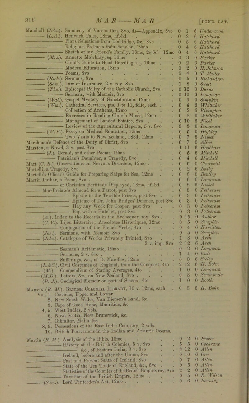 Marshall (John). Summary of Vaccination, 8vo, 4s—Appendix, 8vo (L.A.). Henwick Tales, 18mo, hf.-bd Pious Selections from Doddridge, &c., 8vo . Religious Extracts froin Fenelon, 12mo Sketch of my Friend’s Family, 18mo, 2s 6d—12mo (Mrs.). Annette Mowbray, sq. 16mo .... Child’s Guide to Good Breeding, sq. 16mo . Modern Education, 18mo ..... Poems, 8vo ....... (Rich.). Sermons, 8vo (Sam..). Law of Insurance, 2 v. roy. 8vo .... (Tho.). Episcopal Polity of the Catholic Church, 8vo Sermons, with Memoir, 8vo .... (Wal.). Gospel Mystery of Sanctification, 12mo (Wm.). Cathedral Services, pts. 1 to 11, folio, each . Collection of Anthems, 12mo .... Exercises in Reading Church Music, 12mo . Management of Landed Estates, 8vo . Review of the Agricultural Reports, 5 v. 8vo (IV.Z?.). Essay on Medical Education, 12mo — Two Yisits to New' Zealand, 1834, 12mo Marshman’s Defence of the Deity of Christ, 8vo .... Marston, a Novel, 3 v. post 8vo (J.). Gerald, and other Poems, 12mo .... — Patrician’s Daughter, a Tragedy, 8vo Mart (C. R.). Observations on Nervous Disorders, 12mo . Martelli, a Tragedy, 8vo . . Martelli’s Officer’s Guide for Preparing Ships for Sea, 12mo Martin Luther, a Poem, 8vo or Christian Fortitude Displayed, ISmo, hf.-bd. Mar-Prelate’s Almond for a Parrot, post 8vo Epistle to the Terrible Priests, post 8vo . Epitome of Dr. John Bridges’ Defence, post 8vo Hay any Work for Cooper, post 8vo — Pap with a Hatchet, post 8vo (-'!•)• Index to the Records in the Exchequer, roy. 8vo . (C. V.). Bijou Litteraire; Anecdotes Historiques, 12mo Conjugation of the French Verbs, 8vo (Jas.). Sermons, with Memoir, 8vo (John). Catalogue of Works Privately Printed, 8vo 2 v. imp. 8vo Seaman’s Arithmetic, 12mo Sermons, 2 v. 8vo Sufferings, &c., of D. Mnrolles, 12mo (LA'C.). Civil Costumes of England, from the Conquest, 4to . (if.). Compendium of Stating Averages, 4to (M.D.). Letters, &c., on New Zealand, 8vo .... (P. J.). Geological Memoir on part of Sussex, 4to Martin (R. M.). British Colonial Library, 10 v. 12mo, each Vol. 1. Canadas, Upper and Lower. 2. New South Wales, Van Diemen’s Land, &c. 3. Cape of Good Hope, Mauritius, &c. 4, 5. West Indies, 2 vols. 6. Nova Scotia, New Brunswick, &c. 7. Gibraltar, Malta, &c. 8, 9. Possessions of the East India Company, 2 vols. 10. British Possessions in the Indian and Atlantic Oceans. 0 1 0 2 0 5 0 4 0 4 0 3 0 2 0 2 0 4 0 5 1 8 0 12 0 10 0 4 0 4 0 2 0 2 0 10 3 3 0 5 0 7 0 7 1 11 0 5 0 4 0 6 0 2 0 6 0 6 0 2 0 3 0 3 0 3 0 3 0 3 0 15 0 5 0 4 0 5 1 8 2 12 0 2 1 4 0 3 2 12 1 0 0 8 1 0 0 3 Martin (R. M.). Analysis of the Bible, 18mo 0 2 History of the British Colonies, 5 v. 8vo . .55 &c., of Eastern India, 3 v. 8vo . .3 12 ___ Ireland, before and after the Union, 8vo . . 0 10 ' Past and Present State of Ireland, 8vo . .07 State of the Tea Trade of England, &c., 8vo . .05 Statistics of the Colonies of the British Empire, roy. 8 vo 2 2 . Taxation of the British Empire, 12mo . . .05 (Sam.). Lord Tenterden’s Act, 12mo . . . . .06 6 Undenoood 6 Hatchard, 6 Hatchard 6 Hatchard 6 Hatchard 0 Parker 6 Parker 0 H. Johnson 0 T. Miller 0 Richardson 0 Sweet 0 Burns 6 Longman 0 Simpkin 6 IVhitiaker 6 Rivington 0 Whittaker 6 Nicol 0 Longman 0 Highley 6 Nisbet 0 Allen 6 Hookham 6 Mitchell 0 Mitchell 0 Churchill 6 Baity 0 Bentley 0 Longman 6 Nislet 0 Petheram 0 Petheram 0 Petheram 0 Petheram 0 Petheram 0 Author 0 Simpkin 6 Hamilton 0 Simpkin 0 Arm 6 Arch 6 Longman 0 Gale 6 Seeley 6 II. Bohn 0 Longman 0 Simmonds 0 Booth 6 II. Bohn 6 Fisher 0 Cochrane 0 Allen 6 Or>' 6 Allen 0 Allen 0 Allen 0 E. Wilson