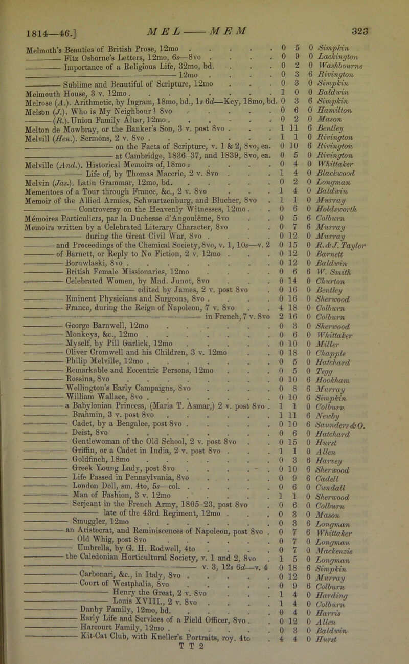 1814—46.] Melmoth’s Beauties of British Prose, 12rao . Fitz Osborne’s Letters, 12mo, 6s—8vo . Importance of a Religious Life, 32mo, bd. 12mo Sublime and Beautiful of Scripture, 12mo Melmouth House, 3 v. 12mo..... Melrose (A.). Arithmetic, by Ingram, 18mo, bd.. Is 6d—E Melson (./.). Who is My Neighbour? 8vo (H.). Union Family Altar, 12mo . Melton de Mowbray, or the Banker’s Son, 3 v. post 8vo Melvill {Hen). Sermons, 2 v. Svo . Melville {And.). Historical Memoirs of, 18mo : Life of, by Thomas Maccrie, 2 v. 8vo . Melvin (Jas.). Latin Grammar, 12mo, bd. Mementoes of a Tour through France, &c., 2 v. 8vo Memoir of the Allied Armies, Schwartzenburg, and Blucher, 8vo Controversy on the Heavenly Witnesses, 12mo . Memo ires Particuliers, par la Duchesse d’Angouleme, 8vo Memoirs written by a Celebrated Literary Character, 8vo — during the Great Civil War, Svo . •of Barnett, or Reply to No Fiction, 2 v. 12mo . — Boruwlaski, 8vo ...... — British Female Missionaries, 12mo — Celebrated Women, by Mad. Junot, 8vo edited by James, 2 v. post 8vo v. 8vo 8vo . ■ Eminent Physicians and Surgeons, 8vo France, during the Reign of Napoleon, 7 v. 8vo in French, 7 George Barnwell, 12mo .... Monkeys, &c., 12mo . . . — Myself, by Pill Garlick, 12mo ■ Oliver Cromwell and his Children, 3 v. 12mo ■ Philip Melville, 12mo ■ Remarkable and Eccentric Persons, 12mo — Rossina, 8vo ...... • Wellington’s Early Campaigns, Svo — William Wallace, 8vo ..... • a Babylonian Princess, (Maria T. Asmar,) 2 v. post — Brahmin, 3 v. post 8vo .... — Cadet, by a Bengalee, post 8vo . — Deist, 8vo ...... — Gentlewoman of the Old School, 2 v. post 8vo — Griffin, or a Cadet in India, 2 v. post 8vo . — Goldfinch, 18mo ..... — Greek Young Lady, post 8vo — Life Passed in Pennsylvania, 8vo — London Doll, sm. 4to, 5s—col. . — Man of Fashion, 3 v. 12mo — Serjeant in the French Army, 1805-23, post Svo late of the 43rd Regiment, 12mo — Smuggler, 12mo — an Aristocrat, and Reminiscences of Napoleon, post 8vo — Old Whig, post 8vo — Umbrella, by G. H. Rodwell, 4to — the Caledonian Horticultural Society, v. 1 and 2, 8vo v. 3, 12s 6 d—i Carbonari, &c., in Italy, 8vo ■ Court of Westphalia, 8vo Henry the Great, 2 v. 8vo Louis XVIII., 2 v. 8vo . Dan by Family, 12mo, bd. Early Life and Services of a Field Officer, 8vo Harcourt Family, 12mo .... ■ Kit-Gat Club, with Kneller’s Portraits, rov 4to T T 2 . 0 5 0 Simpkin . 0 9 0 Lackinglon • 0 2 0 Washboume . 0 3 6 Rivington 0 3 0 Simpkin 1 0 0 Baldwin bd, . 0 3 6 Simpkin 0 6 0 Hamilton 0 2 0 Mason , 1 11 6 Bentley i 1 0 Rivington a. 0 10 6 Rivington a. 0 5 0 Rivington 0 4 0 Whittaker 1 4 0 Blackwood . 0 2 0 Longman 1 4 0 Baldwin 1 1 0 Murray . 0 6 0 Holdsworlh 0 5 6 Colburn . 0 7 6 Murray 0 12 0 Murray 2 0 15 0 R.<kJ. Taylor 0 12 0 Barnett 0 12 0 Baldwin 0 6 6 W. Smith . 0 14 0 Churton . 0 16 0 Bentley . 0 16 0 Sherwood . 4 18 0 Colburn 0 2 16 0 Colburn . 0 3 0 Sherwood 0 6 0 Whittaker 0 10 0 Miller . 0 18 0 Chappie . 0 5 0 Hatchard . 0 5 0 Tegg 0 10 6 Hookham .. 0 8 6 Murray 0 10 6 Simpkin ► 1 1 0 Colburn . 1 11 6 Newby . 0 10 6 Saunders AO. 0 6 0 Hatchard 0 15 0 Hurst 1 1 0 Allen . 0 3 6 Hai~vey 0 10 6 Sherwood . 0 9 6 Cadell * 0 6 0 Cundall . 1 1 0 Sherwood . 0 6 0 Colburn • 0 3 0 Alason . 0 3 6 Longman 0 7 6 Whittaker . 0 7 0 Longman . 0 7 0 Mackenzie 1 5 0 Longman i 0 18 6 Simpkin 0 12 0 Murray . 0 9 6 Colburn 1 4 0 Harding . 1 4 0 Colburn . 0 4 0 Harris . 0 12 0 Allen . 0 3 0 Baldwin ,