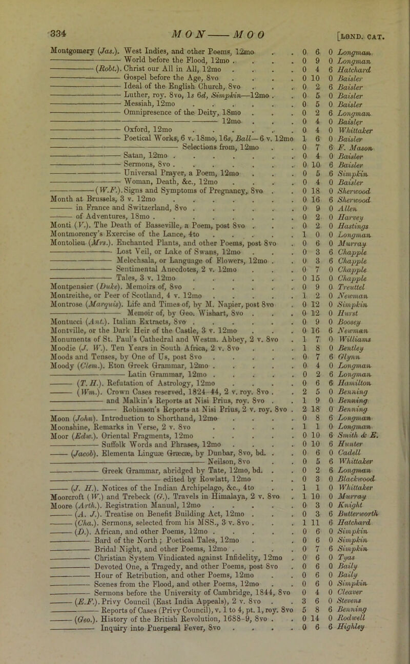 Montgomery (Jas.). West Indies, and other Poems, limo World before the Flood, 12mo . (Robt.). Christ our All in All, l‘2mo . — Gospel before the Age, 8vo .... Ideal of the English Church, 8vo Luther, roy. 8vo, Is 6d, Simpkin—12mo . Messiah, 12mo • Omnipresence of the Deity, 18mo 12mo Oxford, 12mo ....... Poetical Works, 6 v. 18mo, 16s, Ball—6 v. 12mo Selections from, 12mo Satan, 12mo ....... Sermons, 8vo ........ Universal Prayer, a Poem, 12mo Woman, Death, &c., 12mo . . . . (IF.A1.).Signs and Symptoms of Pregnancy, 8vo . Month at Brussels, 3 v. 12mo ....... in France and Switzerland, 8vo ...... of Adventures, 18mo ........ Monti (V.). The Death of Basseville, a Poem, post 8vo . Montmorency’s Exercise of the Lance, 4to Montolieu (Mrs.). Enchanted Plants, and other Poems, post 8vo Lost Veil, or Lake of Swans, 12mo Melechsala, or Language of Flowers, 12mo . Sentimental Anecdotes, 2 v. 12mo Tales, 3 v. 12mo ...... Montpensier (Duke). Memoirs of, 8vo ...... Montreithe, or Peer of Scotland, 4 v. 12mo ..... Montrose (Marquis). Life and Times of, by M. Napier, post 8vo Memoir of, by Geo. Wishart, 8vo . Montucci (Ant.). Italian Extracts, 8vo ...... Montville, or the Dark Heir of the Castle, 3 v. 12mo Monuments of St. Paul’s Cathedral and Westm. Abbey, 2 v. 8vo Moodie (J. IF.). Ten Years in South Africa, 2 v. 8vo Moods and Tenses, by One of Us, post 8vo . . . . . Moody (Clem.). Eton Greek Grammar, 12mo . Latin Grammar, 12mo . . . . , (T. H.). Refutation of Astrology, 12mo . . . . (I I'm.). Crown Cases reserved, 1824 44, 2 v. roy. 8vo . and Malkin’s Reports at Nisi Prius, roy. 8vo . Robinson’s Reports at Nisi Prius, 2 v. roy. 8vo . Moon (John). Introduction to Shorthand, 12mo . . . . Moonshine, Remarks in Verse, 2 v. 8vo Moor (Edw.). Oriental Fragments, 12mo . . . . . Suffolk Words and Phrases, 12mo . . . . (Jacob). Elementa Linguae Graecae, by Dunbar, 8vo, bd. . Neilson, 8vo Greek Grammar, abridged by Tate, 12mo, bd. . edited by Rowlatt, 12mo (J. II.). Notices of the Indian Archipelago, &c., 4to Moorcroft (IF.) and Trebeck (O.). Travels in Himalaya, 2 v. 8vo Moore (Arth.). Registration Manual, 12mo . . . . . (A. J.). Treatise on Benefit Building Act, 12mo . (Cha.). Sermons, selected from his MSS., 3 v. 8vo . (D.). African, and other Poems, 12mo . . . . . — Bard of the North; Poetical Tales, 12mo Bridal Night, and other Poems, 12mo . . . . Christian System Vindicated against Infidelity, 12mo . Devoted One, a Tragedy, and other Poems, post 8vo Hour of Retribution, and other Poems, 12mo Scenes from the Flood, and other Poems, 12mo Sermons before the University of Cambridge, 1844, 8vo (E.F.). Privy Council (East India Appeals), 2 v. 8vo Reports of Cases (Privy Council), v. 1 to 4, pt. 1, roy. 8vo (Oeo.). History of the British Revolution, 1688-9, 8vo . Inquiry into Puerperal Fever, 8vo . 0 6 0 [lgnd. cat, Longman, 0 9 0 Longman 0 4 6 Hatchard 0 10 0 Baisler 0 2 6 Baisler 0 5 0 Baisler 0 5 0 Baisler 0 2 6 Longman 0 4 0 Baisler 0 4 0 Whittaker 1 6 0 Baisler 0 7 6 F. Mason 0 4 0 Baisler o. 10 6 Baisler 0 5 6 Simpkin 0 4 0 Baisler 0 18 0 Sherwood 0 16 6 Sherwood 0 9 0 Allen 0 2 0 Harvey 0 2 0 Hastings 1 0 0 Longman 0 6 0 Murray 0 3 6 Chappie 0 3 6 Chappie 0 7 0 Chappie 0 15 0 Chappie 0 9 0 Treuttel 1 2 0 Newman 0 12 0 Simpkin 0 12 0 Hurst 0 9 0 Boosey 0 16 6 Newman 1 7 0 Williams 1 8 0 Bentley 0 7 6 Glynn 0 4 0 Longman 0 2 6 Longman 0 6 6 Hamilton 2 5 0 Benning 1 9 0 Benning 2 18 0 Benning 0 8 6 Longman 1 1 0 Longman 0 10 6 Smith dj E. 0 10 6 Hunter 0 6 0 Cadell 0 5 6 Whittaker 0 2 6 Longman 0 3 0 Blackwood 1 1 0 Whittaker 1 10 0 Murray 0 3 0 Knight 0 3 6 Butterworth 1 11 6 Hatchard 0 6 0 Simpkin 0 6 0 Simpkin 0 7 6 Simpkin 0 6 0 Tyas 0 6 0 Baily 0 6 0 Bally 0 6 0 Simpkin 0 4 0 Cleaver 3 6 0 Stevens 5 8 6 Benning 0 14 0 Rodwell 0 6 6 HigMey