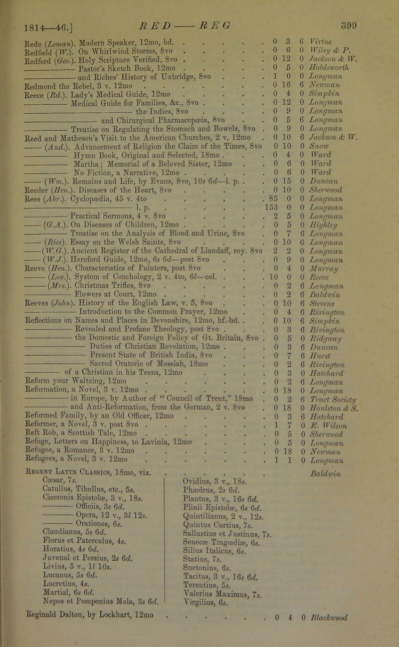 1814—46.] Rede {Leman). Modem Speaker, 12mo, bd. . Redfield {W.). On Whirlwind Storms, 8vo . Bedford {Geo). Holy Scripture Verified, 8vo . Pastor’s Sketch Book, 12mo . and Riches’ History of Uxbridge, 8vo Redmond the Rebel, 3 v. 12mo .... Reece {Rd). Lady’s Medical Guide, 12mo Medical Guide for Families, &c., 8vo . the Indies, 8vo and Chirurgical Pharmacopoeia, 8vo Treatise on Regulating the Stomach and Bowels, 8vo Reed and Matheson’s Visit to the American Churches, 2 v. 12mo {And). Advancement of Religion the Claim of the Times, 8vo Hymn Book, Original and Selected, 18mo . Martha; Memorial of a Beloved Sister, 12mo No Fiction, a Narrative, 12mo . (Wm). Remains and Life, by Evans, 8vo, 10s 6cZ—1. p. Reeder {Hen). Diseases of the Heart, 8vo Rees {Abr). Cyclopaedia, 45 v. 4to 1. p. Practical Sermons, 4 v. 8vo • {G.A). On Diseases of Children, 12mo Treatise on the Analysis of Blood and Urine, 8vo - {Rice). Essay on the Welsh Saints, 8vo -(W.G). Ancient Register of the Cathedral of Llandaff, roy. 8vo (IF./.). Hereford Guide, 12mo, 6s 6a!—post 8vo Reeve {Hen). Characteristics of Painters, post 8vo (Lov.). System of Conchology, 2 v. 4to, 61—col. . {Mrs). Christmas Trifles, 8vo .... Flowers at Court, 12mo .... Reeves {John). History of the English Law, v. 5, 8vo Introduction to the Common Prayer, 12mo Reflections on Names and Places in Devonshire, 12mo, hf.-bd. Revealed and Profane Theology, post 8vo . —— the Domestic and Foreign Policy of Gt. Britain, — Duties of Christian Revelation, 12mo . Present State of British India, 8vo Sacred Oratorio of Messiah, 18mo of a Christian in his Teens, 12mo 8vo Reform your Waltzing, 12mo Reformation, a Novel, 3 v. 12mo in Europe, by Author of “ Council of Trent,” 18mo — and Anti-Reformation, from the German, 2 v. 8vo Reformed Family, by an Old Officer, 12mo Reformer, a Novel, 3 v. post 8vo Reft Rob, a Scottish Tale, 12mo Refuge, Letters on Happiness, to Lavinia, 12mo Refugee, a Romance, 3 v. 12mo Refugees, a Novel, 3 v. 12mo Regent Latin Classics, 18mo, viz. Cmsar, 7s. Catullus, Tibullus, etc., 5s. Ciceronis Epistolse, 3 v., 18s. Officiis, 3s 6d. Opera, 12 v., 31 12s. Orationes, 6s. Claudianus, 5s 6d. Florus et Paterculus, 4s. Horatius, 4s 6d. Juvenal et Persius, 2s 6d. Livius, 5 v., 17 10s. Lucanus, 5s 6d. Lucretius, 4s. Martial, 6s 6d. Nepos et Pomponius Mela, 3s 6d. Reginald Dalton, by Lockhart, 12mo 0 3 0 6 0 12 0 5 1 0 0 16 0 4 0 12 0 9 0 5 0 9 0 10 0 10 0 4 . 0 6 . 0 6 0 15 0 10 85 0 153 0 . 2 5 . 0 5 0 7 , 0 10 2 2 , 0 9 . 0 4 10 0 , 0 2 , 0 2 , 0, 10 . 0 4 . 0 10 . 0 3 . 0 5 . 0 . 0 , 0 . 0 . 0 Ovidius, 3 v., 18s. Phsedrus, 2s 6<7. Plautus, 3 v., 16s 6d. Plinii Epistolae, 6s 6d. Quintilianus, 2 v., 12s. Quintus Curtius, 7s. Sallustius et Justinus, 7s. Senecm Tragoedise, 6s. Silius Italicus, 6s. Statius, 7s. Suetonius, 6s. Tacitus, 3 v., 16s 6<7. Terentius, 5s. Valerius Maximus, 7s. Virgilius, 6s. 0 18 0 2 0 18 0 3 1 7 0 5 0 5 0 18 1 1 6 Virtue 0 Wiley <b P. 0 Jackson <b W. 0 Holdsworth 0 Lonyman 6 Newman 0 Simp kin 0 Lonyman 0 Lonyman 6 Lonyman 0 Lonyman 6 Jackson & W. 0 Snow 0 Ward 0 Ward 0 Ward 0 Duncan 0 Sherwood 0 Lonyman 0 Lonyman 0 Lonyman 0 Hiyhley 6 Lonyman 6 Lonyman 0 Lonyman 0 Lonyman 0 Alum-ay 0 Reeve 6 Lonyman 6 Baldwin 6 Stevens 6 Rivinyton 6 Simpfdn 6 Rivinyton 0 Ridyway 6 Duncan 6 Hurst 6 Rivinyton 0 Halchard 6 Jjonyman 0 Lonyman 6 Tract Society 0 Houlston <£■ S. 6 Hatchard 0 E. Wilson 0 Sherwood 0 Longman 0 Newman 0 Lonyman Baldwin