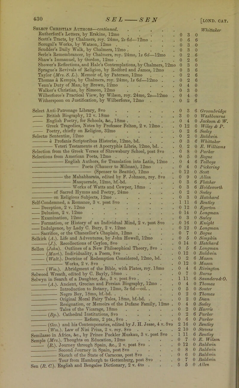 Select Christian Authors—continued. Rutherford’s Letters, by Erskine, 12mo Scott’s Tracts, by Chalmers, roy. 24mo, 2s 6d—12mo Scougal’s Works, by Watson, 12mo . Scudder’s Daity Walk, b}r Chalmers, 12mo . Serle’s Remembrancer, by Chalmers, roy. 24mo, Is 6d—12mo Shaw’s Immanuel, by Gordon, 12mo Shower’s Reflections, and Hale’s Contemplations, by Chalmers, 12mo Sprague's Revivals of Religion, by Redford and James, 12mo Taylor (Mrs. S. L). Memoir of, by Paterson, 12mo Thomas a Kempis, by Chalmers, roy. 24mo, Is 6d—12mo . Venn’s Duty of Man, by Brown, 12mo ..... Walker’s Christian, by Simeon, 12mo ..... Wilberforce’s Practical View, by Wilson, roy. 24mo, 2s—12mo . Witherspoon on Justification, by Wilberforce, 12mo Select Anti-Patronage Library, 8vo British Biography, 12 v. 18mo • English Poetry, for Schools, &c., 18mo ..... Greek Tragedies, Notes by Professor Felton, 2 v. 12mo . Poetry, chiefly on Religion, 32mo ..... Select® Sen ten tiae, 12mo e Profanis Scriptoribus Historic, 12mo, bd. Veteri Testamento et Apocryphis Libris, 12mo, bd. . Selection from the Greek Verses of Shrewsbury School, post 8vo Selections from American Poets, 12mo English Authors, for Translation into Latin, 12mo . — Poets (Chaucer to Milman), 12mo (Spenser to Beattie), 12mo [LOND. CAT. Whittaker ■ the Maliabharata, edited by F. Johnson, roy. 8vo Masquerade, 12mo, hf.-bd. Works of Watts and Cowper, 18mo . - of Sacred Hymns and Poetry, 24mo ■ on Religious Subjects, 12mo Self-Condemned, a Romance, 3 v. post 8vo . . . . . Deception, 2 v. 12mo ........ Delusion, 2 v. 12mo Examination, 12mo ........ Formation, or History of an Individual Mind, 2 v. post 8vo Indulgence, by Lady C. Bury, 2 v. 12mo .... Sacrifice, or the Chancellor’s Chaplain, 12mo . . . . Selkirk (A.). Life and Adventures, by John Howell, 12mo (/.). Recollections of Ceylon, 8vo Sellon (John). Outlines of a New Philosophical Theory, 8vo . (Mart.). Individuality, a Poem, 8vo (Walt.). Doctrine of Redemption Considered, 12mo, bd. — Works, 2 v. 8vo ....... (Wm). Abridgment of the Bible, with Plates, roy. 18mo Selwood Wreath, edited by C. Bayly, 18mo Selwyn in Search of a Daughter, &c., 3 v. post 8vo .... (A.). Ancient, Grecian and Persian Biography, 12mo . Introduction to Botany, 12mo, 3s 6d—col. . Negro Boy, 18mo, hf.-bd. ...... Original Moral Fairy Tales, 18mo, hf.-bd. . Resignation, or Memoirs of the Dufane Family, 12mo . Tales of the Vicarage, 18mo . . . . . (Bp). Cathedral Institutions, 8vo ___ Reform, 2 pts., 8vo ..... (Geo.) and his Contemporaries, edited by J. H. Jesse, 4 v. 8vo (Win..). Law of Nisi Prius, 2 v. roy. 8vo Semilasso in Africa, &c., by Prince Puckler Muskau, 3 v. post 8vo Semple (Mrs). Thoughts on Education, 12mo (R). Journey through Spain, &c., 2 v. post 8vo . Second Journey in Spain, post 8vo Sketch of the State of Caraccas, post 8vo Tour from Hamburgh to Gottenburg, post 8vo Sen (R. C). English and Bengalee Dictionary, 2 v, 4to . 0 3 0 0 6 6 0 3 0 0 3 0 0 2 6 0 2 6 0 3 0 0 3 6 0 2 6 0 2 6 0 4 0 0 3 0 0 4 0 0 2 6 0 3 6 Groomhridge 3 0 0 Washhourne 0 4 0 Jackson <k W. 0 12 0 Wiley <k P. 0 2 6 Seeley 0 2 0 Baldwin 0 3 6 Whittaker 0 2 0 E. Williams 0 8 0 Parker 0 5 0 Bogue 0 4 6 Talboys 0 4 0 Pickering 0 12 0 Scott 0 9 0 Allen 0 3 6 Fletcher 0 3 6 Iloldsworth 0 2 0 Seeley 0 3 0 Hatchard 1 11 6 Bentley 0 12 0 Egerton 0 14 0 Longman 0 3 0 Seeley .0 16 0 Knight 0 12 0 Longman 0 7 0 Bogue 0 5 0 Simpkin 0 14 0 Hatchard 0 5 6 Longman 0 12 0 Baldwin 0 2 6 Mason 0 12 0 Mason 0 4 6 Rivington 0 7 0 Bums 1 11 6 Saunders <k 0. 0 4 0 Thomas 0 5 0 Souter 0 2 0 Thomas 0 2 0 Dean 0 4 0 Seeley 0 2 0 Harris 0 2 6 Parker 0 6 0 Parker 2 16 0 Bentley 2 10 0 Stevens 1 11 6 Bentley 0 7 0 E. Wilson 0 12 0 Baldwin 0 8 0 Baldwin 0 6 0 Baldmn 0 7 0 Baldwin 5 6 0 Allen