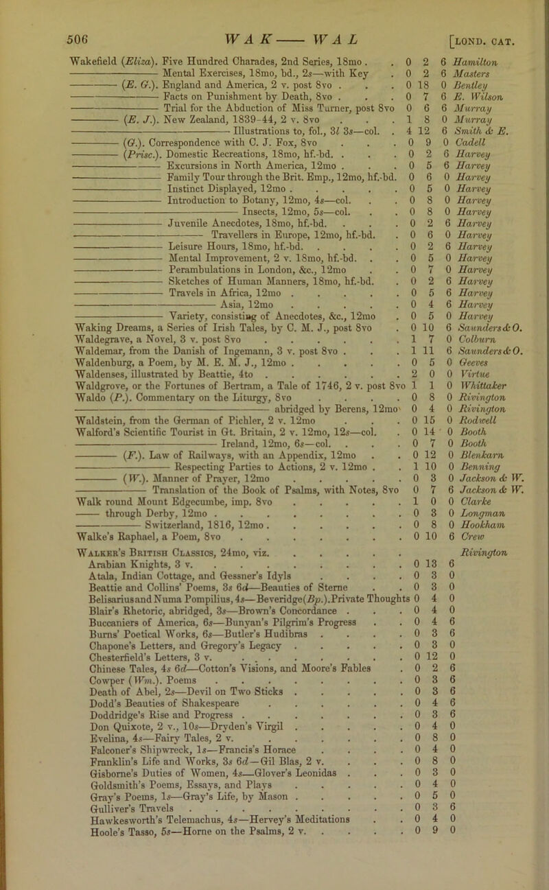 Wakefield. (Eliza). Five Hundred Charades, 2nd Series, 18mo . Mental Exercises, 18mo, bd., 2s—with Key (E. G.). England and America, 2 v. post 8vo . Facts on Punishment by Death, 8vo . Trial for the Abduction of Miss Turner, post 8vo (E. J.). New Zealand, 1839-44, 2 v. 8vo • Illustrations to, fob, 31 3s—col. (Q.). Correspondence with C. J. Fox, 8vo (Prise.). Domestic Recreations, 18mo, hf.-bd. Excursions in North America, 12mo Family Tour through the Brit. Emp., 12mo, hf.-bd. Instinct Displayed, 12mo . Introduction to Botany, 12mo, 4s—col. Insects, 12mo, os—col. Juvenile Anecdotes, 18mo, hf.-bd. Travellers in Europe, 12mo, hf.-bc Leisure Hours, 18mo, hf.-bd. Mental Improvement, 2 v. 18mo, hf.-bd. Perambulations in London, &c., 12mo Sketches of Human Manners, 18mo, hf.-b( Travels in Africa, 12mo Asia, 12mo 0 0 0 0 0 1 4 0 0 0 0 0 0 0 0 0 0 2 2 18 7 6 8 12 9 2 5 6 5 8 8 2 6 2 6 Hamilton 6 Masters 0 Bentley 6 E. Wilson 6 Murray 0 Murray 6 Smith <fc E. 0 Cadell 6 Harvey 6 Harvey 0 Harvey 0 Harvey 0 Hai'vey 0 Harvey 6 Hai'vey 0 Harvey 6 Harvey Variety, consisting of Anecdotes, &c., 12mo Waking Dreams, a Series of Irish Tales, by C. M. J., post 8vo Waldegrave, a Novel, 3 v. post 8vo Waldemar, from the Danish of Ingemann, 3 v. post 8vo Waldenburg, a Poem, by M. E. M. J., 12mo . Waldenses, illustrated by Beattie, 4to . Waldgrove, or the Fortunes of Bertram, a Tale of 1746, 2 v. post 8vo Waldo (P). Commentary on the Liturgy, 8vo abridged by Berens, 12rao' Waldstein, from the German of Pichler, 2 v. 12mo Walford’s Scientific Tourist in Gt. Britain, 2 v. 12mo, 12s—co Ireland, 12mo, 6s—col. (F.). Law of Railways, with an Appendix, 12mo Respecting Parties to Actions, 2 v. 12mo (IF.). Manner of Prayer, 12mo Translation of the Book of Psalms, with Note Walk round Mount Edgecumbe, imp. 8vo through Derby, 12mo . Switzerland, 1816, 12mo Walke’s Raphael, a Poem, 8vo Walker’s British Classics, 24mo, viz Arabian Knights, 3 v, Atala, Indian Cottage, and Gessner’s Idyls Beattie and Collins’ Poems, 3s 6d—Beauties of Sterne BelisariusandNuma Pompilius,4s—Beveridge(frtp.).Private Thoughts Blair’s Rhetoric, abridged, 3s—Brown’s Concordance . Buccaniers of America, 6s—Bunyan’s Pilgrim’s Progress Bums’ Poetical Works, 6s—Butler’s Hudibras . Chapone’s Letters, and Gregory’s Legacy . Chesterfield’s Letters, 3 v. ... Chinese Tales, 4s 6rf-—Cotton’s Visions, and Moore’s Fables Cowper (IFwt.). Poems ...... Death of Abel, 2s—Devil on Two Sticks . Dodd’s Beauties of Shakespeare .... Doddridge’s Rise and Progress ..... Don Quixote, 2 v., 10s—Dryden’s Virgil . Evelina, 4s—Fairy Tales, 2 v. .... Falconer’s Shipwreck, Is—Francis’s Horace Franklin’s Life and Works, 3s 6c2—Gil Bias, 2 v. Gisborne’s Duties of Women, 4s—Glover’s Leonidas . Goldsmith’s Poems, Essays, and Plays Gray’s Poems, Is—Gray’s Life, by Mason . Gulliver’s Travels Hawkesworth’s Telemachus, 4s—Hervey’s Meditations Hoole’s Tasso, 5s—Home on the Psalms, 2 v. 8vo 0 5 0 Harvey 0 hr 1 0 Harvey 0 2 6 Hai'vey 0 5 6 Harvey 0 4 6 Harvey 0 5 0 Harvey 0 10 6 Saunders dkO. 1 7 0 Colburn 1 11 6 Saunders &0. 0 5 0 Geeves 2 0 0 Virtue 1 1 0 Whittaker 0 8 0 Rivington 0 4 0 Rivington 0 15 0 Rodwell 0 14 0 Booth 0 7 0 Booth 0 12 0 Blenkam 1 10 0 Benning 0 3 0 Jackson d: IF. 0 7 6 Jackson & IF. 1 0 0 Clarke 0 3 0 Longman 0 8 0 Hookhain 0 10 6 Crew Rivington 0 13 6 0 3 0 0 3 0 1 0 4 0 0 4 0 0 4 6 0 3 6 0 3 0 0 12 0 0 2 6 0 3 6 0 3 6 0 4 6 0 3 6 0 4 0 0 8 0 0 4 0 0 8 0 0 3 0 0 4 0 0 5 0 0 3 6 0 4 0 0 9 0