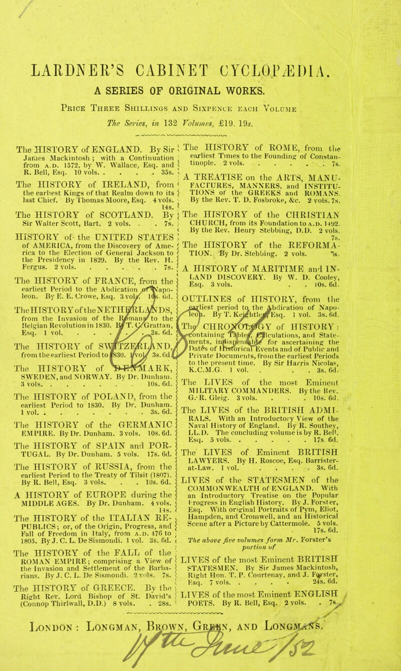 LARDNER’S CABINET CYCLOJLEDIA. A SERIES OF ORIGINAL WORKS. Price Three Shillings and Sixpence each Volume The Series, in 132 Volumes, £19. 19a. The HISTORY of ENGLAND. By Sir ' James Mackintosh ; with a Continuation • from a.d. 1572, by W. Wallace, Esq. and < R. Bell, Esq. 10 vols 35s. s The HISTORY of IRELAND, from < the earliest King's of that Realm down to its $ last Chief. By Thomas Moore, Esq. 4 vols. 14s. * The HISTORY of SCOTLAND. By < Sir Walter Scott, Bart. 2 vols. . . 7s. ;< HISTORY of- the UNITED STATES \ of AMERICA, from the Discovery of Arne- ' rica to the Election of General Jackson to j the Presidency in 1829. By the Rev. H. < Fergus. 2 vols 7s. ‘ The HISTORY of FRANCE, from the ‘ earliest Period to the Abdication leon. By E. E. Crowe, Esq. 3vol/f l(|s . Gd. TheHISTORYof the NETHERLANDS, from the Invasion of the R/mans/to the Belgian Revolution in 1830. ly T. y/Grattan, Esq. 1 vol. Tlie HISTORY of SA from the earliest Period to The HISTORY of ’MMIARK, SWEDEN, and NORWAY. By Dr. Dunham. \ 3 vols 10s. 6d. | The HISTORY of POLAND, from the earliest Period to 1830. By Dr. Dunham. \ 1 vol 3s. 6d. j The HISTORY of the GERMANIC j EMPIRE. By Dr. Dunham. 3 vols. 10s. 6d. $ The HISTORY of SPAIN and POR- \ TUGAL. By Dr. Dunham. 5 vols. 17s. 6d. < The HISTORY of RUSSIA, from the 1 earliest Period to the Treaty of Tilsit (1807). I By R. Bell, Esq. 3 vols. . . 10s. 6d. (< A HISTORY of EUROPE during the \ MIDDLE AGES. By Dr. Dunham. 4 vols. $ 14s. ( The HISTORY of the ITALIAN RE- < PUBLICS; or, of the Origin, Progress, and’ £ Fall of Freedom in Italy, from a.d. 476 to , 1805. By J. C. L. DeSismondi. 1vol. 3s. 6d. < The HISTORY of the FALL of the \ ROMAN EMPIRE; comprising a View of the Invasion and Settlement of the Barba- < rians. By J. C. L. De Sismondi. 2 vols. 7s. ^ The HISTORY of GREECE. By the > Right Rev. Lord Bishop of St. David’s < (Connop Thirl wall, D.D.) 8 vols. . 28s. < The HISTORY of ROME, from tl.e earliest Times to the Founding of Constan- tinople. 2 vols. . . . . . 7s. A TREATISE on the ARTS, MANU- FACTURES, MANNERS, and INSTITU- TIONS of the GREEKS and ROMANS. By the Rev. T. D. Fosbroke, &c. 2 vols. 7s. The HISTORY of the CHRISTIAN CHURCH, from its Foundation to a.d. 1492. By the Rev. Henry Stebbing, D.D. 2 vols. The HISTORY of the REFORMA- TION. By Dr. Stebbing. 2 vols. As. A HISTORY of MARITIME and IN- LAND DISCOVERY. By W. D. Cooley, Esq. 3 vols. . . 10s. 6d. OUTLINES of HISTORY, from the rliest period ta the Abdication of Napo- leoh. By T. Ke^ghtlm^fEsq. 1 vol. 3s. 6d. ThJ CHROmfiGY of HISTORY: Containing T&blei^ ^Slculations, and State- Iments, inriisj^nsabj/ for ascertaining the 'Dat£s of ImroricjuEvents and of Public and Private Documents, from the earliest Periods to the present time. By Sir Harris Nicolas, K.C.M.G. 1 vol. . . 3s. 6d. The LIVES of the most Eminent MILITARY COMMANDERS. By the Hev. G. R. Gleig. 3 vols. . . 10s. 6d. The LIVES of the BRITISH ADMI- RALS. With an Introductory View of the Naval History of England. By R. Southey, LL.D. The concluding volume is by R. Bell. Esq. 5 vols 17s. 6d. The LIVES of Eminent BRITISH LAWYERS. By H. Roscoe, Esq. Barrister- at-Law. 1 vol. 3s. 6d. LIVES of the STATESMEN of the COMMONWEALTH of ENGLAND. With an Introductory Treatise on the Popular brogress in English History. By J. Forster, Esq. With original Portraits of Pym, Eliot, Hampden, and Cromwell, and an Historical Scene after a Picture by Cattermole. 5 vols. 17s. 6d. The above five volumes form Mr. Forster’s portion of LIVES of the most Eminent BRITISH STATESMEN. By Sir James Mackintosh, Right Hon. T. P. Courtenay, and J. Foster, Esq. 7 vols 24s. 6d. LIVES of the most Eminent ENGLISH POETS. By R. Bell, Esq. 2 vols. . 7s., London : Longman, Brpwn, Gr^§n, and Longmai^s.