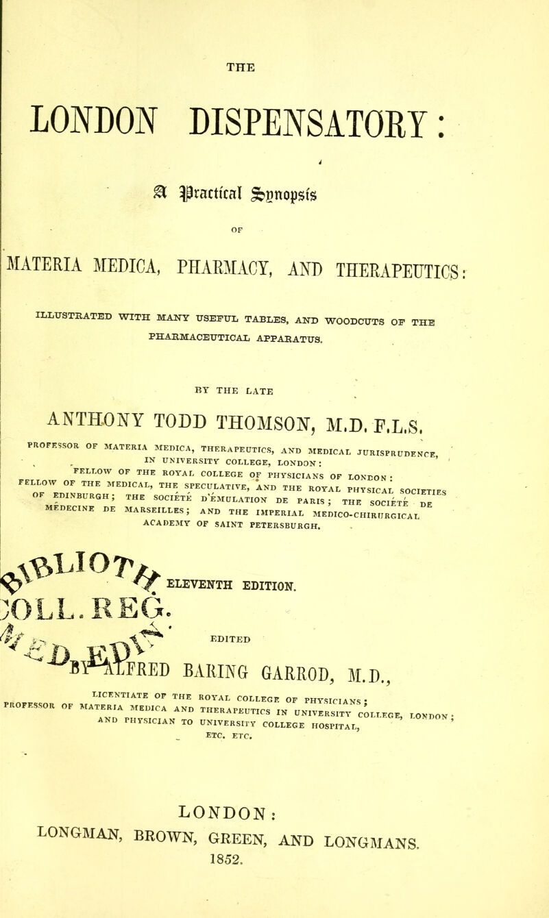 THE LONDON DISPENSATORY: d & practical Synopsis OF MATERIA MEDICA, PHARMACY, AND THERAPEUTICS ILLUSTRATED WITH MANY USEFUL TABLES, AND WOODCUTS OE THE PHARMACEUTICAL APPARATUS. BY THE LATE ANTHONY TODD THOMSON, M.D. F.L.S. PROFESSOR OF MATERIA MEDICA, THERAPEUTICS, AND MEDICAL JURISPRUDENCE ' , IN UNIVERSITY COLLEGE, LONDON: FELLOW OF THE ROYAL COLLEGE OF PHYSICIANS OF LONDON • FELLOW OF THE MEDICAL, THE SPECULATIVE, AND THE ROYAL PHYSICAL SOCIETIES OF EDINBURGH; THE SOCIETE d’eMULATION DE PARIS; THE SO CIET^ DE medecine de Marseilles; and the imperial medico-chirijrgical ACADEMY OF SAINT PETERSBURGH. EDITED baring garrod, M.D., PROFESSOR LICENTIATE OF THE OF MATERIA MEDICA AND AND PHYSICIAN TO ROYAL COLLEGE OF physicians; THERAPEUTICS in UNIVERSITY COLLEGE, UNIVERSITY COLLEGE HOSPITAL, etc. etc. LONDON ; LONDON: LONGMAN, BROWN, GREEN, AND LONGMANS. 1852.