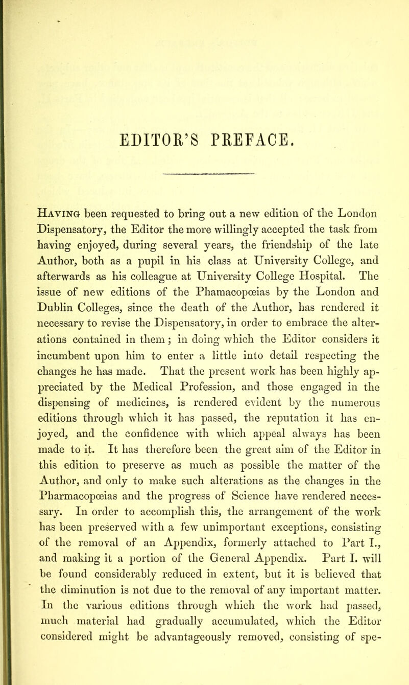 EDITOR’S PREFACE. Having been requested to bring out a new edition of the London Dispensatory* the Editor the more willingly accepted the task from haying enjoyed, during several years, the friendship of the late Author, both as a pupil in his class at University College, and afterwards as his colleague at University College Hospital. The issue of new editions of the Phamacopoeias by the London and Dublin Colleges, since the death of the Author, has rendered it necessary to revise the Dispensatory, in order to embrace the alter- ations contained in them; in doing which the Editor considers it incumbent upon him to enter a little into detail respecting the changes he has made. That the present work has been highly ap- preciated by the Medical Profession, and those engaged in the dispensing of medicines, is rendered evident by the numerous editions through which it has passed, the reputation it has en- joyed, and the confidence with which appeal always has been made to it. It has therefore been the great aim of the Editor in this edition to preserve as much as possible the matter of the Author, and only to make such alterations as the changes in the Pharmacopoeias and the progress of Science have rendered neces- sary. In order to accomplish this, the arrangement of the work has been preserved with a few unimportant exceptions, consisting of the removal of an Appendix, formerly attached to Part I., and making it a portion of the General Appendix. Part I. will be found considerably reduced in extent, but it is believed that the diminution is not due to the removal of any important matter. In the various editions through which the work had passed, much material had gradually accumulated, which the Editor considered might be advantageously removed, consisting of spe-