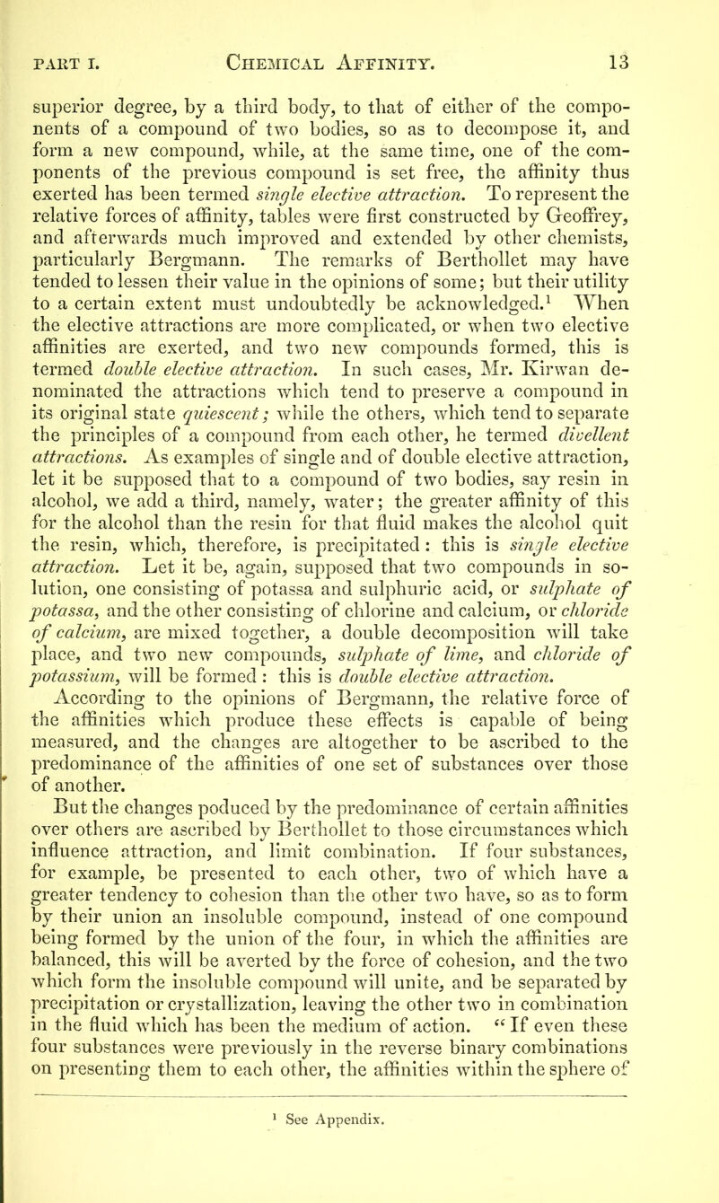 superior degree* by a third body, to that of either of the compo- nents of a compound of two bodies, so as to decompose it, and form a new compound, while, at the same time, one of the com- ponents of the previous compound is set free, the affinity thus exerted has been termed single elective attraction. To represent the relative forces of affinity, tables were first constructed by Geoffrey, and afterwards much improved and extended by other chemists, particularly Bergmann. The remarks of Berthollet may have tended to lessen their value in the opinions of some; but their utility to a certain extent must undoubtedly be acknowledged.1 When the elective attractions are more complicated, or when two elective affinities are exerted, and two new compounds formed, this is termed double elective attraction. In such cases, Mr. Kirwan de- nominated the attractions which tend to preserve a compound in its original state quiescent; while the others, which tend to separate the principles of a compound from each other, he termed divellent attractions. As examples of single and of double elective attraction, let it be supposed that to a compound of two bodies, say resin in alcohol, we add a third, namely, water; the greater affinity of this for the alcohol than the resin for that fluid makes the alcohol quit the resin, which, therefore, is precipitated : this is single elective attraction. Let it be, again, supposed that two compounds in so- lution, one consisting of potassa and sulphuric acid, or sulphate of potassa, and the other consisting of chlorine and calcium, or chloride of calcium, are mixed together, a double decomposition will take place, and two new compounds, sulphate of lime, and chloride of potassium, will be formed : this is double elective attraction. According to the opinions of Bergmann, the relative force of the affinities which produce these effects is capable of being measured, and the changes are altogether to be ascribed to the predominance of the affinities of one set of substances over those of another. But the changes poduced by the predominance of certain affinities over others are ascribed by Berthollet to those circumstances which influence attraction, and limit combination. If four substances, for example, be presented to each other, two of which have a greater tendency to cohesion than the other two have, so as to form by their union an insoluble compound, instead of one compound being formed by the union of the four, in which the affinities are balanced, this will be averted by the force of cohesion, and the two which form the insoluble compound will unite, and be separated by precipitation or crystallization, leaving the other two in combination in the fluid which has been the medium of action. se If even these four substances were previously in the reverse binary combinations on presenting them to each other, the affinities within the sphere of 1 See Appendix.