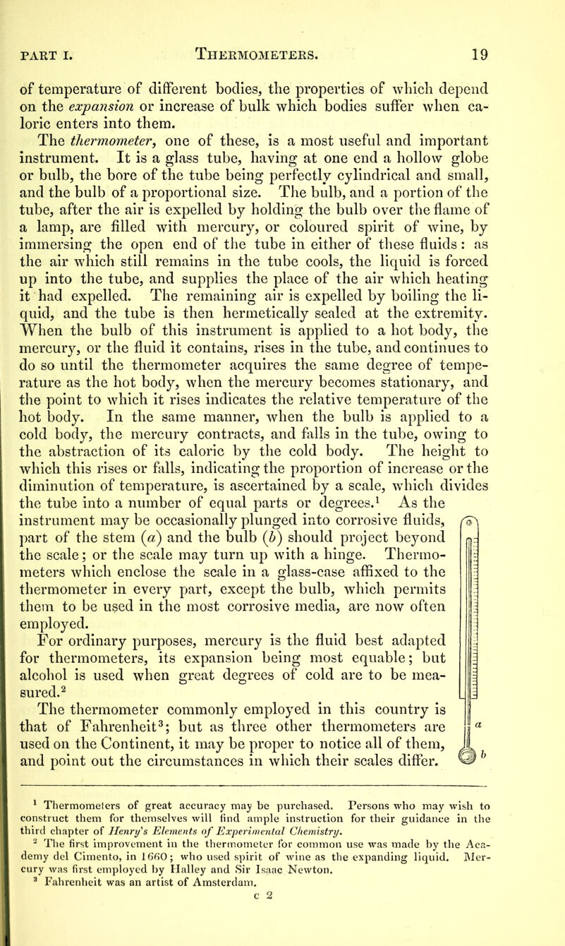 of temperature of different bodies, tlie properties of which depend on the expansion or increase of bulk which bodies suffer when ca- loric enters into them. The thermometer, one of these, is a most useful and important instrument. It is a glass tube, having at one end a hollow globe or bulb, the bore of the tube being perfectly cylindrical and small, and the bulb of a proportional size. The bulb, and a portion of the tube, after the air is expelled by holding the bulb over the flame of a lamp, are filled with mercury, or coloured spirit of wine, by immersing the open end of the tube in either of these fluids: as the air which still remains in the tube cools, the liquid is forced up into the tube, and supplies the place of the air which heating it had expelled. The remaining air is expelled by boiling the li- quid, and the tube is then hermetically sealed at the extremity. When the bulb of this instrument is applied to a hot body, the mercury, or the fluid it contains, rises in the tube, and continues to do so until the thermometer acquires the same degree of tempe- rature as the hot body, when the mercury becomes stationary, and the point to which it rises indicates the relative temperature of the hot body. In the same manner, when the bulb is applied to a cold body, the mercury contracts, and falls in the tube, owing to the abstraction of its caloric by the cold body. The height to which this rises or falls, indicating the proportion of increase or the diminution of temperature, is ascertained by a scale, which divides the tube into a number of equal parts or degrees.1 As the instrument may be occasionally plunged into corrosive fluids, part of the stem (a) and the bulb (b) should project beyond the scale; or the scale may turn up with a hinge. Thermo- meters which enclose the scale in a glass-case affixed to the thermometer in every part, except the bulb, which permits them to be used in the most corrosive media, are now often employed. For ordinary purposes, mercury is the fluid best adapted for thermometers, its expansion being most equable; but alcohol is used when great degrees of cold are to be mea- sured.2 The thermometer commonly employed in this country is that of Fahrenheit3; but as three other thermometers are used on the Continent, it may be proper to notice all of them, and point out the circumstances in which their scales differ. 1 Thermometers of great accuracy may be purchased. Persons who may wish to construct them for themselves will find ample instruction for their guidance in the third chapter of Henry's Elements of Experimental Chemistry. 2 The first improvement in the thermometer for common use was made by the Aca- demy del Cimento, in 1660; who used spirit of wine as the expanding liquid. Mer- cury was first employed by Halley and Sir Isaac Newton. 3 Fahrenheit was an artist of Amsterdam.