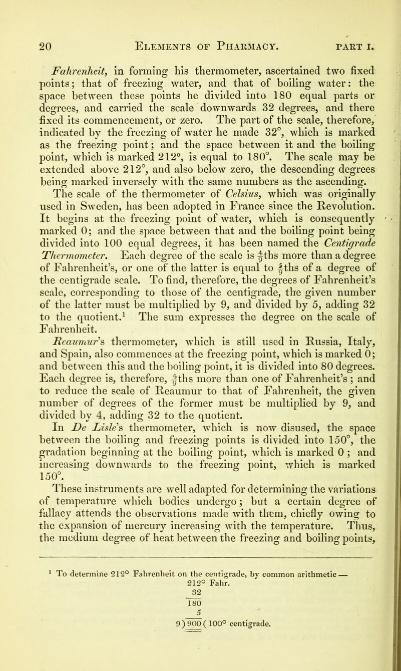 Fahrenheit, in forming his thermometer, ascertained two fixed points; that of freezing water, and that of boiling water: the space between these points he divided into 180 equal parts or degrees, and carried the scale downwards 32 degrees, and there fixed its commencement, or zero. The part of the scale, therefore, indicated by the freezing of water he made 32°, which is marked as the freezing point; and the space between it and the boiling point, which is marked 212°, is equal to 180°. The scale may be extended above 212°, and also below zero, the descending degrees being marked inversely with the same numbers as the ascending. The scale of the thermometer of Celsius, which was originally used in Sweden, has been adopted in France since the Revolution. It begins at the freezing point of water, which is consequently • marked 0; and the space between that and the boiling point being divided into 100 equal degrees, it has been named the Centigrade Thermometer, Each degree of the scale is -|ths more than a degree of Fahrenheit’s, or one of the latter is equal to |-ths of a degree of the centigrade scale. To find, therefore, the degrees of Fahrenheit’s scale, corresponding to those of the centigrade, the given number of the latter must be multiplied by 9, and divided by 5, adding 32 to the quotient.1 The sum expresses the degree on the scale of Fahrenheit. Reaumur's thermometer, which is still used in Russia, Italy, and Spain, also commences at the freezing point, which is marked 0; and between this and the boiling point, it is divided into 80 degrees. Each degree is, therefore, -|ths more than one of Fahrenheit’s ; and to reduce the scale of Reaumur to that of Fahrenheit, the given number of degrees of the former must be multiplied by 9, and divided by 4, adding 32 to the quotient. In De Lisle's thermometer, which is now disused, the space between the boiling and freezing points is divided into 150°, the gradation beginning at the boiling point, which is marked 0 ; and increasing downwards to the freezing point, which is marked 150°. These instruments are well adapted for determining the variations of temperature which bodies undergo; but a certain degree of fallacy attends the observations made with them, chiefly owing to the expansion of mercury increasing with the temperature. Thus, the medium degree of heat between the freezing and boiling points, 1 To determine 212° Fahrenheit on the centigrade, by common arithmetic — 212° Fahr. 32 180 5 9 ) 900 ( 100° centigrade.