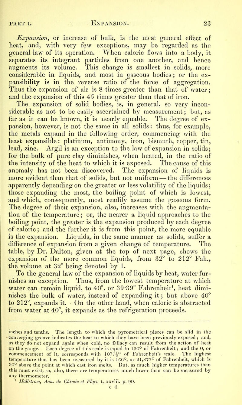 Expansion, or increase of bulk, is the most general effect of heat, and, with very few exceptions, may be regarded as the general law of its operation. When caloric flows into a body, it separates its integrant particles from one another, and hence augments its volume. This change is smallest in solids, more considerable in liquids, and most in gaseous bodies; or the ex- pansibility is in the reverse ratio of the force of aggregation. Thus the expansion of air is 8 times greater than that of water; and the expansion of this 45 times greater than that of iron. The expansion of solid bodies, is, in general, so very incon- siderable as not to be easily ascertained by measurement; but, as far as it can be known, it is nearly equable. The degree of ex- pansion, however, is not the same in all solids: thus, for example, the metals expand in the following order, commencing with the least expansible: platinum, antimony, iron, bismuth, copper, tin, lead, zinc. Argil is an exception to the law of expansion in solids; for the bulk of pure clay diminishes, when heated, in the ratio of the intensity of the heat to which it is exposed. The cause of this anomaly has not been discovered. The expansion of liquids is more evident than that of solids, but not uniform — the differences apparently depending on the greater or less volatility of the liquids; those expanding the most, the boiling point of which is lowest, and which, consequently, most readily assume the gaseous form. The degree of their expansion, also, increases with the augmenta- tion of the temperature; or, the nearer a liquid approaches to the boiling point, the greater is the expansion produced by each degree of caloric; and the further it is from this point, the more equable is the expansion. Liquids, in the same manner as solids, suffer a difference of expansion from a given change of temperature. The table, by Dr. Dalton, given at the top of next page, shows the expansion of, the more common liquids, from 32° to 212° Fah., the volume at 32° being denoted by 1. To the general law of the expansion of liquids by heat, water fur- nishes an exception. Thus, from the lowest temperature at which water can remain liquid, to 40°, or 39*39° Fahrenheit1, heat dimi- nishes the bulk of water, instead of expanding it; but above 40° to 212°, expands it. On the other hand, when caloric is abstracted from water at 40°, it expands as the refrigeration proceeds. inches and tenths. The length to which the pyrometrical pieces can be slid in the - converging groove indicates the heat to which they have been previously exposed ; and, as they do not expand again when cold, no fallacy can result from the action of heat on the gauge. Each degree of this scale is equal to 130° of Fahrenheit; and the 0, or commencement of it, corresponds with 1077|-0 of Fahrenheit’s scale. The highest temperature that has been measured by it is 160°, or 21,877° of Fahrenheit, which is 30° above the point at which cast iron melts. But, as much higher temperatures than this must exist, so, also, there are temperatures much lower than can be measured by any thermometer. 1 Hallstrom, Ann. de Chimie et P/iys. t. xxviii. p. 90. c 4