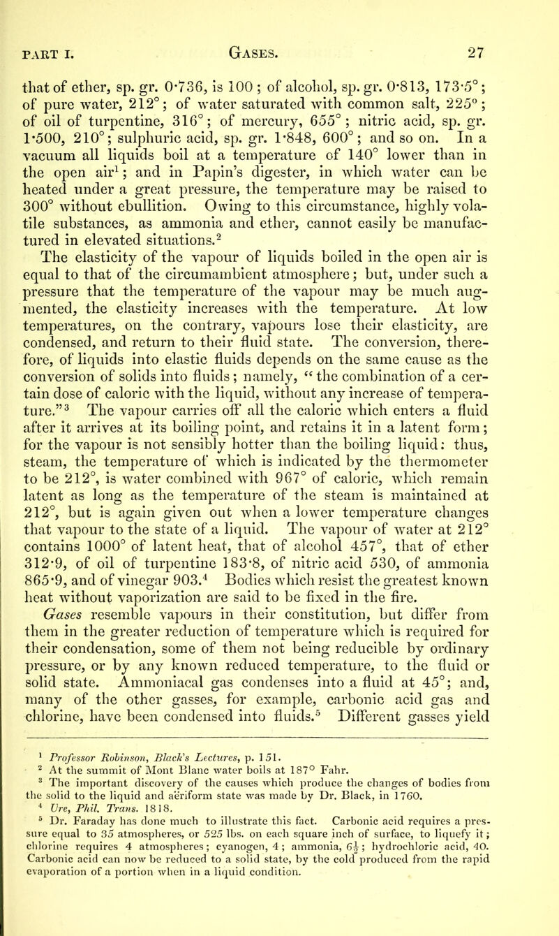 that of ether, sp. gr. 0*736, is 100 ; of alcohol, sp. gr. 0*813, 173*5°; of pure water, 212°; of water saturated with common salt, 225°; of oil of turpentine, 316°; of mercury, 655°; nitric acid, sp. gr. 1*500, 210°; sulphuric acid, sp. gr. 1*848, 600°; and so on. In a vacuum all liquids boil at a temperature of 140° lower than in the open air1; and in Papin’s digester, in which water can be heated under a great pressure, the temperature may be raised to 300° without ebullition. Owing to this circumstance, highly vola- tile substances, as ammonia and ether, cannot easily be manufac- tured in elevated situations.2 The elasticity of the vapour of liquids boiled in the open air is equal to that of the circumambient atmosphere; but, under such a pressure that the temperature of the vapour may be much aug- mented, the elasticity increases with the temperature. At low temperatures, on the contrary, vapours lose their elasticity, are condensed, and return to their fluid state. The conversion, there- fore, of liquids into elastic fluids depends on the same cause as the conversion of solids into fluids; namely, “the combination of a cer- tain dose of caloric with the liquid, without any increase of tempera- ture.”3 The vapour carries off all the caloric which enters a fluid after it arrives at its boiling point, and retains it in a latent form; for the vapour is not sensibly hotter than the boiling liquid: thus, steam, the temperature of which is indicated by the thermometer to be 212°, is water combined with 967° of caloric, which remain latent as long as the temperature of the steam is maintained at 212°, but is again given out when a lower temperature changes that vapour to the state of a liquid. The vapour of water at 212° contains 1000° of latent heat, that of alcohol 457°, that of ether 312*9, of oil of turpentine 183*8, of nitric acid 530, of ammonia 865*9, and of vinegar 903.4 Bodies which resist the greatest known heat wdthout vaporization are said to be fixed in the fire. Gases resemble vapours in their constitution, but differ from them in the greater reduction of temperature which is required for their condensation, some of them not being reducible by ordinary pressure, or by any known reduced temperature, to the fluid or solid state. Ammoniacal gas condenses into a fluid at 45°; and, many of the other gasses, for example, carbonic acid gas and chlorine, have been condensed into fluids.5 Different gasses yield 1 Professor Robinson, Black's Lectures, p. 151. 2 At the summit of Mont Blanc water boils at 187° Fahr. 3 The important discovery of the causes which produce the changes of bodies from the solid to the liquid and aeriform state was made by Dr. Black, in 1760. 4 JJre, Phil. Trans. 1818. 5 Dr. Faraday has done much to illustrate this fact. Carbonic acid requires a pres- sure equal to 35 atmospheres, or 525 lbs. on each square inch of surface, to liquefy it; chlorine requires 4 atmospheres; cyanogen, 4; ammonia, 6^; hydrochloric acid, 40. Carbonic acid can now be reduced to a solid state, by the cold produced from the rapid evaporation of a portion when in a liquid condition.