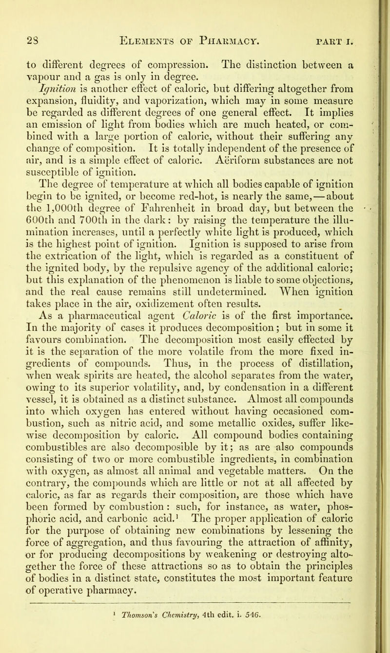 to different degrees of compression. The distinction between a vapour and a gas is only in degree. Ignition is another effect of caloric, but differing altogether from expansion, fluidity, and vaporization, which may in some measure be regarded as different degrees of one general effect. It implies an emission of light from bodies which are much heated, or com- bined with a large portion of caloric, without their suffering any change of composition. It is totally independent of the presence of air, and is a simple effect of caloric. Aeriform substances are not susceptible of ignition. The degree of temperature at which all bodies capable of ignition begin to be ignited, or become red-hot, is nearly the same,—about the 1,000th degree of Fahrenheit in broad day, but between the 600th and 700th in the dark: by raising the temperature the illu- mination increases, until a perfectly white light is produced, which is the highest point of ignition. Ignition is supposed to arise from the extrication of the light, which is regarded as a constituent of the ignited body, by the repulsive agency of the additional caloric; but this explanation of the phenomenon is liable to some objections, and the real cause remains still undetermined. When ignition takes place in the air, oxidizement often results. As a pharmaceutical agent Caloric is of the first importance. In the majority of cases it produces decomposition; but in some it favours combination. The decomposition most easily effected by it is the separation of the more volatile from the more fixed in- gredients of compounds. Thus, in the process of distillation, when weak spirits are heated, the alcohol separates from the water, owing to its superior volatility, and, by condensation in a different vessel, it is obtained as a distinct substance. Almost all compounds into which oxygen has entered without having occasioned com- bustion, such as nitric acid, and some metallic oxides, suffer like- wise decomposition by caloric. All compound bodies containing combustibles are also decomposible by it; as are also compounds consisting of two or more combustible ingredients, in combination with oxygen, as almost all animal and vegetable matters. On the contrary, the compounds which are little or not at all affected by caloric, as far as regards their composition, are those which have been formed by combustion : such, for instance, as water, phos- phoric acid, and carbonic acid.1 The proper application of caloric for the purpose of obtaining new combinations by lessening the force of aggregation, and thus favouring the attraction of affinity, or for producing decompositions by weakening or destroying alto- gether the force of these attractions so as to obtain the principles of bodies in a distinct state, constitutes the most important feature of operative pharmacy. Thomson's Chemistry, 4th edit. i. 546.