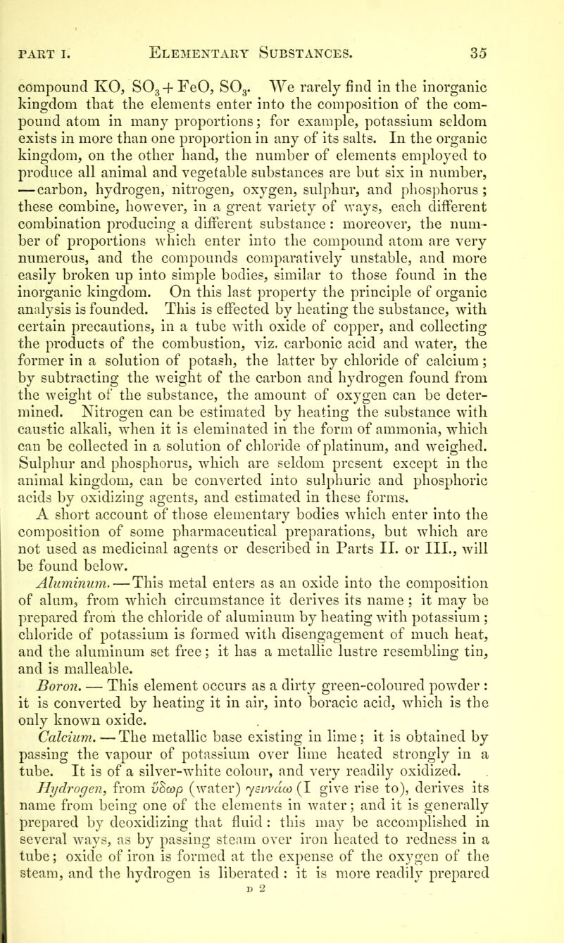 compound KO, S03-f FeO, S03. We rarely find in the inorganic kingdom that the elements enter into the composition of the com- pound atom in many proportions; for example, potassium seldom exists in more than one proportion in any of its salts. In the organic kingdom, on the other hand, the number of elements employed to produce all animal and vegetable substances are but six in number, — carbon, hydrogen, nitrogen, oxygen, sulphur, and phosphorus; these combine, however, in a great variety of ways, each different combination producing a different substance : moreover, the num- ber of proportions which enter into the compound atom are very numerous, and the compounds comparatively unstable, and more easily broken up into simple bodies, similar to those found in the inorganic kingdom. On this last property the principle of organic analysis is founded. This is effected by heating the substance, with certain precautions, in a tube with oxide of copper, and collecting the products of the combustion, viz. carbonic acid and water, the former in a solution of potash, the latter by chloride of calcium; by subtracting the weight of the carbon and hydrogen found from the weight of the substance, the amount of oxygen can be deter- mined. Nitrogen can be estimated by heating the substance with caustic alkali, when it is eleminated in the form of ammonia, which can be collected in a solution of chloride of platinum, and weighed. Sulphur and phosphorus, which are seldom present except in the animal kingdom, can be converted into sulphuric and phosphoric acids by oxidizing agents, and estimated in these forms. A short account of those elementary bodies which enter into the composition of some pharmaceutical preparations, but which are not used as medicinal agents or described in Parts II. or III., will be found below. Aluminum. — This metal enters as an oxide into the composition of alum, from which circumstance it derives its name ; it may be prepared from the chloride of aluminum by heating with potassium ; chloride of potassium is formed with disengagement of much heat, and the aluminum set free; it has a metallic lustre resembling tin, and is malleable. Boron. — This element occurs as a dirty green-coloured powder : it is converted by heating it in air, into boracic acid, which is the only known oxide. Calcium.—The metallic base existing in lime; it is obtained by passing the vapour of potassium over lime heated strongly in a tube. It is of a silver-white colour, and very readily oxidized. Hydrogen, from vEcop (water) 7swaco (I give rise to), derives its name from being one of the elements in water; and it is generally prepared by deoxidizing that fluid : this may be accomplished in several ways, as by passing steam over iron heated to redness in a tube; oxide of iron is formed at the expense of the oxygen of the steam, and the hydrogen is liberated : it is more readily prepared