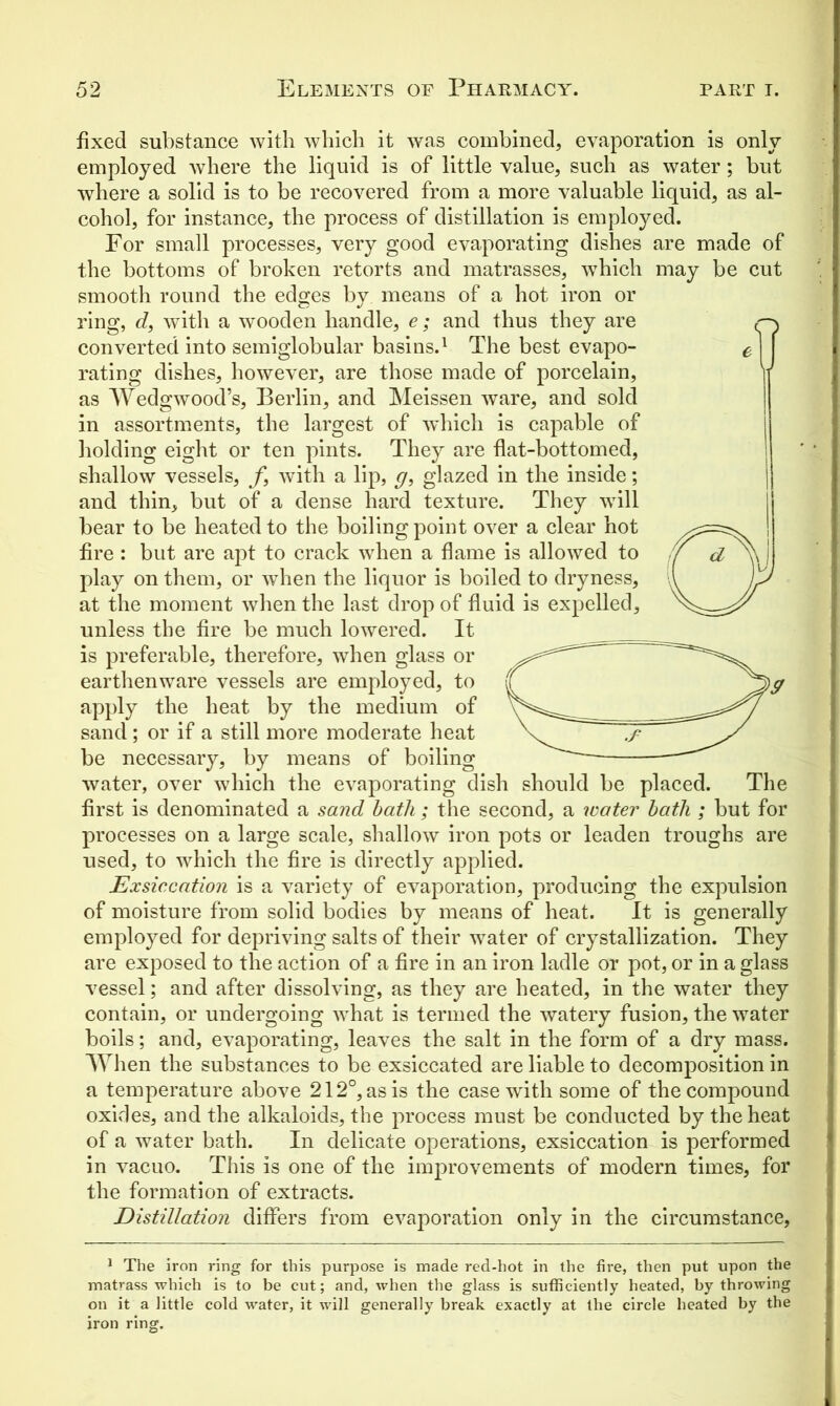 fixed substance with which it was combined, evaporation is only employed where the liquid is of little value, such as water; but where a solid is to be recovered from a more valuable liquid, as al- cohol, for instance, the process of distillation is employed. For small processes, very good evaporating dishes are made of the bottoms of broken retorts and matrasses, which may be cut smooth round the edges by means of a hot iron or ring, d, with a wooden handle, e; and thus they are converted into semiglobular basins.1 The best evapo- rating dishes, however, are those made of porcelain, as Wedgwood’s, Berlin, and Meissen ware, and sold in assortments, the largest of which is capable of holding eight or ten pints. They are flat-bottomed, shallow vessels, f, with a lip, g, glazed in the inside; and thin, but of a dense hard texture. They will bear to be heated to the boiling point over a clear hot fire: but are apt to crack when a flame is allowed to play on them, or when the liquor is boiled to dryness, at the moment when the last drop of fluid is expelled, unless the fire be much lowered. It is preferable, therefore, when glass or earthenware vessels are employed, to apply the heat by the medium of sand ; or if a still more moderate heat be necessary, by means of boiling water, over which the evaporating dish should be placed. The first is denominated a sand bath ; the second, a water bath ; but for processes on a large scale, shallow iron pots or leaden troughs are used, to which the fire is directly applied. Exsiccation is a variety of evaporation, producing the expulsion of moisture from solid bodies by means of heat. It is generally employed for depriving salts of their water of crystallization. They are exposed to the action of a fire in an iron ladle or pot, or in a glass vessel; and after dissolving, as they are heated, in the water they contain, or undergoing what is termed the watery fusion, the water boils; and, evaporating, leaves the salt in the form of a dry mass. When the substances to be exsiccated are liable to decomposition in a temperature above 212°, as is the case with some of the compound oxides, and the alkaloids, the process must be conducted by the heat of a water bath. In delicate operations, exsiccation is performed in vacuo. This is one of the improvements of modern times, for the formation of extracts. Distillation differs from evaporation only in the circumstance, 1 The iron ring for this purpose is made red-hot in the fire, then put upon the matrass which is to be cut; and, when the glass is sufficiently heated, by throwing on it a little cold water, it will generally break exactly at the circle heated by the