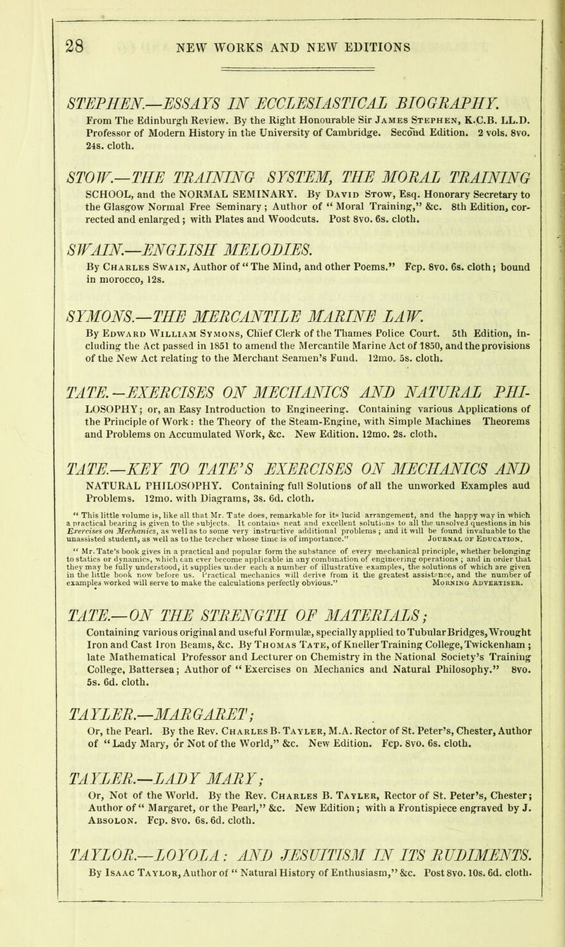 STEPHEN.—ESSAYS IN ECCLESIASTICAL BIOGRAPHY. From The Edinburgh Review. By the Right Honourable Sir James Stephen, K.C.B. LL.D. Professor of Modern History in the University of Cambridge. Second Edition. 2 vols. 8vo. 24s. cloth. STOW.—THE TRAINING SYSTEM, THE MORAL TRAINING SCHOOL, and the NORMAL SEMINARY. By David Stow, Esq. Honorary Secretary to the Glasgow Normal Free Seminary; Author of “ Moral Training,” &c. 8th Edition, cor- rected and enlarged; with Plates and Woodcuts. Post 8vo. 6s. cloth. SWAIN.—ENGLISH MELODIES. By Charles Swa in, Author of “ The Mind, and other Poems.” Fcp. 8vo. 6s. cloth; bound in morocco, 12s. SYMONS.—THE MERCANTILE MARINE LAW. By Edward William Symons, Chief Clerk of the Thames Police Court. 5th Edition, in- cluding the Act passed in 1851 to amend the Mercantile Marine Act of 1850, and the provisions of the New Act relating to the Merchant Seamen’s Fund. 12mo„ 5s. cloth. TATE. -EXERCISES ON MECHANICS AND NATURAL PHI- LOSOPHY; or, an Easy Introduction to Engineering. Containing various Applications of the Principle of Work: the Theory of the Steam-Engine, with Simple Machines Theorems and Problems on Accumulated Work, &c. New Edition. 12mo. 2s. cloth. TATE.—KEY TO TATE’S EXERCISES ON MECHANICS AND NATURAL PHILOSOPHY. Containing full Solutions of all the unworked Examples aud Problems. 12mo. with Diagrams, 3s. 6d. cloth. “ This little volume is, like all that Mr. Tate does, remarkable for its lucid arrangement, and the happy -way in which a practical bearing is given to the subjects. It contains neat and excellent solutions to all the unsolved questions in his Exercises on Mechanics, as well as to some very instructive additional problems ; and it will be found invaluable to the unassisted student, as well as to the teacher whose time is of importance.” Journal of Education. “ Mr. Tate’s book gives in a practical and popular form the substance of every mechanical principle, whether belonging to statics or dynamics, which can ever become applicable in any combination of engineering operations ; and in order that they may be fully understood, it supplies under each a number of illustrative examples, tne solutions of which are given in the little book now before us. Practical mechanics will derive from it the greatest assistance, and the number of examples worked will serve to make the calculations perfectly obvious.” Morning Advertiser. TATE.—ON THE STRENGTH OF MATERIALS; Containing various original and useful Formulae, specially applied to Tubular Bridges, Wrought Iron and Cast Iron Beams, &c. By Thomas Tate, of Kneller Training College,Twickenham ; late Mathematical Professor and Lecturer on Chemistry in the National Society’s Training College, Battersea; Author of “ Exercises on Mechanics and Natural Philosophy.” 8vo. 5s. 6d. cloth. TAYLER.—MARGARET; Or, the Pearl. By the Rev. Charles B. Tayler, M.A. Rector of St. Peter’s, Chester, Author of “Lady Mary, dr Not of the World,” &c. New Edition. Fcp. 8vo. 6s. cloth. TAYLER.—LADY MARY; Or, Not of the World. By the Rev. Charles B. Tayler, Rector of St. Peter’s, Chester; Author of “ Margaret, or the Pearl,” &c. New Edition; with a Frontispiece engraved by J. Absolon. Fcp. 8vo. 6s. 6d. cloth. TAYLOR.—LOYOLA ; AND JESUITISM IN ITS RUDIMENTS. By Isaac Taylor, Author of “ Natural History of Enthusiasm,” &c. Post 8vo. 10s. 6d. cloth.