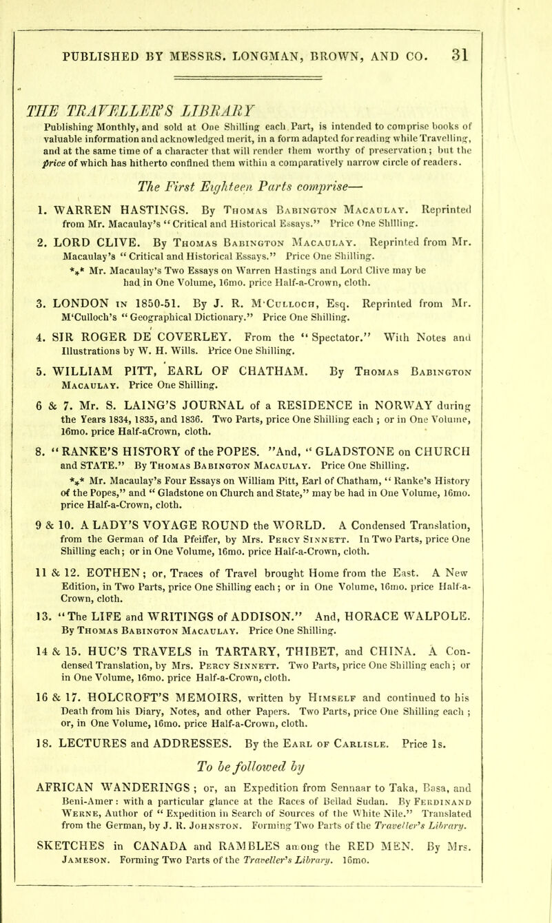 THE TRAVELLER’S LIBRARY Publishing Monthly, and sold at One Shilling each Part, is intended to comprise books of valuable information and acknowledged merit, in a form adapted for reading while Travelling, and at the same time of a character that will render them worthy of preservation ; but the price of which has hitherto confined them within a comparatively narrow circle of readers. The First Eighteen Parts comprise— 1. WARREN HASTINGS. By Thomas Babington Macaulay. Reprinted from Mr. Macaulay’s “ Critical and Historical Essays.” Price One Shilling. 2. LORD CLIVE. By Thomas Babington Macaulay. Reprinted from Mr. Macaulay’s “ Critical and Historical Essays.” Price One Shilling. *** Mr. Macaulay’s Two Essays on Warren Hastings and Lord Clive may be had in One Volume, 16mo. price Half-a-Crown, cloth. 3. LONDON in 1850-51. By J. R. M'Culloch, Esq. Reprinted from Mr. M‘Culloch’s “ Geographical Dictionary.” Price One Shilling. 4. SIR ROGER DE COVERLEY. From the “ Spectator.” With Notes and Illustrations by W. H. Wills. Price One Shilling. 5. WILLIAM PITT, EARL OF CHATHAM. By Thomas Babington Macaulay. Price One Shilling. 6 & 7. Mr. S. LAING’S JOURNAL of a RESIDENCE in NORWAY during the Years 1834, 1835, and 1836. Two Parts, price One Shilling each ; or in One Volume, l6mo. price Half-aCrown, cloth. 8. “ RANKE’S HISTORY of the POPES. ’’And, “ GLADSTONE on CHURCH and STATE.” By Thomas Babington Macaulay. Price One Shilling. *** Mr. Macaulay’s Four Essays on William Pitt, Earl of Chatham, “ Ranke’s History of the Popes,” and “ Gladstone on Church and State,” maybe had in One Volume, l6mo. price Half-a-Crown, cloth. 9 & 10. A LADY’S VOYAGE ROUND the WORLD. A Condensed Translation, from the German of Ida Pfeiffer, by Mrs. Percy Sinnett. In Two Parts, price One Shilling each; or in One Volume, l6mo. price Half-a-Crown, cloth. 11 & 12. EOTHEN; or, Traces of Travel brought Home from the East. A New Edition, in Two Parts, price One Shilling each; or in One Volume, 16mo. price Half-a- Crown, cloth. 13. “The LIFE and WRITINGS of ADDISON.” And, HORACE WALPOLE. By Thomas Babington Macaulay. Price One Shilling. 14 & 15. HUC’S TRAVELS in TARTARY, THIBET, and CHINA. A Con- densed Translation, by Mrs. Percy Sinnett. Two Parts, price One Shilling each; or in One Volume, l6mo. price Half-a-Crown, cloth. 16 & 17. HOLCROFT’S MEMOIRS, written by Himself and continued to his Death from his Diary, Notes, and other Papers. Two Parts, price One Shilling each ; or, in One Volume, l6mo. price Half-a-Crown, cloth. 18. LECTURES and ADDRESSES. By the Earl of Carlisle. Price Is. To he followed by AFRICAN WrANDERINGS ; or, an Expedition from Sennaar to Taka, Basa, and Beni-Amer: with a particular glance at the Races of Bellad Sudan. By Ferdinand Werne, Author of “ Expedition in Search of Sources of the White Nile.” Translated from the German, by J. R. Johnston. Forming Two Parts of the Traveller’s Library. SKETCHES in CANADA and RAMBLES among the RED MEN. By Mrs. Jameson. Forming Two Parts of the Traveller’s Library. 16mo.
