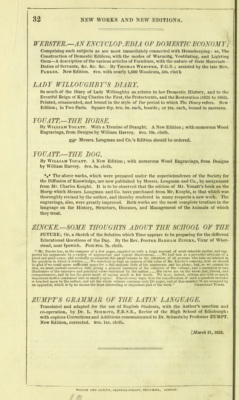 WEBSTER.—AN ENCYCLOPAEDIA OF DOMESTIC ECONOMY; Comprising such subjects as are most immediately connected with Housekeeping: as, The Construction of Domestic Edifices, with the modes of Warmiitg, Ventilating, and Lighting them—A description of the various articles of Furniture, with the nature of their Materials— Duties of Servants, &c. &c. &c. By Thomas Webster, F.G.S.; assisted by the late Mrs. Parkes. New Edition. 8vo. with nearly 1,000 Woodcuts, 50s. cloth LALY WILLOUGHBY’S LI ARY. So much of the Diary of Lady Willoughby as relates to her Domestic History, and to the Eventful Reign of King Charles the First, the Protectorate, and the Restoration (1635 to 1663). Printed, ornamented, and bound in the style of the period to which The Diary refers. New Edition; in Two Parts. Square fcp. 8vo. 8s. each, boards; or 18s. each, bound in morocco. YOU A TT.—TIIE HORSE. By William Youatt. With a Treatise of Draught. A New Edition ; with numerous Wood Engravings, from Designs by William Harvey. 8vo. 10s. cloth. Messrs. Longman and Co.’s Edition should be ordered. YOUATT.—THE LOG. By William Youatt. A New Edition; with numerous Wood Engravings, from Designs by William Harvey. 8vo. 6s. cloth. *** The above works, which were prepared under the superintendence of the Society for the Diffusion of Knowledge, are now published by Messrs. Longman and Co., by assignment from Mr. Charles Knight. It is to be observed that the edition of Mr. Youatt’s book on the Hors.e which Messrs. Longman and Co. have purchased from Mr. Knight, is that which was thoroughly revised by the author, and thereby rendered in many respects a new work. The engravings, also, were greatly improved. Both works are the most complete treatises in the language on the History, Structure, Diseases, and Management of the Animals of which they treat. ZINCKE.—SOME THOUGHTS ABOUT THE SCHOOL OF TIIE FUTURE; Or, a Sketch of the Solution which Time appears to be preparing for the different Educational Questions of the Day. By the Rev. Foster Barham Zincke, Vicar of Wher- stead, near Ipswich. Post 8vo. 7s. cloth. “ Mr. Zincke has, in the compass of a few pages, supplied us with a large amount of most valuable matter, and sup- ported his arguments by a variety of appropriate and cogent illustrations We hail him as a powerful advocate of a great and good cause, and cordially recommend this small volume to the attention of all persons who take an interest in the question to which it relates We entertain so high an opinion of the value of Mr. Zincke’s remarks, that we should be glad if we could spare sufficient space for a full analysis both of his arguments and his plans; but, as we cannot do this, we must content ourselves with giving a general summary of the contents of the volume, and a quotation or two illustrative of the extensive and practical views embraced by the author His views are on the whole just, liberal, and comprehensive, and he has the great merit of saying much in few words. We have, indeed, seldom met with so much important matter condensed into so small a space. Almost every topic that the consideration of such a question includes is touched upon by the author, and yet the whole volume contains only 23d pages, and of this number 76 are occupied by an appendix, which is by no means the least interesting or important part of the work.” Christian Times. ZUMBTS GRAMMAR OF THE LATIN LANGUAGE. Translated and adapted for the use of English Students, with the Author’s sanction and co-operation, by Dr. L. Schmitz, F.R.S.E., Rector of the High School of Edinburgh: with copious Corrections and Additions communicated to Dr. Schmitz by Professor ZUMPT. New Edition, corrected. 8vo. 14s. cloth. [March 31, 1852. tVItSON AND OGILVT, SKINNER STREET, SNOWHILL, lONDON. m