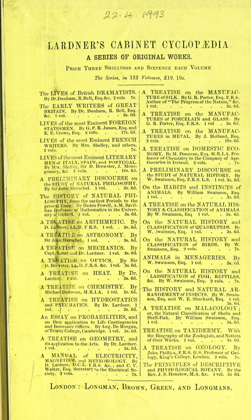 1+ i*M3 LARDNER’S CABINET CYCLOPEDIA. A SERIES OF ORIGINAL WORKS. The EARLY WRITERS of GREAT j BRITAIN. By Dr. Dunham, R. Bell, Esq. &c. I vol. 6d. > LIVES of the most Eminent FOREIGN j S TATESMEN. By G. P. R. James, Esq. and ; E. E. Crowe, Esq. 5 vols. . . 17s. 6d. \ LIVES of the most Eminent FRENCH \ WRITERS. By Mrs. Shelley, and others. ; 2 vols 7s. > LIVES of the most Eminent LITERARY > MEN of ITALY, SPAIN, and PORTUGAL. \ By Mrs. Shelley, Sir D. Brewster, J. Mont- > gomery, &c. 3 vols. . . . 10s. 6d. . A PRELIMINARY DISCOURSE on \ the S'fUDY of NATURAL PHILOSOPHY. J By Sir John Herschel. 1vol. . 3s. 6d. 5 The HISTORY of NATURAL PHI- \ LOSOPHY, from the earliest Periods to the <, present Time. By Baden Powell, A.M. Savil- < lian H'ofessor of Mathematics in the Univer- i sity of Oxford. J vol. . . . 3s. 6d. ? A THEAtise 011 ARITHMETIC. By \ D. Lafrlner, LL.D. F.R.S. 1vol. . 3s. 6d. A TREATISE on ASTRONOMY. By j Sir Jqbn Herschel. 1 vol. . . 3s. 6d. \ A TREATISE on MECHANICS. By \ Capt Jjtater and Dr. Lardner. 1 vol. 3s. 6d. \ A TbSaTISE on OPTICS. By Sir D. BreVster, LL.D. F.R.S. &c. 1vol. 3s.6d. < A TREATISE on HEAT. By Dr. Lardne^. 1 vol 3s. 6d. < A TREATISE on CHEMISTRY. By \ Michael Donovan, M.R.I. A. 1vol. 3s. 6d. < A TREATISE on HYDROSTATICS \ and PNEUMATICS. By Dr. Lardner. 1 vol. .j 3s. 6d. An ESSAY on PROBABILITIES, and \ on their application to Life Contingencies ? and Insurance Offices. By Aug. De Morgan, > of Trinity College, Cambridge. 1vol. 3s. 6d. 5 A TREATISE on GEOMETRY, and j its application to the Arts. By Dr. Lardner. $ 1 vol. 3s. 6d. ? A MANUAL of ELECTRICITY, MAGNETISM, and METEOROLOGY. By > D. Lardner, D.C.L. F.R.S. &c.; and C. V. I Walker, Esq. Secretary t0 the Electrical So- j ciety. 2 vols. . . . . . 7s. > TUREofSILK. By G.R. Porter, Esq. F.R.S. Author of “The Progress of the Nation,” &c. 1 vol. 3s. 6d. A TREATISE on the MANUFAC- TURES of PORCELAIN and GLASS. By G. R. Porter, Esq. F.R.S. 1 vol . 3s. 6ri. A TREATISE on the MANUFAC- TURES in METAL. By J. Holland, Esq. 3 vols 10s. 6d. A TREATISE on DOMESTIC ECO- NOMY. By M. Donovan, Esq. M.R.I.A. Pro- fessor of Chemistry to the Company of Apo- thecaries in Ireland. 2 vols. . . 7s. A PRELIMINARY DISCOURSE on the STUDY of NATURAL HISTORY. By W. Swainson, Esq. F.R.S. L.S. 1 vol. 3s. 6d. On the HABITS and INSTINCTS of ANIMALS. By William Swainson, Esq. 1 vol 3s. 6d. A TREATISE on the NATURAL HIS- TORY & CLASSIFICATION of ANIMALS. By W. Swainson, Esq 1 vol. . 3s. 6d. On the NATURAL HISTORY and CLASSIFICATION of QUADRUPEDS. By W. Swainson, Esq. 1 vol. . .3s. 6d. On the NATURAL HISTORY and CLASSIFICATION of BIRDS. By W. Swainson, Esq. 2 vols. . . .7s. ANIMALS in MENAGERIES. By W. Swainson, Esq. 1 vol. . . 3s. 6d. On the NATURAL HISTORY and - LASSIFICATION of FISH, REPTILES, &c. By W. Swainson, Esq. 2 vols. . 7s. The HISTORY and NATURAL AR- RANGEMENT of INSECTS. By W. Swain- son, Esq. and W. E. Shuckard, Esq. 1 vol. 3s. 6d. A TREATISE on MALACOLOGY; or, the Natural Classification of Shells and ShelT-Fish. By William Swainson, Esq. 1 vol. 3s. 6d. TREATISE on TAXIDERMY. With the Biography of the Zoologists, and Notices of their Works. 1 vol. . . .3s. 6d. A TREATISE on GEOLOGY. By John Phillips, F.R.S. G.S. Professor of Geo- logy, King’s College, London. 2 vols. 7s. The PRINCIPLES of DESCRIPTIVE and PHYSIOLOGICAL BOTANY. By the Rev. J. S. Henslow, M.A. &c. 1 vol. 3s 6d. Price Three Shillings and Sixpence each Volume The Series, in 132 Volumes, £19. 195. The LIVES of British DRAMATISTS, j A TREATISE on the MANUFAC- By Dr.Dunliam, R.Bell, Esq.&c. 2 vols. 7s. \ London : Longman, Brown, Green, and Longmans.