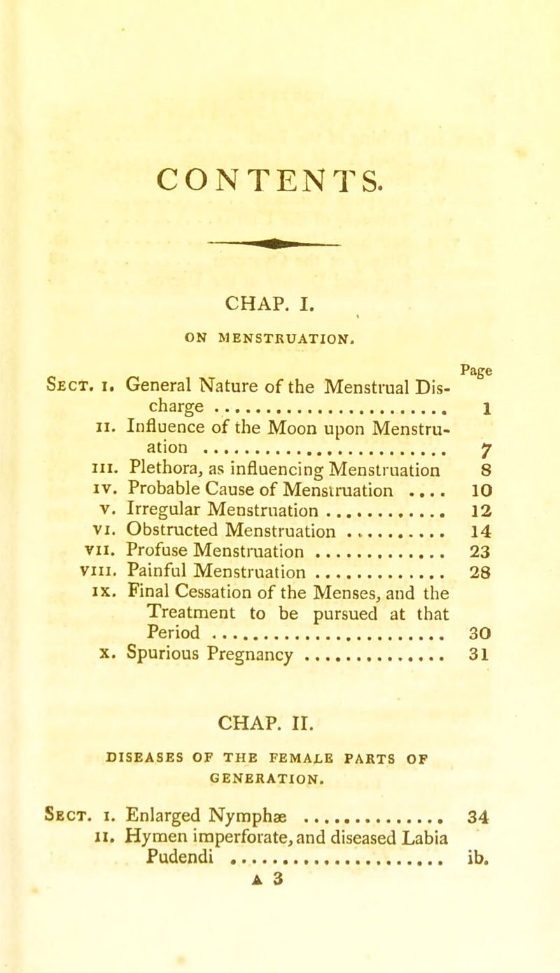 CONTENTS. CHAP. I. ON MENSTRUATION. Page Sect. i. General Nature of the Menstrual Dis- charge 1 II. Influence of the Moon upon Menstru- ation 7 in. Plethora, as influencing Menstruation 8 IV. Probable Cause of Mensiruation .... 10 V. Irregular Menstruation 12 VI. Obstructed Menstruation 14 VII. Profuse Menstruation 23 vni. Painful Menstruation 28 IX. Final Cessation of the Menses, and the Treatment to be pursued at that Period 30 X. Spurious Pregnancy 31 CHAP. II. DISEASES OF THE FEMALE PARTS OF GENERATION. Sect. i. Enlarged Nymphae 34 11. Hymen imperforate, and diseased Labia Pudendi ib. A 3