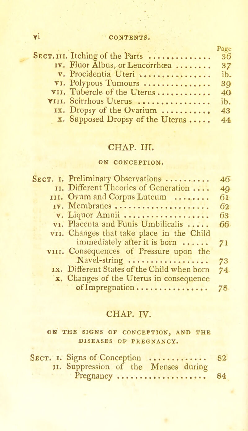 Page Sect. III. Itching of the Parts 36 IV. Fluor Albus, or LeucorrhcEa 3/ V. Procidentia Uteri ib. VI. Polypous Tumours 3Q VII. Tubercle of the Uterus 40 VIII. Scirrhous Uterus ib. IX. Dropsy of the Ovarium 43 X. Supposed Dropsy of the Uterus 44 CHAP. nr. ON CONCEPTION. Sect. i. Preliminary Observations 46 II. Different Theories of Generation .... 4Q III. Ovum and Corpus Luteum ........ 6l IV. Membranes 62 V, Liquor Amnii 63 VI. Placenta and Funis Umbilicalis 66 VII. Changes that take place in the Child immediately after it is born 71 VIII. Consequences of Pressure upon the Navel-string 73 IX. Different States of the Child when born 74. X, Changes of the Uterus in consequence of Impregnation 78 CHAP. IV. ON THE SIGNS OF CONCEPTION, AND THE DISEASES OF PREGNANCY. Sect. i. Signs of Conception 82 ji. Suppression of the Menses during Pregnancy 84