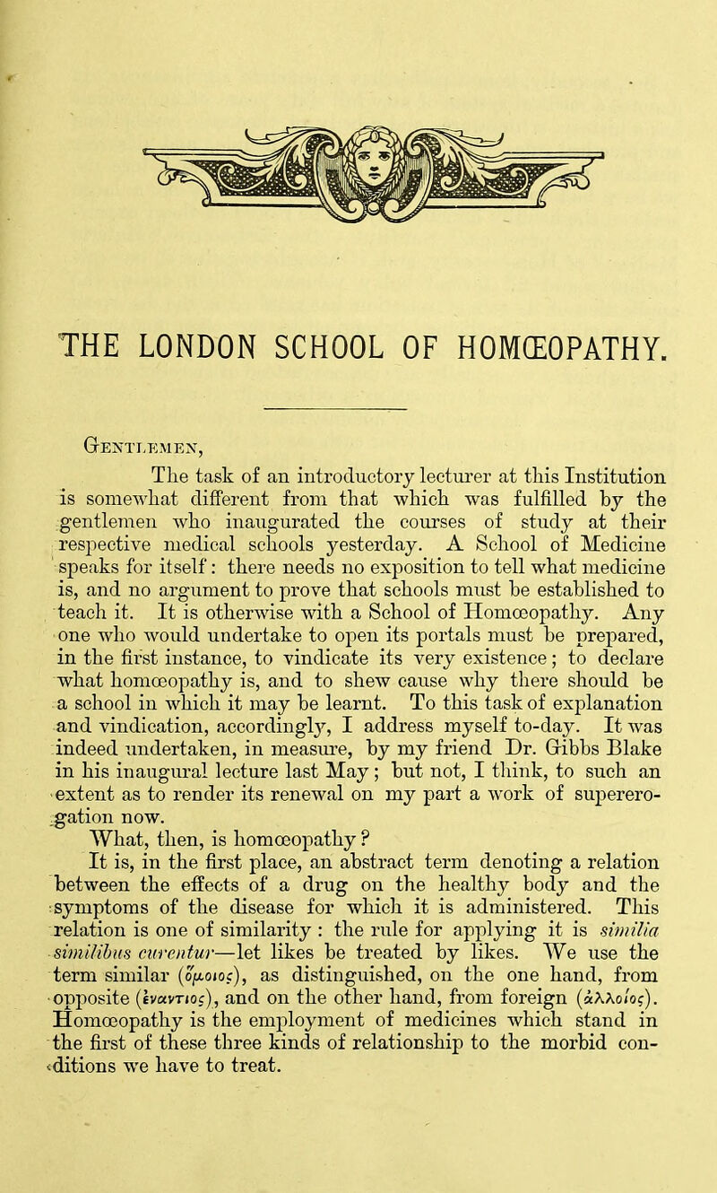 THE LONDON SCHOOL OF HOMCEOPATHY. GEjS'TLEMEN, The task of an introductory lecturer at this Institution is somoA^'hat different from that which was fulfilled hy the gentlemen who inaugurated the courses of study at their respective medical schools yesterday. A School of Medicine speaks for itself: there needs no exposition to tell what medicine is, and no argument to prove that schools must he established to teach it. It is otherwise with a School of Homoeopathy. Any ■one who would undertake to open its portals must be prepared, in the first instance, to vindicate its very existence; to declare what homoeopathy is, and to shew cause why there should be a school in which it may be learnt. To this task of explanation and vindication, accordingl}^, I address myself to-day. It was indeed undertaken, in measxu'e, by my friend Dr. Gribbs Blake in his inaugural lecture last May; but not, I think, to such an ■extent as to render its renewal on my part a work of suj)erero- ,gation now. What, then, is homoeopathy ? It is, in the first place, an abstract term denoting a relation between the effects of a drug on the healthy body and the symptoms of the disease for which it is administered. This relation is one of similarity : the rule for applying it is similia ■ simUihus ctirentur—let likes be treated by likes. We use the term similar {oixqioc), as distinguished, on the one hand, from ■opposite (ev«vT»oc), and on the other hand, from foreign {ctWoloq). Homoeopathy is the employment of medicines which stand in the first of these three kinds of relationship to the morbid con- <ditions we have to treat.