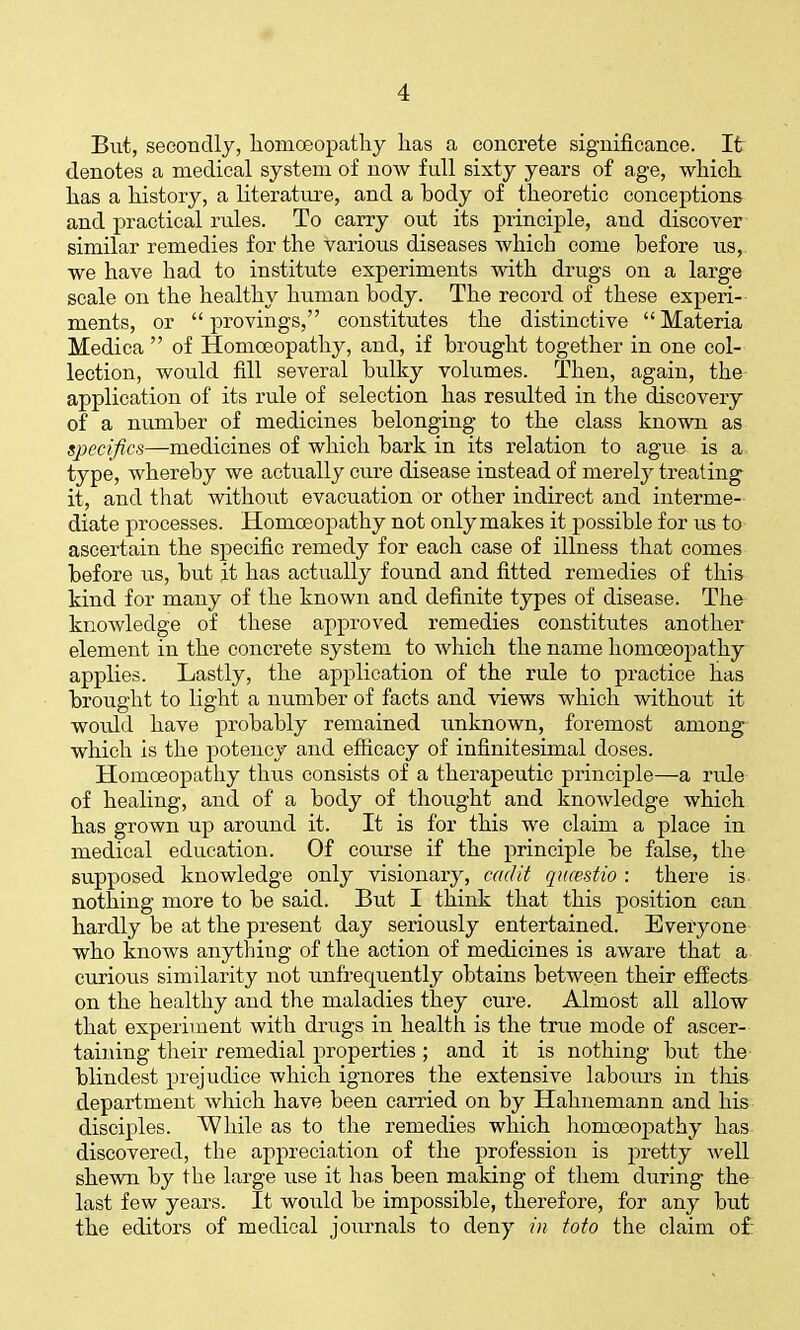 But, secondly, liomoeopathy lias a concrete significance. It denotes a medical system of now full sixty years of age, which, has a history, a literatiu-e, and a body of theoretic conceptions and practical rviles. To carry out its principle, and discover similar remedies for the various diseases which come before us, we have had to institute experiments with drugs on a large scale on the healthy human body. The record of these experi-- ments, or  provings, constitutes the distinctive  Materia Medica  of Homoeopathy, and, if brought together in one col- lection, would fill several bulky volumes. Then, again, the application of its rule of selection has resulted in the discovery of a number of medicines belonging to the class known as specifics—medicines of which bark in its relation to ague is a type, whereby we actually cure disease instead of merely treating it, and that without evacuation or other indirect and interme- diate processes. Homoeopathy not onlymakes it possible for us to ascertain the specific remedy for each case of illness that comes before us, but it has actually found and fitted remedies of this kind for many of the known and definite types of disease. The knowledge of these approved remedies constitutes another element in the concrete system to which the name homoeopathy applies. Lastly, the application of the rule to practice has brought to light a number of facts and views which without it would have probably remained unknown, foremost among which is the potency and efficacy of infinitesimal doses. Homoeopathy thus consists of a therapeutic principle—a rule of healing, and of a body of thought and knowledge which has grown up around it. It is for this we claim a place in medical education. Of course if the principle be false, the supposed knowledge only visionary, cadit qiicestio : there is nothing more to be said. But I think that this position can hardly be at the present day seriously entertained. Everyone who knows anything of the action of medicines is aware that a curious similarity not unfrequently obtains between their effects on the healthy and the maladies they cure. Almost all allow that experiment with drugs in health is the true mode of ascer- taining their remedial properties ; and it is nothing but the blindest prejudice which ignores the extensive labours in this department which have been carried on by Hahnemann and his disciples. While as to the remedies which homoeoj)athy has discovered, the appreciation of the profession is pretty well shewn by the large use it has been making of them during the last few years. It would be impossible, therefore, for any but the editors of medical journals to deny in toto the claim of: