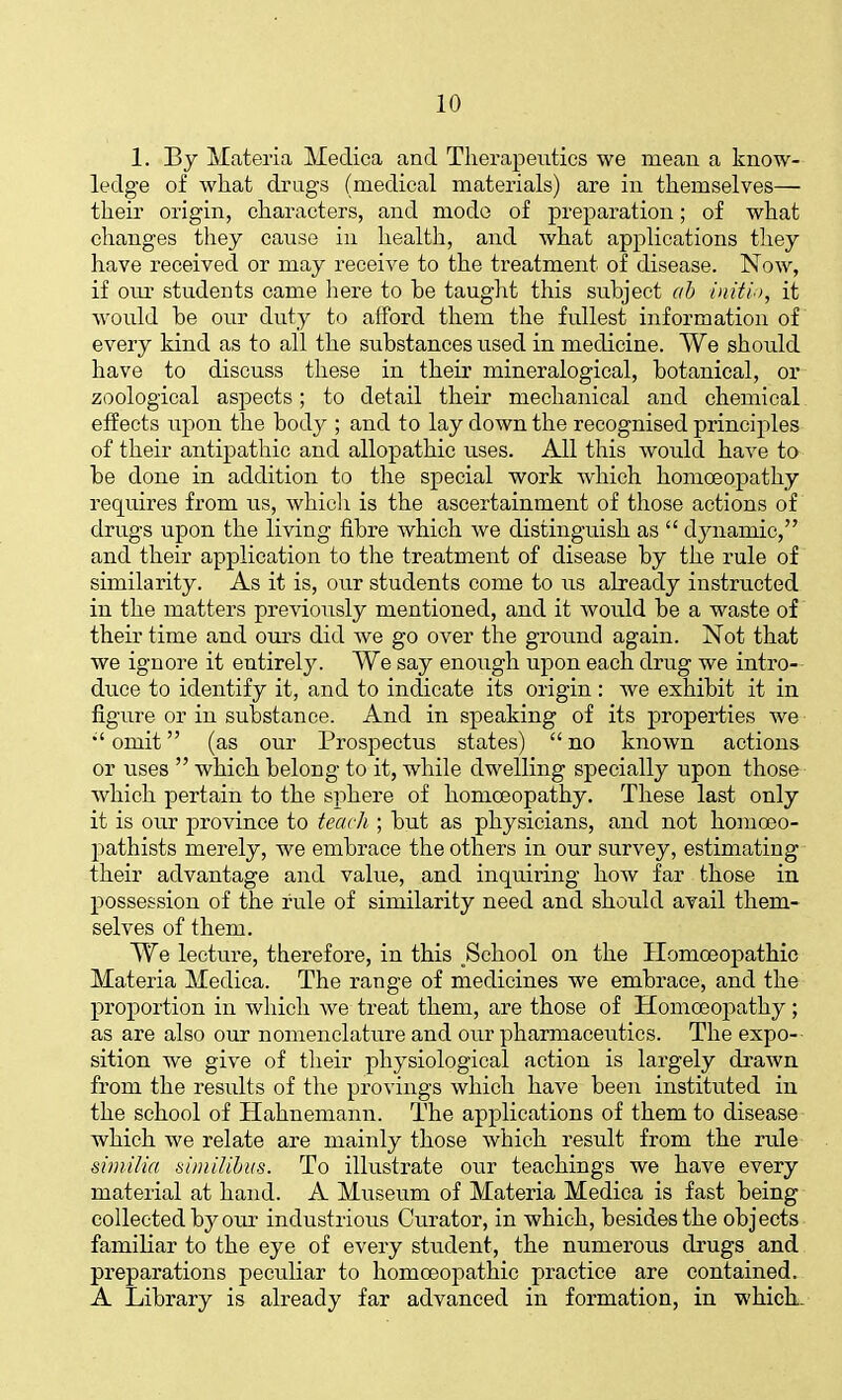 1. By Materia Medica and Therapeutics we mean a know- ledge of what drugs (medical materials) are in themselves— their origin, characters, and mode of preparation; of what changes they cause in health, and what applications they have received or may receive to the treatment of disease. Now, if onx students came liere to be taught this subject ab inith, it would be our duty to afford them the fullest information of every kind as to all the substances used in medicine. We should have to discuss these in their mineralogical, botanical, or zoological asjDects; to detail their mechanical and chemical effects upon the body ; and to lay down the recognised principles of their antipathic and allopathic uses. All this would have to be done in addition to the special work which homoeopathy requires from us, whicli is the ascertainment of those actions of drugs upon the living fibre which we distinguish as  dynamic, and their application to the treatment of disease by the rule of similarity. As it is, our students come to us already instructed in the matters previously mentioned, and it would be a waste of their time and ours did Ave go over the ground again. Not that we ignore it entirely. We say enoiigh upon each drug we intro- duce to identify it, and to indicate its origin : we exhibit it in figure or in substance. And in speaking of its properties we omit (as our Prospectus states)  no known actions or uses  which belong to it, while dwelling specially upon those which pertain to the sphere of homoeopathy. These last only it is our province to teach ; but as physicians, and not hoinoeo- pathists merely, we embrace the others in our survey, estimating their advantage and value, and inquiring how far those in possession of the rule of similarity need and should avail them- selves of them. We lecture, therefore, in this ^School on the Homoeopathic Materia Medica. The range of medicines we embrace, and the proportion in which Ave treat them, are those of Homoeopathy ; as are also our nomenclature and our pharmaceutics. The expo- sition we give of their physiological action is largely di'aAvn from the results of the provings which have been instituted in the school of Hahnemann. The applications of them to disease which we relate are mainly those which result from the rule similia similihus. To illustrate our teachings we have every material at hand. A Museum of Materia Medica is fast being collected by our industrious Curator, in which, besides the objects familiar to the eye of every student, the numerous drugs and preparations peculiar to homoeopathic practice are contained. A Library is already far advanced in formation, in which.