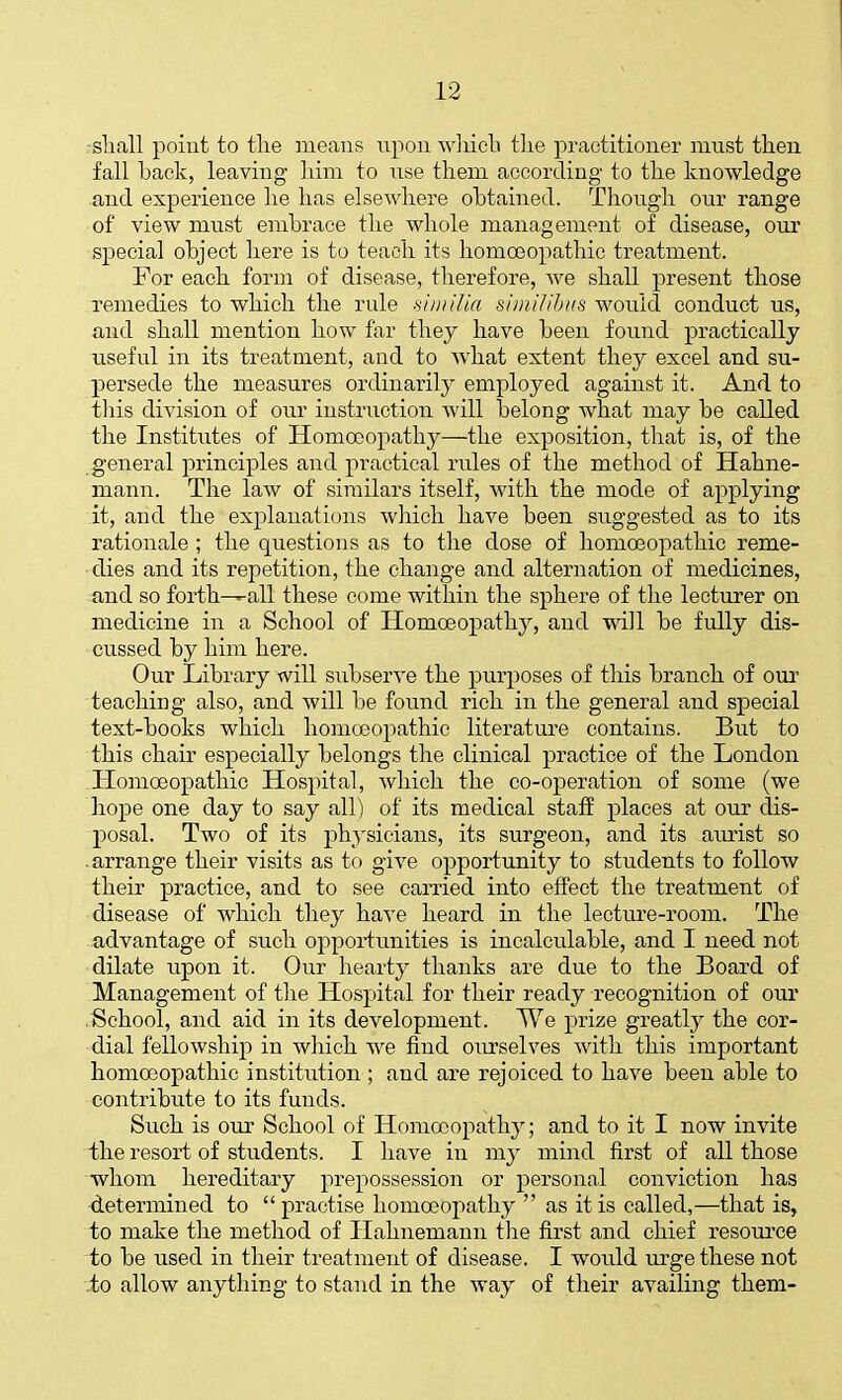 ■sliall point to tlie means upon A\']iicli tlie practitioner must then fall back, leaving liini to nse them according to the knowledge and experience he has elsewhere obtained. Thongh our range of view must embrace the whole management of disease, our special object here is to teach its homoeopathic treatment. For each form of disease, therefore, we shall present those remedies to which the rule vi/n/lia simUihus would conduct us, and shall mention how far they have been found practically useful in its treatment, and to what extent they excel and su- j)ersede the measures ordinai'ily employed against it. And to tliis division of our instruction will belong what may be called the Institutes of Homoeopathy—the exposition, that is, of the general principles and practical rules of the method of Hahne- mann. The law of similars itself, with the mode of applying it, and the explanations which have been suggested as to its rationale; the questions as to the dose of homoeopathic reme- dies and its repetition, the change and alternation of medicines, and so forth-^all these come within the sphere of the lecturer on medicine in a School of Homoeopathy, and will be fully dis- cussed by him here. Our Library will subserve the purposes of this branch of our teaching also, and will be found rich in the general and special text-books which homoeopathic literature contains. But to this chair especially belongs the clinical practice of the London Homoeopathic Hospital, which the co-operation of some (we hope one day to say all) of its medical staff places at our dis- posal. Two of its physicians, its surgeon, and its aurist so .arrange their visits as to give opportunity to students to follow their practice, and to see carried into effect the treatment of disease of which they have heard in the lecture-room. The advantage of such oppoiimiities is incalculable, and I need not dilate upon it. Our hearty thanks are due to the Board of Management of the Hospital for their ready recognition of our .School, and aid in its development. We prize greatly the cor- dial fellowship in which we find oui'selves with this important homoeopathic institution ; and are rejoiced to have been able to contribute to its funds. Such is oui' School of Homoeopathy; and to it I now invite the resort of students. I have in my mind first of all those whom hereditary prepossession or personal conviction has determined to practise homoeopathy  as it is called,—that is, to make the method of Hahnemann the first and chief resource to be used in their treatment of disease. I would urge these not to allow anything to stand in the way of their availing them-