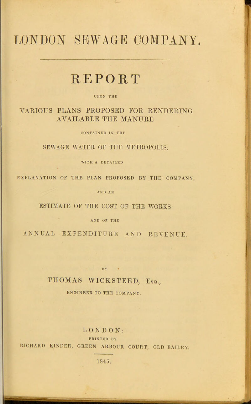 LONDON SEWAGE COMPANY. REPORT UPON THE VARIOUS PLANS PROPOSED FOR RENDERING AVAILABLE THE MANURE CONTAINED IN THE SEWAGE WATER OF THE METROPOLIS, WITH A DETAILED EXPLANATION OF THE PLAN PROPOSED BY THE COMPANY, AND AN ESTIMATE OF THE COST OF THE WORKS AND OF THE ANNUAL EXPENDITURE ANI) REVENUE. THOMAS WICKSTEED, Esq., ENGINEER TO THE COMPANY. LONDON: PRINTED BY RICHARD KINDER, GREEN ARBOUR COURT, OLD BAILEY'. 1845.