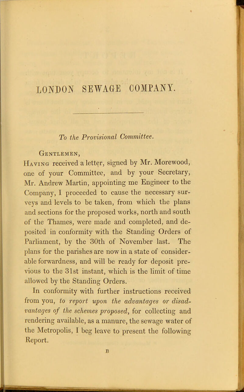 To the Provisional Committee. Gentlemen, Having received a letter, signed by Mr. Morewood, one of your Committee, and by your Secretary, Mr. Andrew Martin, appointing me Engineer to the Company, I proceeded to cause the necessary sur- veys and levels to be taken, from which the plans and sections for the proposed works, north and south of the Thames, were made and completed, and de- posited in conformity with the Standing Orders of Parliament, by the 30th of November last. The plans for the parishes are now in a state of consider- able forwardness, and will be ready for deposit pre- vious to the 31st instant, which is the limit of time allowed by the Standing Orders. In conformity with further instructions received from you, to report upon the advantages or disad- vantages of the schemes proposed, for collecting and rendering available, as a manure, the sewage water of the Metropolis, I beg leave to present the following Report. B