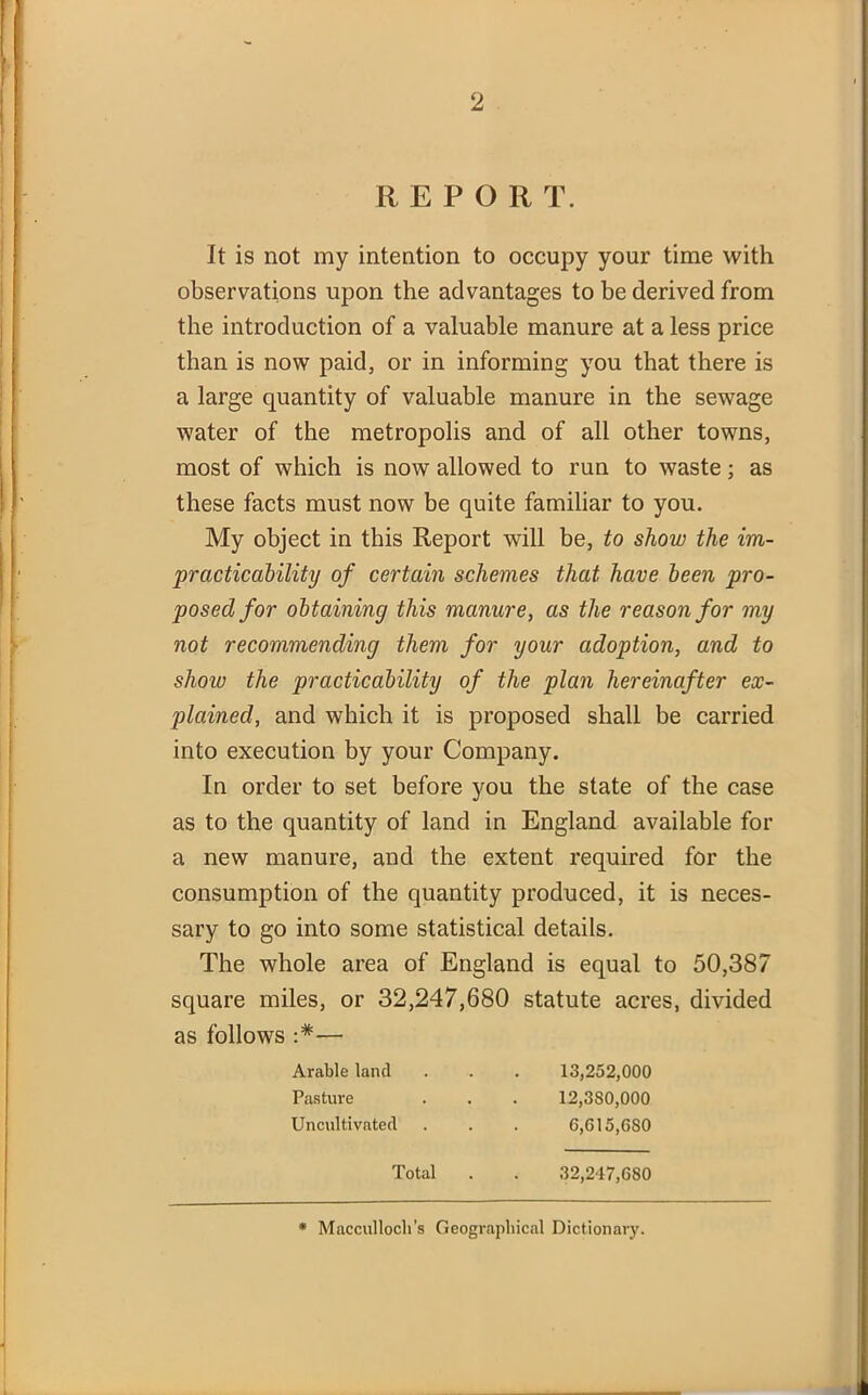 REPOR T. It is not my intention to occupy your time with observations upon the advantages to be derived from the introduction of a valuable manure at a less price than is now paid, or in informing you that there is a large quantity of valuable manure in the sewage water of the metropolis and of all other towns, most of which is now allowed to run to waste; as these facts must now be quite familiar to you. My object in this Report will be, to show the im- practicability of certain schemes that have been pro- posed for obtaining this manure, as the reason for my not recommending them for your adoption, and to show the practicability of the plan hereinafter ex- plained, and which it is proposed shall be carried into execution by your Company. In order to set before you the state of the case as to the quantity of land in England available for a new manure, and the extent required for the consumption of the quantity produced, it is neces- sary to go into some statistical details. The whole area of England is equal to 50,387 square miles, or 32,247,680 statute acres, divided as follows — Arable land Pasture Uncultivated 13.252.000 12.380.000 6,615,680 Total 32,247,680 * Macculloch’s Geographical Dictionary.