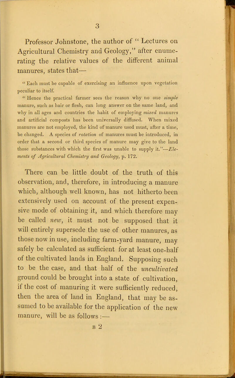 Professor Johnstone, the author of “ Lectures on Agricultural Chemistry and Geology,” after enume- rating the relative values of the different animal manures, states that— “ Each must be capable of exercising an influence upon vegetation peculiar to itself. “ Hence the practical farmer sees the reason why no one simple manure, such as hair or flesh, can long answer on the same land, and why in all ages and countries the habit of employing mixed manures and artificial composts has been universally diffused. When mixed manures are not employed, the kind of manure used must, after a time, be changed. A species of rotation of manures must be introduced, in order that a second or third species of manure may give to the land those substances with which the first was unable to supply it.”—Ele- ments of Agricultural Chemistry and Geology, p. 172. There can be little doubt of the truth of this observation, and, therefore, in introducing a manure which, although well known, has not hitherto been extensively used on account of the present expen- sive mode of obtaining it, and which therefore may be called new, it must not be supposed that it will entirely supersede the use of other manures, as those now in use, including farm-yard manure, may safely be calculated as sufficient for at least one-half of the cultivated lands in England. Supposing such to be the case, and that half of the uncultivated ground could be brought into a state of cultivation, if the cost of manuring it were sufficiently reduced, then the area of land in England, that may be as- sumed to be available for the application of the new manure, will be as follows :— b 2