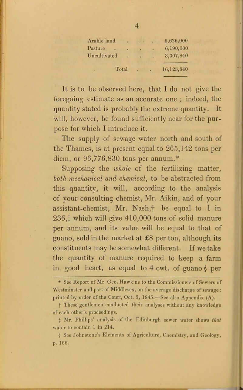 Arable land Pasture Uncultivated 6,026,000 6,190,000 3,307,840 Total 16,123,840 It is to be observed here, that I do not give the foregoing estimate as an accurate one ; indeed, the quantity stated is probably the extreme quantity. It will, however, be found sufficiently near for tbe pur- pose for which I introduce it. The supply of sewage water north and south of the Thames, is at present equal to 265,142 tons per diem, or 96,776,830 tons per annum.* * * § Supposing the whole of the fertilizing matter, both mechanical and chemical, to be abstracted from this quantity, it will, according to the analysis of your consulting chemist, Mr, Aikin, and of your assistant-chemist, Mr. Nash,f be equal to 1 in 236,j which will give 410,000 tons of solid manure per annum, and its value will be equal to that of guano, sold in the market at £8 per ton, although its constituents may be somewhat different. If we take the quantity of manure required to keep a farm in good heart, as equal to 4 cwt. of guano § per * See Report of Mr. Geo. Hawkins to the Commissioners of Sewers of Westminster and part of Middlesex, on the average discharge of sewage : printed by order of the Court, Oct. 5, 1845.—See also Appendix (A). f These gentlemen conducted their analyses without any knowledge of each other’s proceedings. + Mr. Phillips’ analysis of the Edinburgh sewer water shows that water to contain 1 in 214. § See Johnstone’s Elements of Agriculture, Chemistry, and Geology, p. 166.