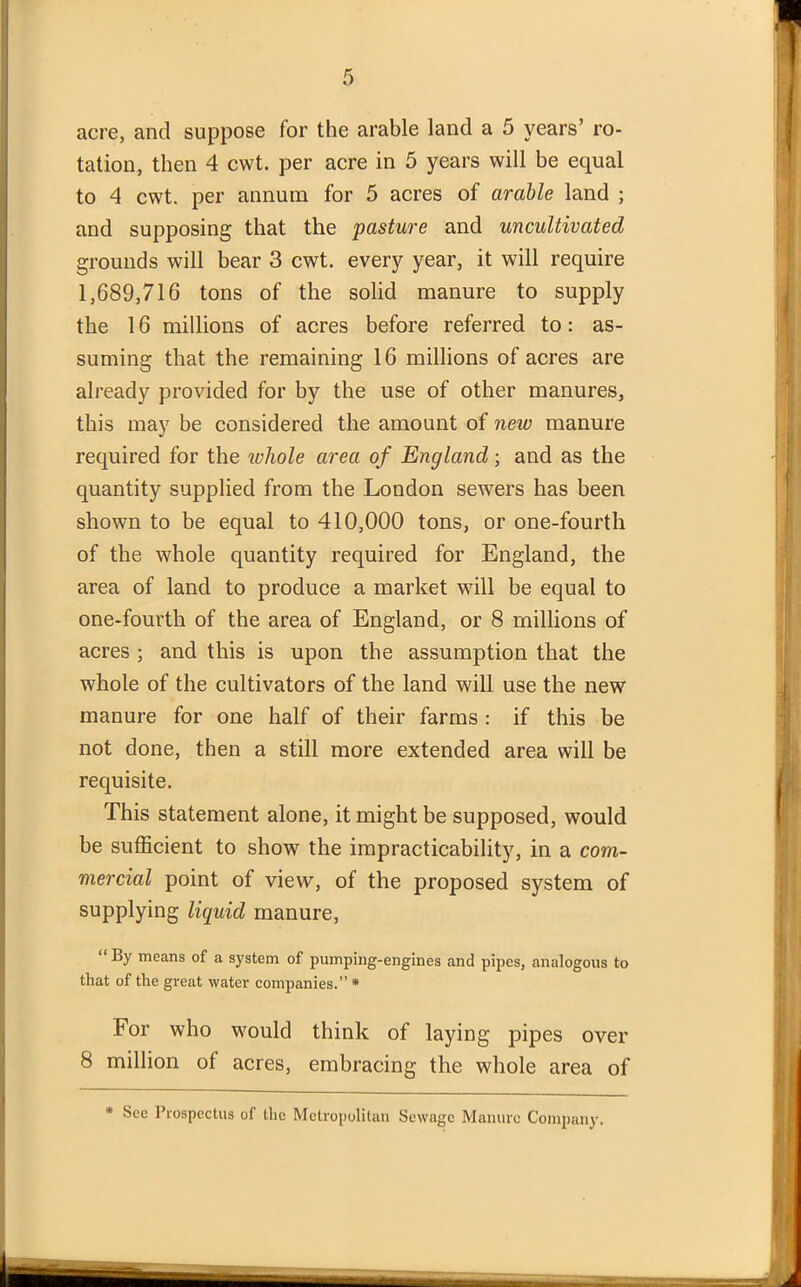 tation, then 4 cwt. per acre in 5 years will be equal to 4 cwt. per annum for 5 acres of arable land ; and supposing that the pasture and uncultivated grounds will bear 3 cwt. every year, it will require 1,689,716 tons of the solid manure to supply the 16 millions of acres before referred to: as- suming that the remaining 16 millions of acres are already provided for by the use of other manures, this may be considered the amount of new manure required for the whole area of England; and as the quantity supplied from the London sewers has been shown to be equal to 410,000 tons, or one-fourth of the whole quantity required for England, the area of land to produce a market will be equal to one-fourth of the area of England, or 8 millions of acres ; and this is upon the assumption that the whole of the cultivators of the land will use the new manure for one half of their farms : if this be not done, then a still more extended area will be requisite. This statement alone, it might be supposed, would be sufficient to show the impracticability, in a com- mercial point of view, of the proposed system of supplying liquid manure, “ By means of a system of pumping-engines and pipes, analogous to that of the great water companies.” * For who would think of laying pipes over 8 million of acres, embracing the whole area of * Sec Prospectus of the Metropolitan Sewage Manure Company.