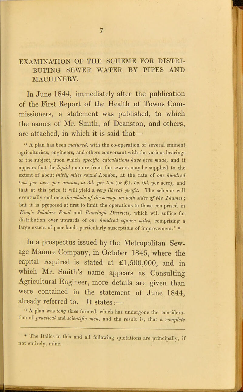 EXAMINATION OF THE SCHEME FOR DISTRI- BUTING SEWER WATER BY PIPES AND MACHINERY. In June 1844, immediately after the publication of the First Report of the Health of Towns Com- missioners, a statement was published, to which the names of Mr. Smith, of Deanston, and others, are attached, in which it is said that— “ A plan lias been matured, with the co-operation of several eminent agriculturists, engineers, and others conversant with the various bearings of the subject, upon which specific calculations have been made, and it appears that the liquid manure from the sewers may be supplied to the extent of about thirty miles round London, at the rate of one hundred tons per acre per annum, at 3d. per ton (or £1. 5s. 0d. per acre), and that at this price it will yield a very liberal profit. The scheme will eventually embrace the whole of the sewage on both sides of the Thames; but it is proposed at first to limit the operations to those comprised in King's Scholars Pond and Ranelagh Districts, which will suffice for distribution over upwards of one hundred square miles, comprising a large extent of poor lands particularly susceptible of improvement.” * In a prospectus issued by the Metropolitan Sew- age Manure Company, in October 1845, where the capital required is stated at £1,500,000, and in which Mr. Smith’s name appears as Consulting Agricultural Engineer, more details are given than were contained in the statement of June 1844, already referred to. It states :— A plan was long since formed, which has undergone the considera- tion of practical and scientific men, and the result is, that a complete * The Italics in this and all following quotations are principally, if not entirely, mine.